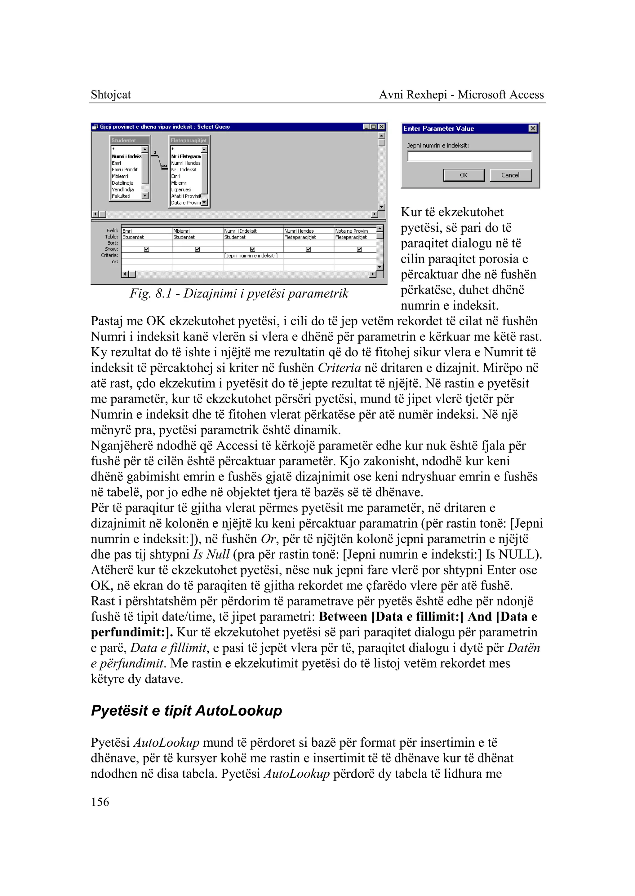 Shtojcat                                                Avni Rexhepi - Microsoft Access




                                                               Kur të ekzekutohet
                                                               pyetësi, së pari do të
                                                               paraqitet dialogu në të
                                                               cilin paraqitet porosia e
                                                               përcaktuar dhe në fushën
        Fig. 8.1 - Dizajnimi i pyetësi parametrik              përkatëse, duhet dhënë
                                                               numrin e indeksit.
Pastaj me OK ekzekutohet pyetësi, i cili do të jep vetëm rekordet të cilat në fushën
Numri i indeksit kanë vlerën si vlera e dhënë për parametrin e kërkuar me këtë rast.
Ky rezultat do të ishte i njëjtë me rezultatin që do të fitohej sikur vlera e Numrit të
indeksit të përcaktohej si kriter në fushën Criteria në dritaren e dizajnit. Mirëpo në
atë rast, çdo ekzekutim i pyetësit do të jepte rezultat të njëjtë. Në rastin e pyetësit
me parametër, kur të ekzekutohet përsëri pyetësi, mund të jipet vlerë tjetër për
Numrin e indeksit dhe të fitohen vlerat përkatëse për atë numër indeksi. Në një
mënyrë pra, pyetësi parametrik është dinamik.
Nganjëherë ndodhë që Accessi të kërkojë parametër edhe kur nuk është fjala për
fushë për të cilën është përcaktuar parametër. Kjo zakonisht, ndodhë kur keni
dhënë gabimisht emrin e fushës gjatë dizajnimit ose keni ndryshuar emrin e fushës
në tabelë, por jo edhe në objektet tjera të bazës së të dhënave.
Për të paraqitur të gjitha vlerat përmes pyetësit me parametër, në dritaren e
dizajnimit në kolonën e njëjtë ku keni përcaktuar paramatrin (për rastin tonë: [Jepni
numrin e indeksit:]), në fushën Or, për të njëjtën kolonë jepni parametrin e njëjtë
dhe pas tij shtypni Is Null (pra për rastin tonë: [Jepni numrin e indeksti:] Is NULL).
Atëherë kur të ekzekutohet pyetësi, nëse nuk jepni fare vlerë por shtypni Enter ose
OK, në ekran do të paraqiten të gjitha rekordet me çfarëdo vlere për atë fushë.
Rast i përshtatshëm për përdorim të parametrave për pyetës është edhe për ndonjë
fushë të tipit date/time, të jipet parametri: Between [Data e fillimit:] And [Data e
perfundimit:]. Kur të ekzekutohet pyetësi së pari paraqitet dialogu për parametrin
e parë, Data e fillimit, e pasi të jepët vlera për të, paraqitet dialogu i dytë për Datën
e përfundimit. Me rastin e ekzekutimit pyetësi do të listoj vetëm rekordet mes
këtyre dy datave.

Pyetësit e tipit AutoLookup

Pyetësi AutoLookup mund të përdoret si bazë për format për insertimin e të
dhënave, për të kursyer kohë me rastin e insertimit të të dhënave kur të dhënat
ndodhen në disa tabela. Pyetësi AutoLookup përdorë dy tabela të lidhura me

156
 