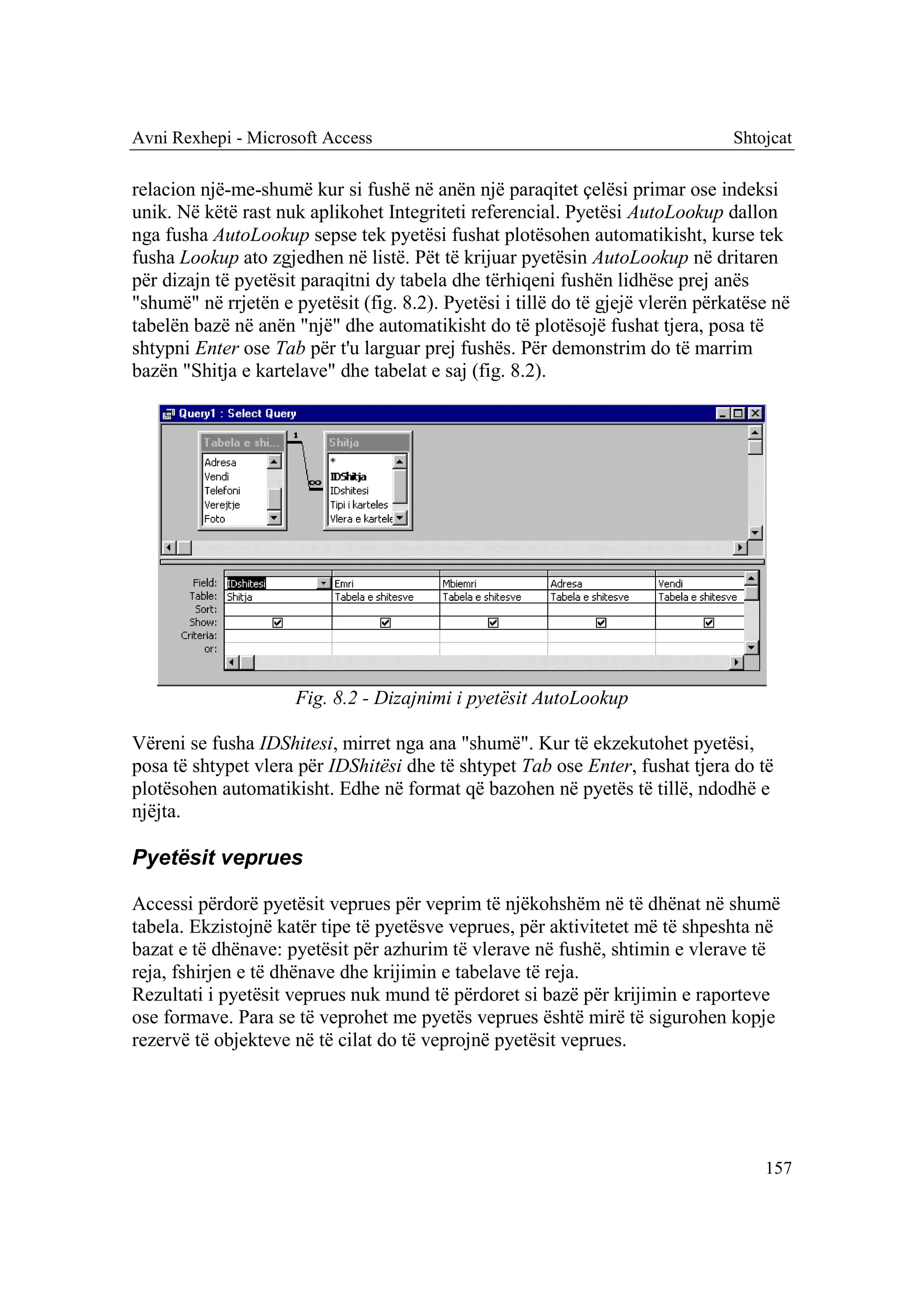 Avni Rexhepi - Microsoft Access                                                  Shtojcat

relacion një-me-shumë kur si fushë në anën një paraqitet çelësi primar ose indeksi
unik. Në këtë rast nuk aplikohet Integriteti referencial. Pyetësi AutoLookup dallon
nga fusha AutoLookup sepse tek pyetësi fushat plotësohen automatikisht, kurse tek
fusha Lookup ato zgjedhen në listë. Pët të krijuar pyetësin AutoLookup në dritaren
për dizajn të pyetësit paraqitni dy tabela dhe tërhiqeni fushën lidhëse prej anës
"shumë" në rrjetën e pyetësit (fig. 8.2). Pyetësi i tillë do të gjejë vlerën përkatëse në
tabelën bazë në anën "një" dhe automatikisht do të plotësojë fushat tjera, posa të
shtypni Enter ose Tab për t'u larguar prej fushës. Për demonstrim do të marrim
bazën "Shitja e kartelave" dhe tabelat e saj (fig. 8.2).




                      Fig. 8.2 - Dizajnimi i pyetësit AutoLookup

Vëreni se fusha IDShitesi, mirret nga ana "shumë". Kur të ekzekutohet pyetësi,
posa të shtypet vlera për IDShitësi dhe të shtypet Tab ose Enter, fushat tjera do të
plotësohen automatikisht. Edhe në format që bazohen në pyetës të tillë, ndodhë e
njëjta.

Pyetësit veprues

Accessi përdorë pyetësit veprues për veprim të njëkohshëm në të dhënat në shumë
tabela. Ekzistojnë katër tipe të pyetësve veprues, për aktivitetet më të shpeshta në
bazat e të dhënave: pyetësit për azhurim të vlerave në fushë, shtimin e vlerave të
reja, fshirjen e të dhënave dhe krijimin e tabelave të reja.
Rezultati i pyetësit veprues nuk mund të përdoret si bazë për krijimin e raporteve
ose formave. Para se të veprohet me pyetës veprues është mirë të sigurohen kopje
rezervë të objekteve në të cilat do të veprojnë pyetësit veprues.




                                                                                     157
 
