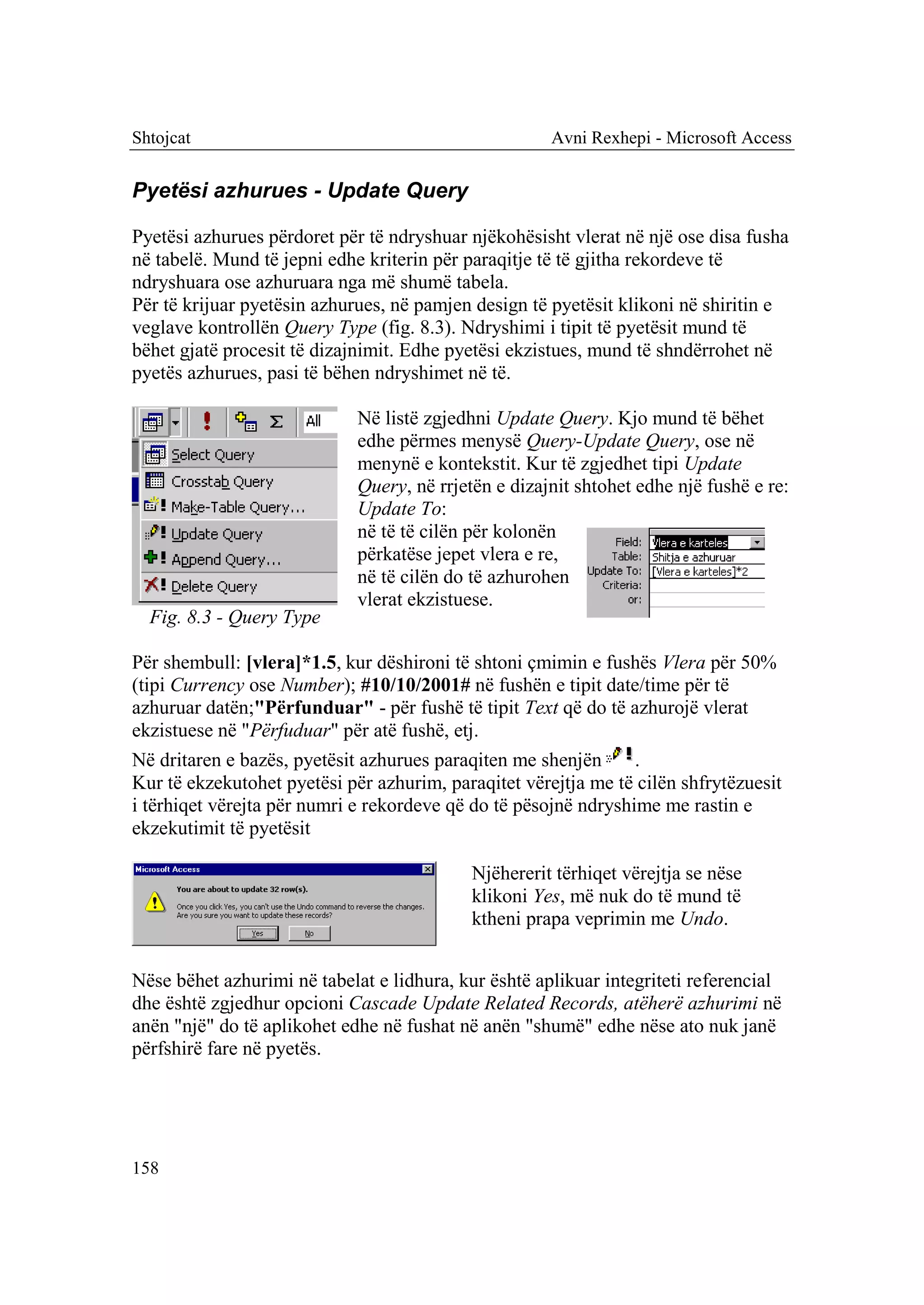 Shtojcat                                              Avni Rexhepi - Microsoft Access


Pyetësi azhurues - Update Query

Pyetësi azhurues përdoret për të ndryshuar njëkohësisht vlerat në një ose disa fusha
në tabelë. Mund të jepni edhe kriterin për paraqitje të të gjitha rekordeve të
ndryshuara ose azhuruara nga më shumë tabela.
Për të krijuar pyetësin azhurues, në pamjen design të pyetësit klikoni në shiritin e
veglave kontrollën Query Type (fig. 8.3). Ndryshimi i tipit të pyetësit mund të
bëhet gjatë procesit të dizajnimit. Edhe pyetësi ekzistues, mund të shndërrohet në
pyetës azhurues, pasi të bëhen ndryshimet në të.

                             Në listë zgjedhni Update Query. Kjo mund të bëhet
                             edhe përmes menysë Query-Update Query, ose në
                             menynë e kontekstit. Kur të zgjedhet tipi Update
                             Query, në rrjetën e dizajnit shtohet edhe një fushë e re:
                             Update To:
                             në të të cilën për kolonën
                             përkatëse jepet vlera e re,
                             në të cilën do të azhurohen
                             vlerat ekzistuese.
  Fig. 8.3 - Query Type

Për shembull: [vlera]*1.5, kur dëshironi të shtoni çmimin e fushës Vlera për 50%
(tipi Currency ose Number); #10/10/2001# në fushën e tipit date/time për të
azhuruar datën;"Përfunduar" - për fushë të tipit Text që do të azhurojë vlerat
ekzistuese në "Përfuduar" për atë fushë, etj.
Në dritaren e bazës, pyetësit azhurues paraqiten me shenjën      .
Kur të ekzekutohet pyetësi për azhurim, paraqitet vërejtja me të cilën shfrytëzuesit
i tërhiqet vërejta për numri e rekordeve që do të pësojnë ndryshime me rastin e
ekzekutimit të pyetësit

                                            Njëhererit tërhiqet vërejtja se nëse
                                            klikoni Yes, më nuk do të mund të
                                            ktheni prapa veprimin me Undo.


Nëse bëhet azhurimi në tabelat e lidhura, kur është aplikuar integriteti referencial
dhe është zgjedhur opcioni Cascade Update Related Records, atëherë azhurimi në
anën "një" do të aplikohet edhe në fushat në anën "shumë" edhe nëse ato nuk janë
përfshirë fare në pyetës.




158
 