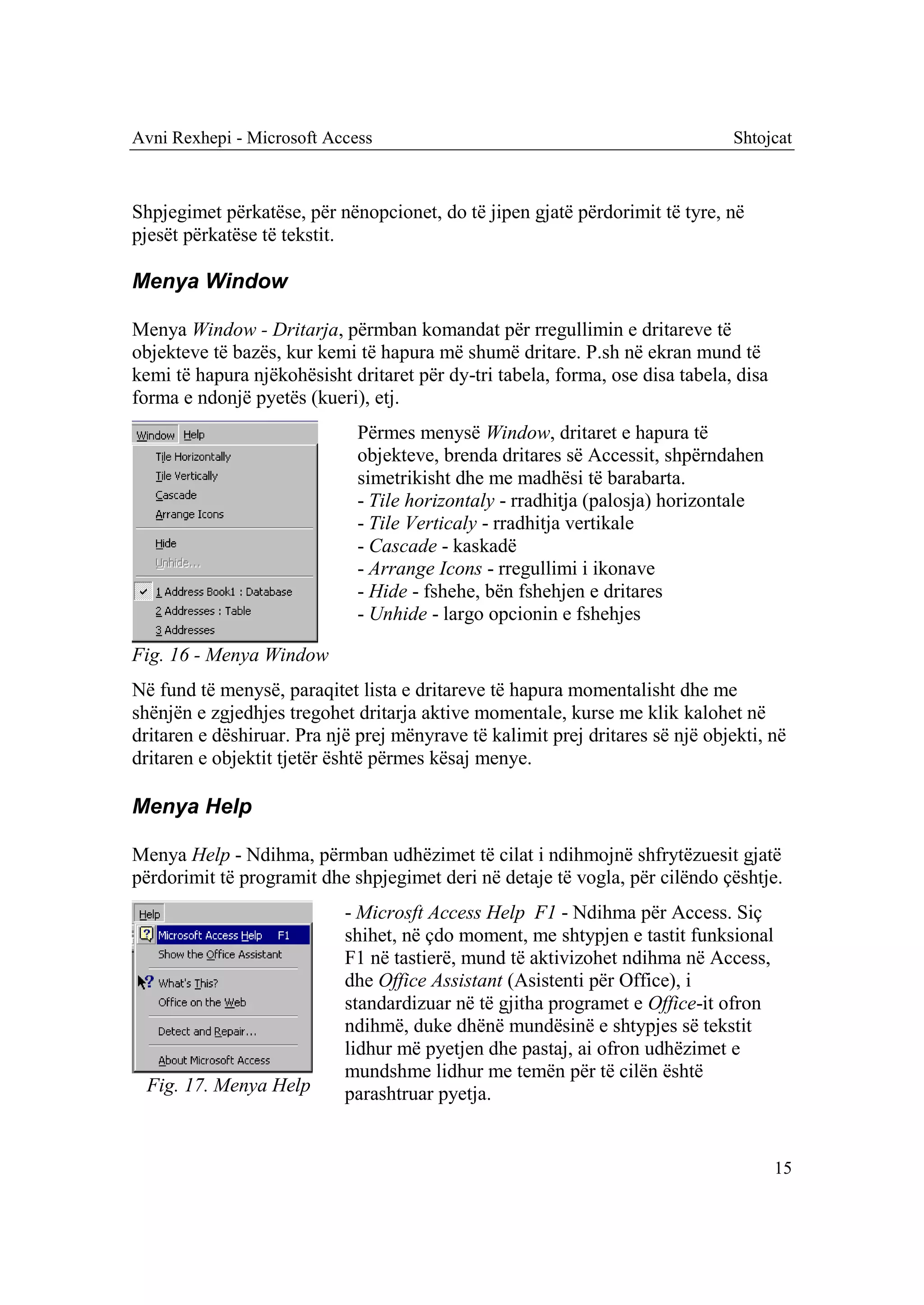 Avni Rexhepi - Microsoft Access                                                Shtojcat



Shpjegimet përkatëse, për nënopcionet, do të jipen gjatë përdorimit të tyre, në
pjesët përkatëse të tekstit.

Menya Window

Menya Window - Dritarja, përmban komandat për rregullimin e dritareve të
objekteve të bazës, kur kemi të hapura më shumë dritare. P.sh në ekran mund të
kemi të hapura njëkohësisht dritaret për dy-tri tabela, forma, ose disa tabela, disa
forma e ndonjë pyetës (kueri), etj.
                             Përmes menysë Window, dritaret e hapura të
                             objekteve, brenda dritares së Accessit, shpërndahen
                             simetrikisht dhe me madhësi të barabarta.
                             - Tile horizontaly - rradhitja (palosja) horizontale
                             - Tile Verticaly - rradhitja vertikale
                             - Cascade - kaskadë
                             - Arrange Icons - rregullimi i ikonave
                             - Hide - fshehe, bën fshehjen e dritares
                             - Unhide - largo opcionin e fshehjes

Fig. 16 - Menya Window
Në fund të menysë, paraqitet lista e dritareve të hapura momentalisht dhe me
shënjën e zgjedhjes tregohet dritarja aktive momentale, kurse me klik kalohet në
dritaren e dëshiruar. Pra një prej mënyrave të kalimit prej dritares së një objekti, në
dritaren e objektit tjetër është përmes kësaj menye.

Menya Help

Menya Help - Ndihma, përmban udhëzimet të cilat i ndihmojnë shfrytëzuesit gjatë
përdorimit të programit dhe shpjegimet deri në detaje të vogla, për cilëndo çështje.
                            - Microsft Access Help F1 - Ndihma për Access. Siç
                            shihet, në çdo moment, me shtypjen e tastit funksional
                            F1 në tastierë, mund të aktivizohet ndihma në Access,
                            dhe Office Assistant (Asistenti për Office), i
                            standardizuar në të gjitha programet e Office-it ofron
                            ndihmë, duke dhënë mundësinë e shtypjes së tekstit
                            lidhur më pyetjen dhe pastaj, ai ofron udhëzimet e
                            mundshme lidhur me temën për të cilën është
 Fig. 17. Menya Help        parashtruar pyetja.


                                                                                       15
 
