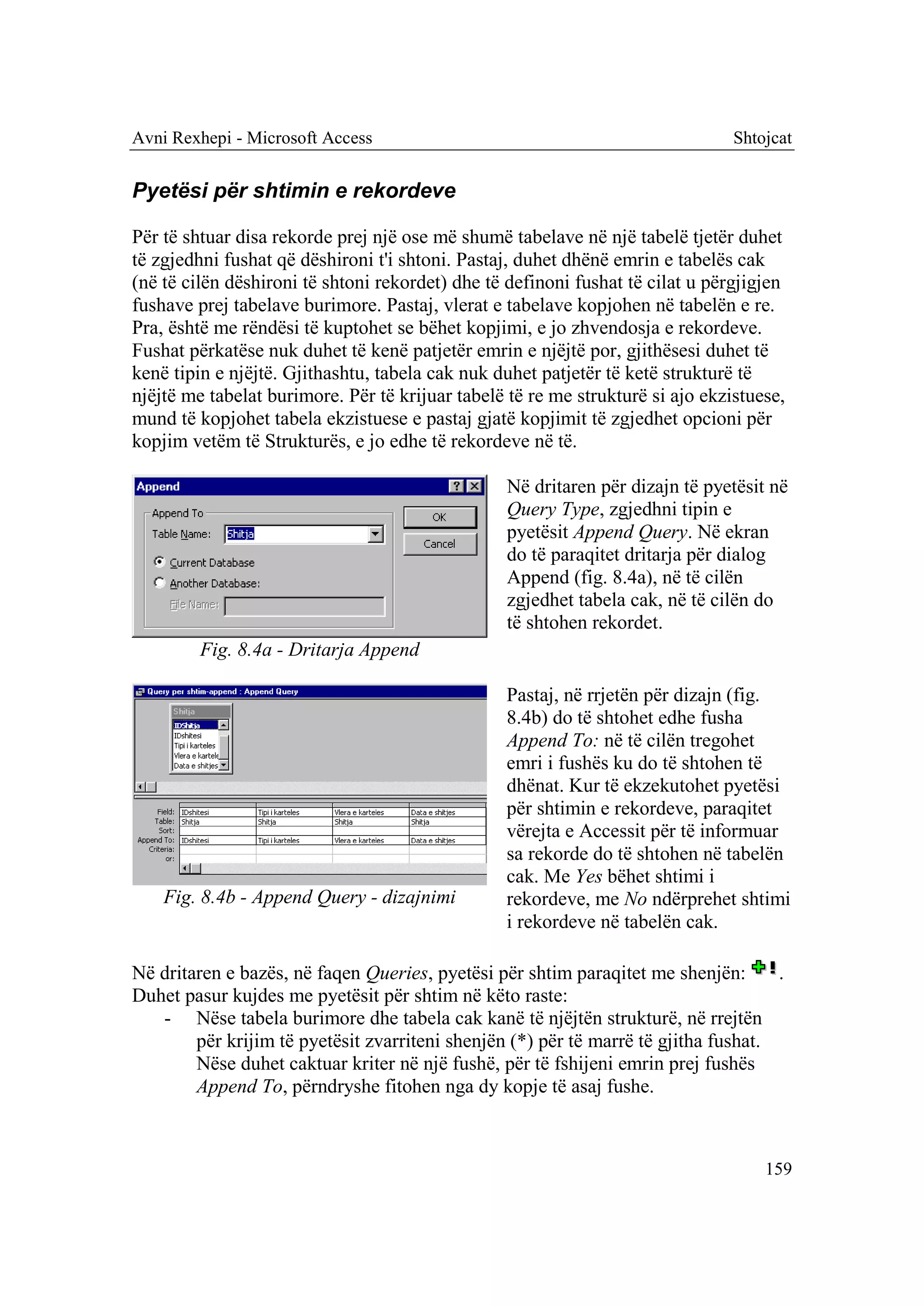 Avni Rexhepi - Microsoft Access                                                 Shtojcat


Pyetësi për shtimin e rekordeve

Për të shtuar disa rekorde prej një ose më shumë tabelave në një tabelë tjetër duhet
të zgjedhni fushat që dëshironi t'i shtoni. Pastaj, duhet dhënë emrin e tabelës cak
(në të cilën dëshironi të shtoni rekordet) dhe të definoni fushat të cilat u përgjigjen
fushave prej tabelave burimore. Pastaj, vlerat e tabelave kopjohen në tabelën e re.
Pra, është me rëndësi të kuptohet se bëhet kopjimi, e jo zhvendosja e rekordeve.
Fushat përkatëse nuk duhet të kenë patjetër emrin e njëjtë por, gjithësesi duhet të
kenë tipin e njëjtë. Gjithashtu, tabela cak nuk duhet patjetër të ketë strukturë të
njëjtë me tabelat burimore. Për të krijuar tabelë të re me strukturë si ajo ekzistuese,
mund të kopjohet tabela ekzistuese e pastaj gjatë kopjimit të zgjedhet opcioni për
kopjim vetëm të Strukturës, e jo edhe të rekordeve në të.

                                                 Në dritaren për dizajn të pyetësit në
                                                 Query Type, zgjedhni tipin e
                                                 pyetësit Append Query. Në ekran
                                                 do të paraqitet dritarja për dialog
                                                 Append (fig. 8.4a), në të cilën
                                                 zgjedhet tabela cak, në të cilën do
                                                 të shtohen rekordet.
         Fig. 8.4a - Dritarja Append

                                                 Pastaj, në rrjetën për dizajn (fig.
                                                 8.4b) do të shtohet edhe fusha
                                                 Append To: në të cilën tregohet
                                                 emri i fushës ku do të shtohen të
                                                 dhënat. Kur të ekzekutohet pyetësi
                                                 për shtimin e rekordeve, paraqitet
                                                 vërejta e Accessit për të informuar
                                                 sa rekorde do të shtohen në tabelën
                                                 cak. Me Yes bëhet shtimi i
    Fig. 8.4b - Append Query - dizajnimi         rekordeve, me No ndërprehet shtimi
                                                 i rekordeve në tabelën cak.

Në dritaren e bazës, në faqen Queries, pyetësi për shtim paraqitet me shenjën:       .
Duhet pasur kujdes me pyetësit për shtim në këto raste:
   - Nëse tabela burimore dhe tabela cak kanë të njëjtën strukturë, në rrejtën
        për krijim të pyetësit zvarriteni shenjën (*) për të marrë të gjitha fushat.
        Nëse duhet caktuar kriter në një fushë, për të fshijeni emrin prej fushës
        Append To, përndryshe fitohen nga dy kopje të asaj fushe.



                                                                                    159
 