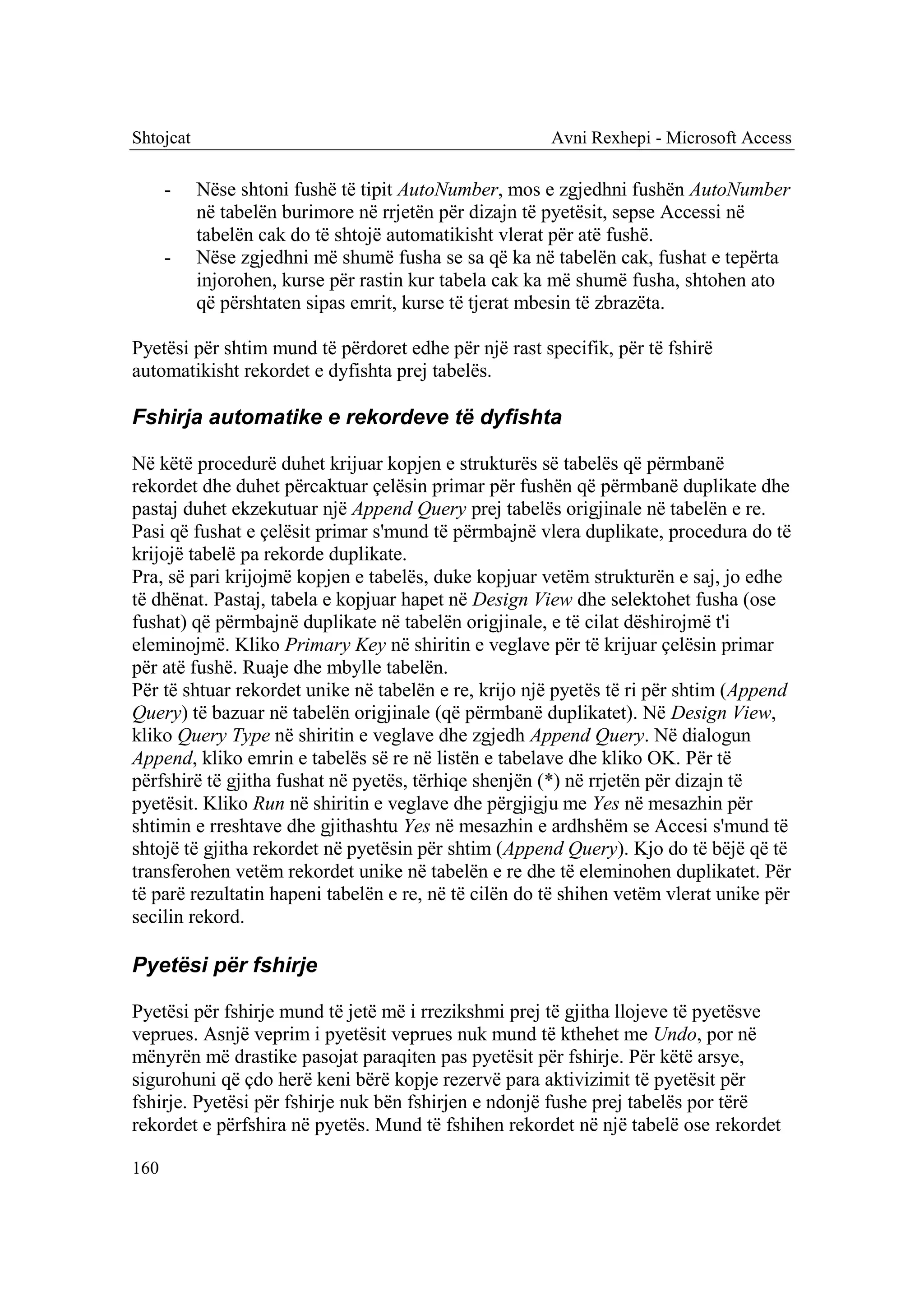 Shtojcat                                               Avni Rexhepi - Microsoft Access

      -    Nëse shtoni fushë të tipit AutoNumber, mos e zgjedhni fushën AutoNumber
           në tabelën burimore në rrjetën për dizajn të pyetësit, sepse Accessi në
           tabelën cak do të shtojë automatikisht vlerat për atë fushë.
      -    Nëse zgjedhni më shumë fusha se sa që ka në tabelën cak, fushat e tepërta
           injorohen, kurse për rastin kur tabela cak ka më shumë fusha, shtohen ato
           që përshtaten sipas emrit, kurse të tjerat mbesin të zbrazëta.

Pyetësi për shtim mund të përdoret edhe për një rast specifik, për të fshirë
automatikisht rekordet e dyfishta prej tabelës.

Fshirja automatike e rekordeve të dyfishta

Në këtë procedurë duhet krijuar kopjen e strukturës së tabelës që përmbanë
rekordet dhe duhet përcaktuar çelësin primar për fushën që përmbanë duplikate dhe
pastaj duhet ekzekutuar një Append Query prej tabelës origjinale në tabelën e re.
Pasi që fushat e çelësit primar s'mund të përmbajnë vlera duplikate, procedura do të
krijojë tabelë pa rekorde duplikate.
Pra, së pari krijojmë kopjen e tabelës, duke kopjuar vetëm strukturën e saj, jo edhe
të dhënat. Pastaj, tabela e kopjuar hapet në Design View dhe selektohet fusha (ose
fushat) që përmbajnë duplikate në tabelën origjinale, e të cilat dëshirojmë t'i
eleminojmë. Kliko Primary Key në shiritin e veglave për të krijuar çelësin primar
për atë fushë. Ruaje dhe mbylle tabelën.
Për të shtuar rekordet unike në tabelën e re, krijo një pyetës të ri për shtim (Append
Query) të bazuar në tabelën origjinale (që përmbanë duplikatet). Në Design View,
kliko Query Type në shiritin e veglave dhe zgjedh Append Query. Në dialogun
Append, kliko emrin e tabelës së re në listën e tabelave dhe kliko OK. Për të
përfshirë të gjitha fushat në pyetës, tërhiqe shenjën (*) në rrjetën për dizajn të
pyetësit. Kliko Run në shiritin e veglave dhe përgjigju me Yes në mesazhin për
shtimin e rreshtave dhe gjithashtu Yes në mesazhin e ardhshëm se Accesi s'mund të
shtojë të gjitha rekordet në pyetësin për shtim (Append Query). Kjo do të bëjë që të
transferohen vetëm rekordet unike në tabelën e re dhe të eleminohen duplikatet. Për
të parë rezultatin hapeni tabelën e re, në të cilën do të shihen vetëm vlerat unike për
secilin rekord.

Pyetësi për fshirje

Pyetësi për fshirje mund të jetë më i rrezikshmi prej të gjitha llojeve të pyetësve
veprues. Asnjë veprim i pyetësit veprues nuk mund të kthehet me Undo, por në
mënyrën më drastike pasojat paraqiten pas pyetësit për fshirje. Për këtë arsye,
sigurohuni që çdo herë keni bërë kopje rezervë para aktivizimit të pyetësit për
fshirje. Pyetësi për fshirje nuk bën fshirjen e ndonjë fushe prej tabelës por tërë
rekordet e përfshira në pyetës. Mund të fshihen rekordet në një tabelë ose rekordet

160
 