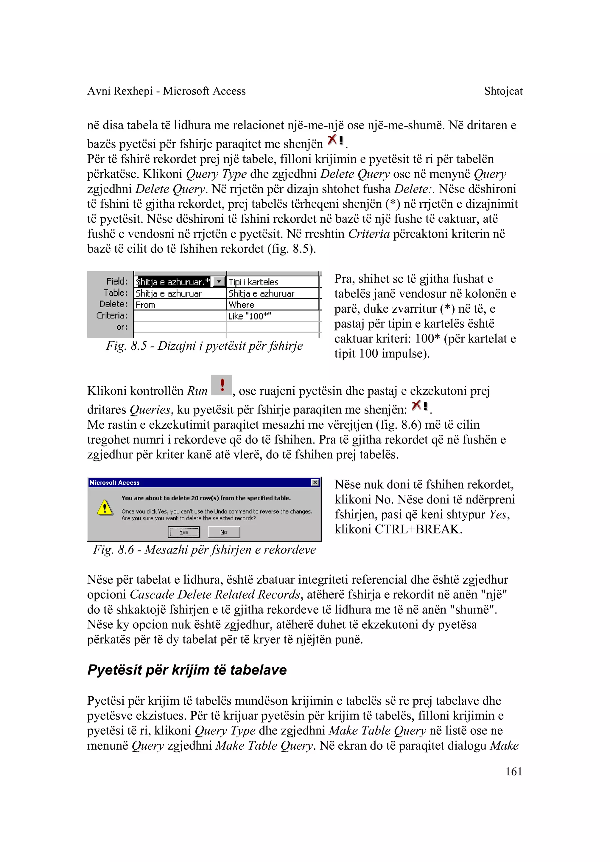 Avni Rexhepi - Microsoft Access                                                  Shtojcat

në disa tabela të lidhura me relacionet një-me-një ose një-me-shumë. Në dritaren e
bazës pyetësi për fshirje paraqitet me shenjën        .
Për të fshirë rekordet prej një tabele, filloni krijimin e pyetësit të ri për tabelën
përkatëse. Klikoni Query Type dhe zgjedhni Delete Query ose në menynë Query
zgjedhni Delete Query. Në rrjetën për dizajn shtohet fusha Delete:. Nëse dëshironi
të fshini të gjitha rekordet, prej tabelës tërheqeni shenjën (*) në rrjetën e dizajnimit
të pyetësit. Nëse dëshironi të fshini rekordet në bazë të një fushe të caktuar, atë
fushë e vendosni në rrjetën e pyetësit. Në rreshtin Criteria përcaktoni kriterin në
bazë të cilit do të fshihen rekordet (fig. 8.5).

                                                  Pra, shihet se të gjitha fushat e
                                                  tabelës janë vendosur në kolonën e
                                                  parë, duke zvarritur (*) në të, e
                                                  pastaj për tipin e kartelës është
                                                  caktuar kriteri: 100* (për kartelat e
   Fig. 8.5 - Dizajni i pyetësit për fshirje
                                                  tipit 100 impulse).

Klikoni kontrollën Run       , ose ruajeni pyetësin dhe pastaj e ekzekutoni prej
dritares Queries, ku pyetësit për fshirje paraqiten me shenjën:     .
Me rastin e ekzekutimit paraqitet mesazhi me vërejtjen (fig. 8.6) më të cilin
tregohet numri i rekordeve që do të fshihen. Pra të gjitha rekordet që në fushën e
zgjedhur për kriter kanë atë vlerë, do të fshihen prej tabelës.

                                                  Nëse nuk doni të fshihen rekordet,
                                                  klikoni No. Nëse doni të ndërpreni
                                                  fshirjen, pasi që keni shtypur Yes,
                                                  klikoni CTRL+BREAK.
 Fig. 8.6 - Mesazhi për fshirjen e rekordeve

Nëse për tabelat e lidhura, është zbatuar integriteti referencial dhe është zgjedhur
opcioni Cascade Delete Related Records, atëherë fshirja e rekordit në anën "një"
do të shkaktojë fshirjen e të gjitha rekordeve të lidhura me të në anën "shumë".
Nëse ky opcion nuk është zgjedhur, atëherë duhet të ekzekutoni dy pyetësa
përkatës për të dy tabelat për të kryer të njëjtën punë.

Pyetësit për krijim të tabelave

Pyetësi për krijim të tabelës mundëson krijimin e tabelës së re prej tabelave dhe
pyetësve ekzistues. Për të krijuar pyetësin për krijim të tabelës, filloni krijimin e
pyetësi të ri, klikoni Query Type dhe zgjedhni Make Table Query në listë ose ne
menunë Query zgjedhni Make Table Query. Në ekran do të paraqitet dialogu Make
                                                                                     161
 