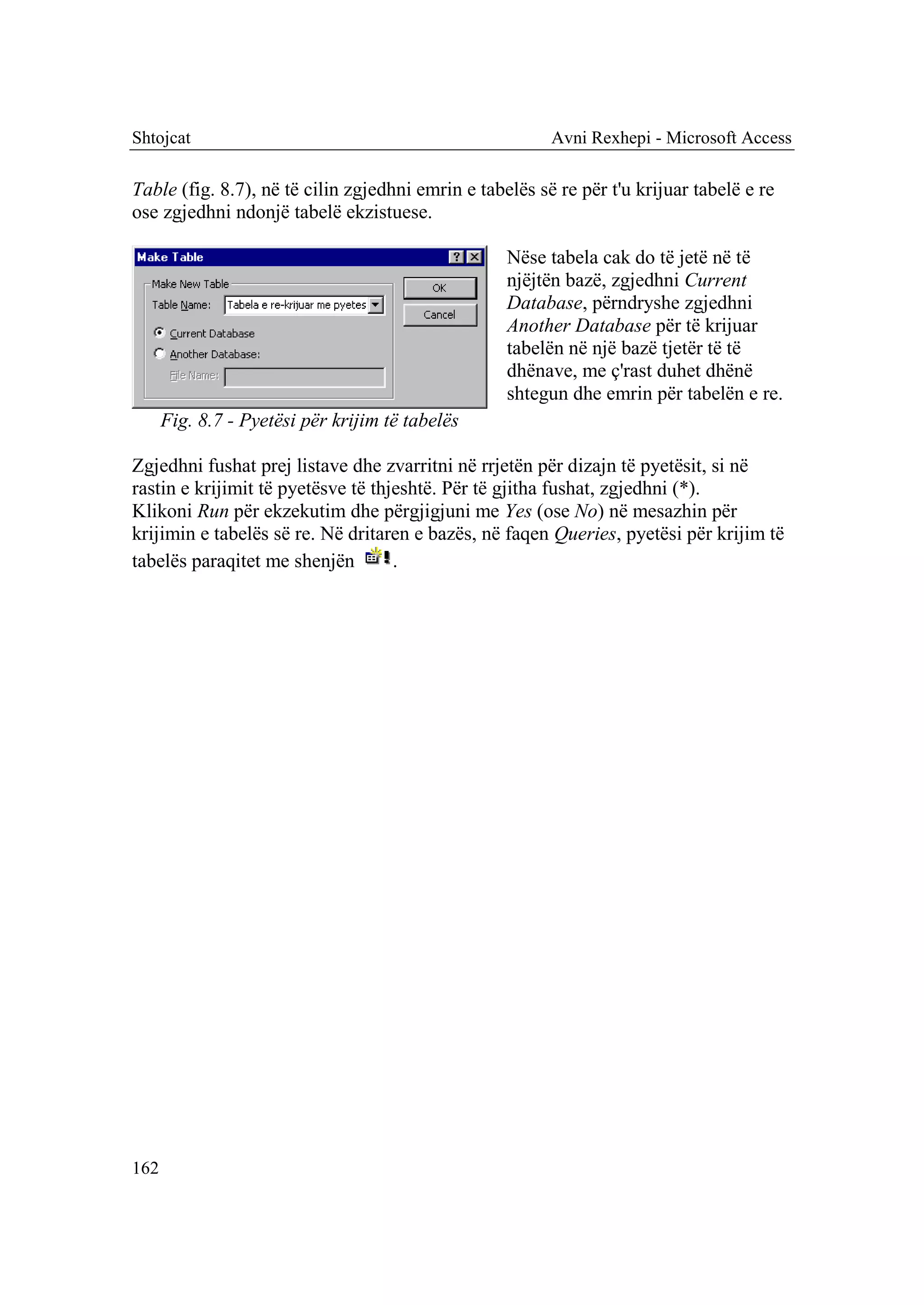 Shtojcat                                                 Avni Rexhepi - Microsoft Access

Table (fig. 8.7), në të cilin zgjedhni emrin e tabelës së re për t'u krijuar tabelë e re
ose zgjedhni ndonjë tabelë ekzistuese.

                                                   Nëse tabela cak do të jetë në të
                                                   njëjtën bazë, zgjedhni Current
                                                   Database, përndryshe zgjedhni
                                                   Another Database për të krijuar
                                                   tabelën në një bazë tjetër të të
                                                   dhënave, me ç'rast duhet dhënë
                                                   shtegun dhe emrin për tabelën e re.
      Fig. 8.7 - Pyetësi për krijim të tabelës

Zgjedhni fushat prej listave dhe zvarritni në rrjetën për dizajn të pyetësit, si në
rastin e krijimit të pyetësve të thjeshtë. Për të gjitha fushat, zgjedhni (*).
Klikoni Run për ekzekutim dhe përgjigjuni me Yes (ose No) në mesazhin për
krijimin e tabelës së re. Në dritaren e bazës, në faqen Queries, pyetësi për krijim të
tabelës paraqitet me shenjën        .




162
 