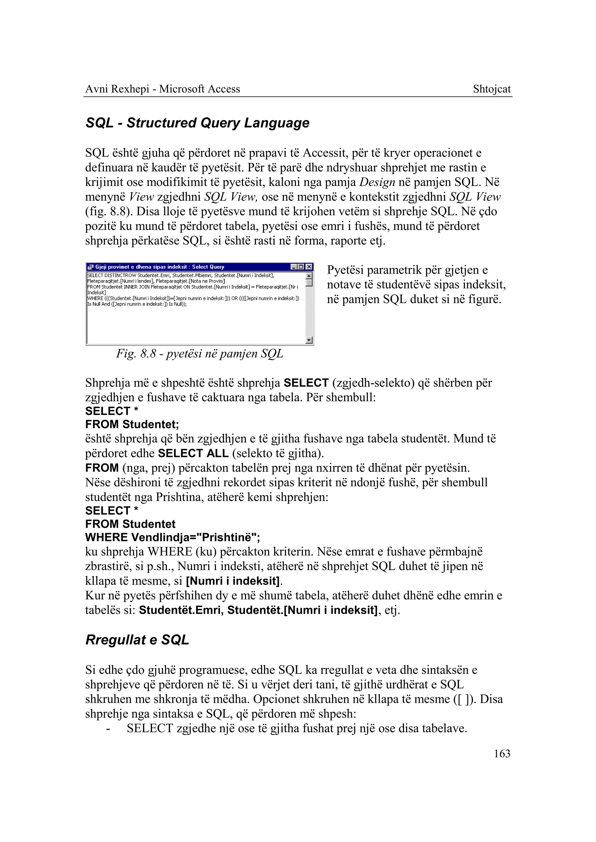 Avni Rexhepi - Microsoft Access                                             Shtojcat


SQL - Structured Query Language

SQL është gjuha që përdoret në prapavi të Accessit, për të kryer operacionet e
definuara në kaudër të pyetësit. Për të parë dhe ndryshuar shprehjet me rastin e
krijimit ose modifikimit të pyetësit, kaloni nga pamja Design në pamjen SQL. Në
menynë View zgjedhni SQL View, ose në menynë e kontekstit zgjedhni SQL View
(fig. 8.8). Disa lloje të pyetësve mund të krijohen vetëm si shprehje SQL. Në çdo
pozitë ku mund të përdoret tabela, pyetësi ose emri i fushës, mund të përdoret
shprehja përkatëse SQL, si është rasti në forma, raporte etj.

                                               Pyetësi parametrik për gjetjen e
                                               notave të studentëvë sipas indeksit,
                                               në pamjen SQL duket si në figurë.



      Fig. 8.8 - pyetësi në pamjen SQL

Shprehja më e shpeshtë është shprehja SELECT (zgjedh-selekto) që shërben për
zgjedhjen e fushave të caktuara nga tabela. Për shembull:
SELECT *
FROM Studentet;
është shprehja që bën zgjedhjen e të gjitha fushave nga tabela studentët. Mund të
përdoret edhe SELECT ALL (selekto të gjitha).
FROM (nga, prej) përcakton tabelën prej nga nxirren të dhënat për pyetësin.
Nëse dëshironi të zgjedhni rekordet sipas kriterit në ndonjë fushë, për shembull
studentët nga Prishtina, atëherë kemi shprehjen:
SELECT *
FROM Studentet
WHERE Vendlindja="Prishtinë";
ku shprehja WHERE (ku) përcakton kriterin. Nëse emrat e fushave përmbajnë
zbrastirë, si p.sh., Numri i indeksti, atëherë në shprehjet SQL duhet të jipen në
kllapa të mesme, si [Numri i indeksit].
Kur në pyetës përfshihen dy e më shumë tabela, atëherë duhet dhënë edhe emrin e
tabelës si: Studentët.Emri, Studentët.[Numri i indeksit], etj.

Rregullat e SQL

Si edhe çdo gjuhë programuese, edhe SQL ka rregullat e veta dhe sintaksën e
shprehjeve që përdoren në të. Si u vërjet deri tani, të gjithë urdhërat e SQL
shkruhen me shkronja të mëdha. Opcionet shkruhen në kllapa të mesme ([ ]). Disa
shprehje nga sintaksa e SQL, që përdoren më shpesh:
    - SELECT zgjedhe një ose të gjitha fushat prej një ose disa tabelave.
                                                                                163
 