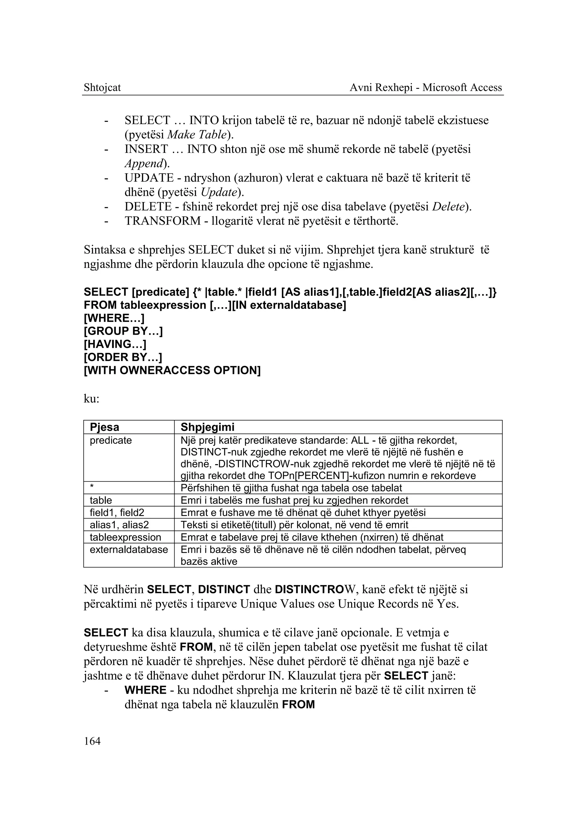 Shtojcat                                               Avni Rexhepi - Microsoft Access

      -    SELECT … INTO krijon tabelë të re, bazuar në ndonjë tabelë ekzistuese
           (pyetësi Make Table).
      -    INSERT … INTO shton një ose më shumë rekorde në tabelë (pyetësi
           Append).
      -    UPDATE - ndryshon (azhuron) vlerat e caktuara në bazë të kriterit të
           dhënë (pyetësi Update).
      -    DELETE - fshinë rekordet prej një ose disa tabelave (pyetësi Delete).
      -    TRANSFORM - llogaritë vlerat në pyetësit e tërthortë.

Sintaksa e shprehjes SELECT duket si në vijim. Shprehjet tjera kanë strukturë të
ngjashme dhe përdorin klauzula dhe opcione të ngjashme.

SELECT [predicate] {* |table.* |field1 [AS alias1],[,table.]field2[AS alias2][,…]}
FROM tableexpression [,…][IN externaldatabase]
[WHERE…]
[GROUP BY…]
[HAVING…]
[ORDER BY…]
[WITH OWNERACCESS OPTION]

ku:

 Pjesa               Shpjegimi
 predicate           Një prej katër predikateve standarde: ALL - të gjitha rekordet,
                     DISTINCT-nuk zgjedhe rekordet me vlerë të njëjtë në fushën e
                     dhënë, -DISTINCTROW-nuk zgjedhë rekordet me vlerë të njëjtë në të
                     gjitha rekordet dhe TOPn[PERCENT]-kufizon numrin e rekordeve
 *                   Përfshihen të gjitha fushat nga tabela ose tabelat
 table               Emri i tabelës me fushat prej ku zgjedhen rekordet
 field1, field2      Emrat e fushave me të dhënat që duhet kthyer pyetësi
 alias1, alias2      Teksti si etiketë(titull) për kolonat, në vend të emrit
 tableexpression     Emrat e tabelave prej të cilave kthehen (nxirren) të dhënat
 externaldatabase    Emri i bazës së të dhënave në të cilën ndodhen tabelat, përveq
                     bazës aktive

Në urdhërin SELECT, DISTINCT dhe DISTINCTROW, kanë efekt të njëjtë si
përcaktimi në pyetës i tipareve Unique Values ose Unique Records në Yes.

SELECT ka disa klauzula, shumica e të cilave janë opcionale. E vetmja e
detyrueshme është FROM, në të cilën jepen tabelat ose pyetësit me fushat të cilat
përdoren në kuadër të shprehjes. Nëse duhet përdorë të dhënat nga një bazë e
jashtme e të dhënave duhet përdorur IN. Klauzulat tjera për SELECT janë:
    - WHERE - ku ndodhet shprehja me kriterin në bazë të të cilit nxirren të
        dhënat nga tabela në klauzulën FROM

164
 