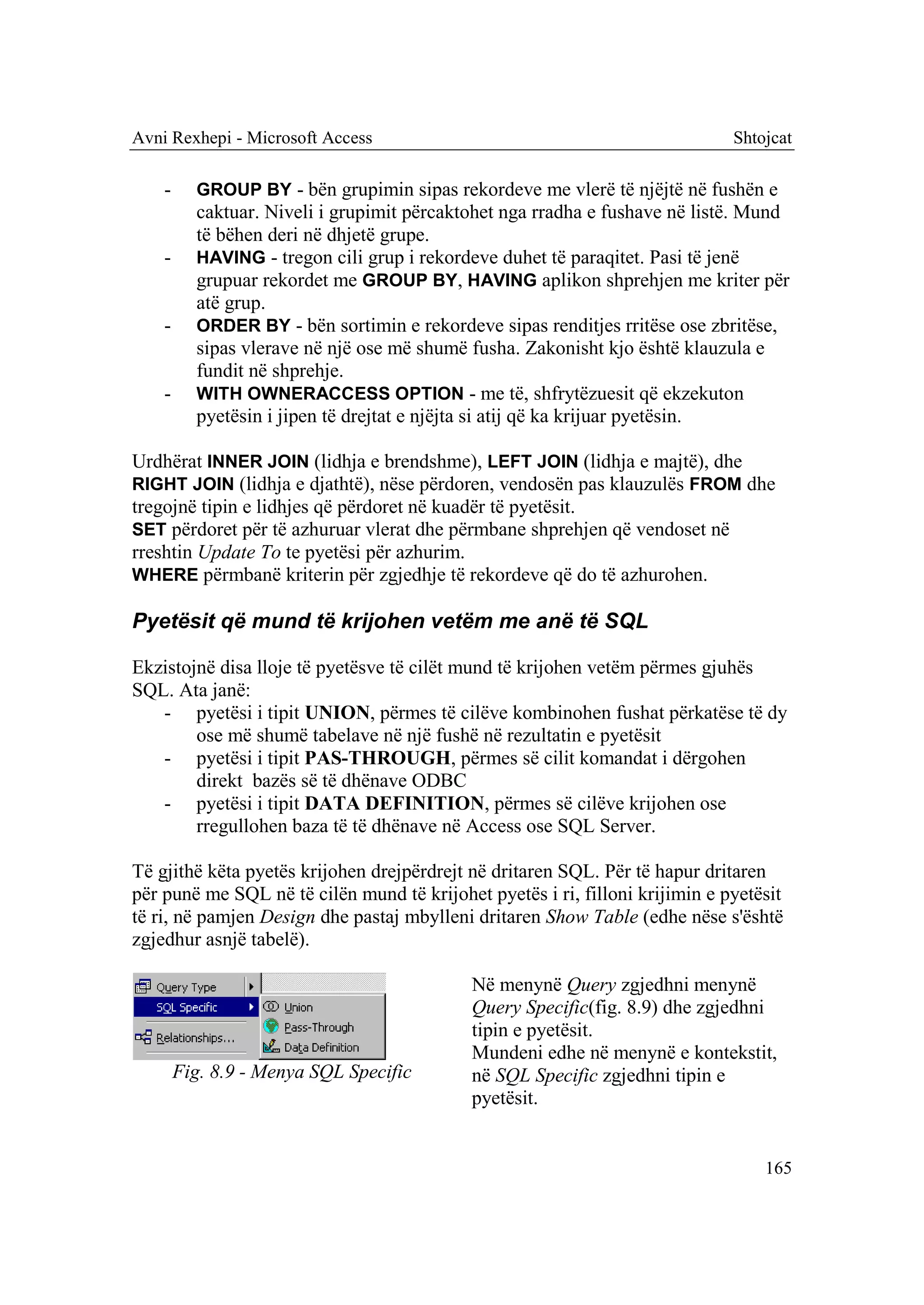 Avni Rexhepi - Microsoft Access                                               Shtojcat

    -     GROUP BY - bën grupimin sipas rekordeve me vlerë të njëjtë në fushën e
          caktuar. Niveli i grupimit përcaktohet nga rradha e fushave në listë. Mund
          të bëhen deri në dhjetë grupe.
    -     HAVING - tregon cili grup i rekordeve duhet të paraqitet. Pasi të jenë
          grupuar rekordet me GROUP BY, HAVING aplikon shprehjen me kriter për
          atë grup.
    -     ORDER BY - bën sortimin e rekordeve sipas renditjes rritëse ose zbritëse,
          sipas vlerave në një ose më shumë fusha. Zakonisht kjo është klauzula e
          fundit në shprehje.
    -     WITH OWNERACCESS OPTION - me të, shfrytëzuesit që ekzekuton
          pyetësin i jipen të drejtat e njëjta si atij që ka krijuar pyetësin.

Urdhërat INNER JOIN (lidhja e brendshme), LEFT JOIN (lidhja e majtë), dhe
RIGHT JOIN (lidhja e djathtë), nëse përdoren, vendosën pas klauzulës FROM dhe
tregojnë tipin e lidhjes që përdoret në kuadër të pyetësit.
SET përdoret për të azhuruar vlerat dhe përmbane shprehjen që vendoset në
rreshtin Update To te pyetësi për azhurim.
WHERE përmbanë kriterin për zgjedhje të rekordeve që do të azhurohen.

Pyetësit që mund të krijohen vetëm me anë të SQL

Ekzistojnë disa lloje të pyetësve të cilët mund të krijohen vetëm përmes gjuhës
SQL. Ata janë:
   - pyetësi i tipit UNION, përmes të cilëve kombinohen fushat përkatëse të dy
        ose më shumë tabelave në një fushë në rezultatin e pyetësit
   - pyetësi i tipit PAS-THROUGH, përmes së cilit komandat i dërgohen
        direkt bazës së të dhënave ODBC
   - pyetësi i tipit DATA DEFINITION, përmes së cilëve krijohen ose
        rregullohen baza të të dhënave në Access ose SQL Server.

Të gjithë këta pyetës krijohen drejpërdrejt në dritaren SQL. Për të hapur dritaren
për punë me SQL në të cilën mund të krijohet pyetës i ri, filloni krijimin e pyetësit
të ri, në pamjen Design dhe pastaj mbylleni dritaren Show Table (edhe nëse s'është
zgjedhur asnjë tabelë).

                                            Në menynë Query zgjedhni menynë
                                            Query Specific(fig. 8.9) dhe zgjedhni
                                            tipin e pyetësit.
                                            Mundeni edhe në menynë e kontekstit,
        Fig. 8.9 - Menya SQL Specific       në SQL Specific zgjedhni tipin e
                                            pyetësit.


                                                                                  165
 