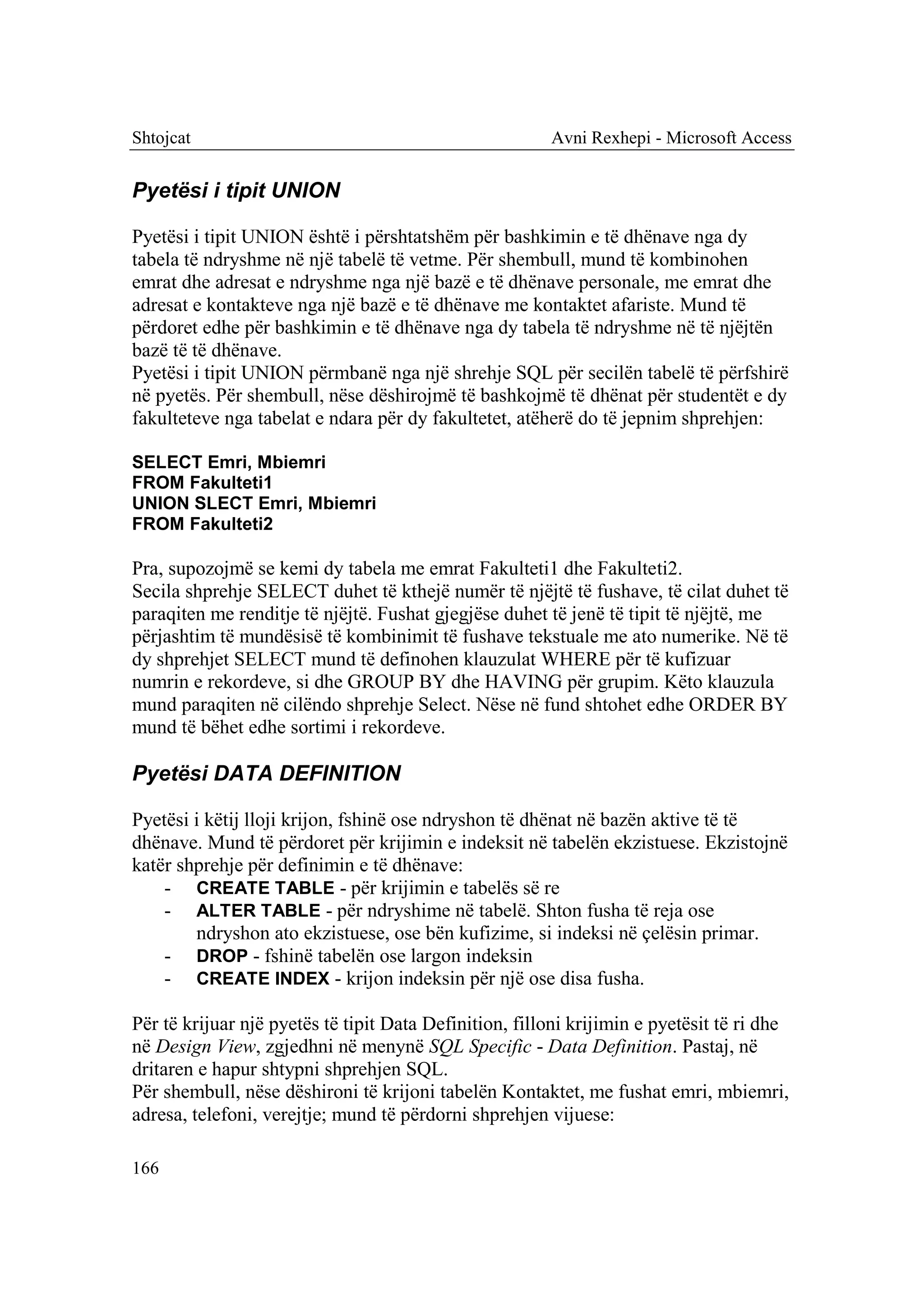 Shtojcat                                                Avni Rexhepi - Microsoft Access


Pyetësi i tipit UNION

Pyetësi i tipit UNION është i përshtatshëm për bashkimin e të dhënave nga dy
tabela të ndryshme në një tabelë të vetme. Për shembull, mund të kombinohen
emrat dhe adresat e ndryshme nga një bazë e të dhënave personale, me emrat dhe
adresat e kontakteve nga një bazë e të dhënave me kontaktet afariste. Mund të
përdoret edhe për bashkimin e të dhënave nga dy tabela të ndryshme në të njëjtën
bazë të të dhënave.
Pyetësi i tipit UNION përmbanë nga një shrehje SQL për secilën tabelë të përfshirë
në pyetës. Për shembull, nëse dëshirojmë të bashkojmë të dhënat për studentët e dy
fakulteteve nga tabelat e ndara për dy fakultetet, atëherë do të jepnim shprehjen:

SELECT Emri, Mbiemri
FROM Fakulteti1
UNION SLECT Emri, Mbiemri
FROM Fakulteti2

Pra, supozojmë se kemi dy tabela me emrat Fakulteti1 dhe Fakulteti2.
Secila shprehje SELECT duhet të kthejë numër të njëjtë të fushave, të cilat duhet të
paraqiten me renditje të njëjtë. Fushat gjegjëse duhet të jenë të tipit të njëjtë, me
përjashtim të mundësisë të kombinimit të fushave tekstuale me ato numerike. Në të
dy shprehjet SELECT mund të definohen klauzulat WHERE për të kufizuar
numrin e rekordeve, si dhe GROUP BY dhe HAVING për grupim. Këto klauzula
mund paraqiten në cilëndo shprehje Select. Nëse në fund shtohet edhe ORDER BY
mund të bëhet edhe sortimi i rekordeve.

Pyetësi DATA DEFINITION

Pyetësi i këtij lloji krijon, fshinë ose ndryshon të dhënat në bazën aktive të të
dhënave. Mund të përdoret për krijimin e indeksit në tabelën ekzistuese. Ekzistojnë
katër shprehje për definimin e të dhënave:
    - CREATE TABLE - për krijimin e tabelës së re
    - ALTER TABLE - për ndryshime në tabelë. Shton fusha të reja ose
        ndryshon ato ekzistuese, ose bën kufizime, si indeksi në çelësin primar.
    - DROP - fshinë tabelën ose largon indeksin
    - CREATE INDEX - krijon indeksin për një ose disa fusha.

Për të krijuar një pyetës të tipit Data Definition, filloni krijimin e pyetësit të ri dhe
në Design View, zgjedhni në menynë SQL Specific - Data Definition. Pastaj, në
dritaren e hapur shtypni shprehjen SQL.
Për shembull, nëse dëshironi të krijoni tabelën Kontaktet, me fushat emri, mbiemri,
adresa, telefoni, verejtje; mund të përdorni shprehjen vijuese:

166
 