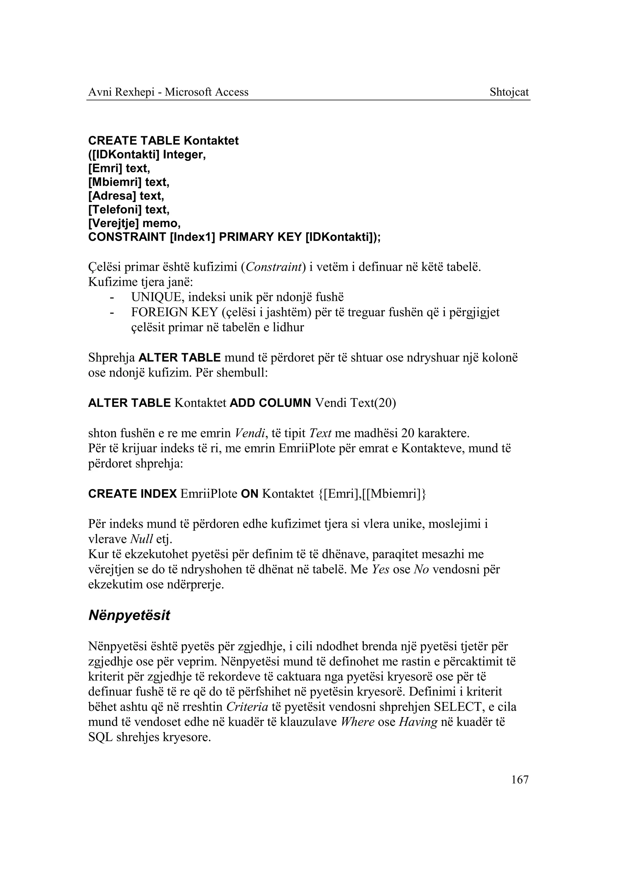 Avni Rexhepi - Microsoft Access                                             Shtojcat



CREATE TABLE Kontaktet
([IDKontakti] Integer,
[Emri] text,
[Mbiemri] text,
[Adresa] text,
[Telefoni] text,
[Verejtje] memo,
CONSTRAINT [Index1] PRIMARY KEY [IDKontakti]);

Çelësi primar është kufizimi (Constraint) i vetëm i definuar në këtë tabelë.
Kufizime tjera janë:
    - UNIQUE, indeksi unik për ndonjë fushë
    - FOREIGN KEY (çelësi i jashtëm) për të treguar fushën që i përgjigjet
        çelësit primar në tabelën e lidhur

Shprehja ALTER TABLE mund të përdoret për të shtuar ose ndryshuar një kolonë
ose ndonjë kufizim. Për shembull:

ALTER TABLE Kontaktet ADD COLUMN Vendi Text(20)

shton fushën e re me emrin Vendi, të tipit Text me madhësi 20 karaktere.
Për të krijuar indeks të ri, me emrin EmriiPlote për emrat e Kontakteve, mund të
përdoret shprehja:

CREATE INDEX EmriiPlote ON Kontaktet {[Emri],[[Mbiemri]}

Për indeks mund të përdoren edhe kufizimet tjera si vlera unike, moslejimi i
vlerave Null etj.
Kur të ekzekutohet pyetësi për definim të të dhënave, paraqitet mesazhi me
vërejtjen se do të ndryshohen të dhënat në tabelë. Me Yes ose No vendosni për
ekzekutim ose ndërprerje.

Nënpyetësit

Nënpyetësi është pyetës për zgjedhje, i cili ndodhet brenda një pyetësi tjetër për
zgjedhje ose për veprim. Nënpyetësi mund të definohet me rastin e përcaktimit të
kriterit për zgjedhje të rekordeve të caktuara nga pyetësi kryesorë ose për të
definuar fushë të re që do të përfshihet në pyetësin kryesorë. Definimi i kriterit
bëhet ashtu që në rreshtin Criteria të pyetësit vendosni shprehjen SELECT, e cila
mund të vendoset edhe në kuadër të klauzulave Where ose Having në kuadër të
SQL shrehjes kryesore.


                                                                                167
 