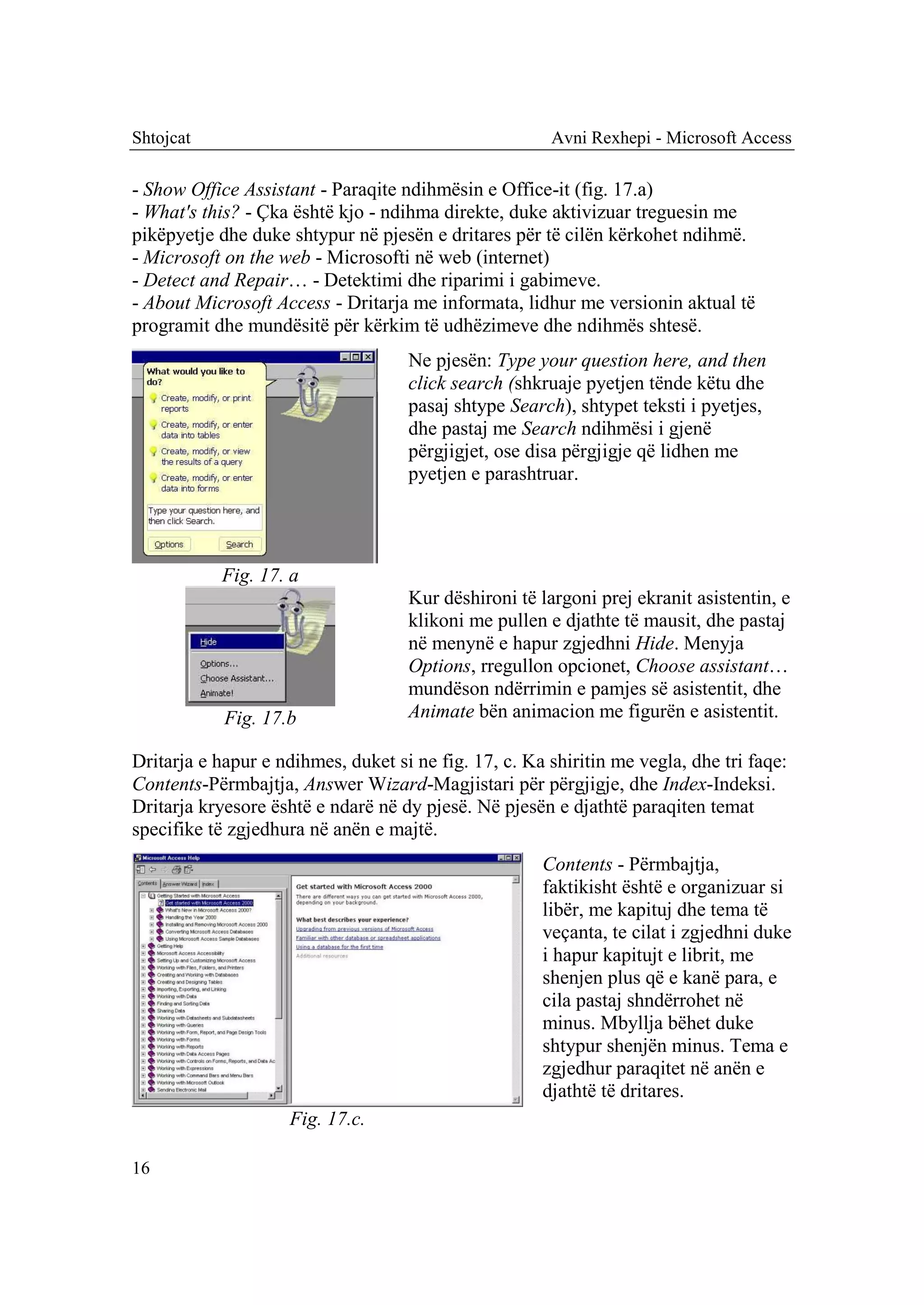 Shtojcat                                               Avni Rexhepi - Microsoft Access

- Show Office Assistant - Paraqite ndihmësin e Office-it (fig. 17.a)
- What's this? - Çka është kjo - ndihma direkte, duke aktivizuar treguesin me
pikëpyetje dhe duke shtypur në pjesën e dritares për të cilën kërkohet ndihmë.
- Microsoft on the web - Microsofti në web (internet)
- Detect and Repair… - Detektimi dhe riparimi i gabimeve.
- About Microsoft Access - Dritarja me informata, lidhur me versionin aktual të
programit dhe mundësitë për kërkim të udhëzimeve dhe ndihmës shtesë.
                                    Ne pjesën: Type your question here, and then
                                    click search (shkruaje pyetjen tënde këtu dhe
                                    pasaj shtype Search), shtypet teksti i pyetjes,
                                    dhe pastaj me Search ndihmësi i gjenë
                                    përgjigjet, ose disa përgjigje që lidhen me
                                    pyetjen e parashtruar.




           Fig. 17. a
                                    Kur dëshironi të largoni prej ekranit asistentin, e
                                    klikoni me pullen e djathte të mausit, dhe pastaj
                                    në menynë e hapur zgjedhni Hide. Menyja
                                    Options, rregullon opcionet, Choose assistant…
                                    mundëson ndërrimin e pamjes së asistentit, dhe
            Fig. 17.b               Animate bën animacion me figurën e asistentit.

Dritarja e hapur e ndihmes, duket si ne fig. 17, c. Ka shiritin me vegla, dhe tri faqe:
Contents-Përmbajtja, Answer Wizard-Magjistari për përgjigje, dhe Index-Indeksi.
Dritarja kryesore është e ndarë në dy pjesë. Në pjesën e djathtë paraqiten temat
specifike të zgjedhura në anën e majtë.
                                                      Contents - Përmbajtja,
                                                      faktikisht është e organizuar si
                                                      libër, me kapituj dhe tema të
                                                      veçanta, te cilat i zgjedhni duke
                                                      i hapur kapitujt e librit, me
                                                      shenjen plus që e kanë para, e
                                                      cila pastaj shndërrohet në
                                                      minus. Mbyllja bëhet duke
                                                      shtypur shenjën minus. Tema e
                                                      zgjedhur paraqitet në anën e
                                                      djathtë të dritares.
                    Fig. 17.c.

16
 