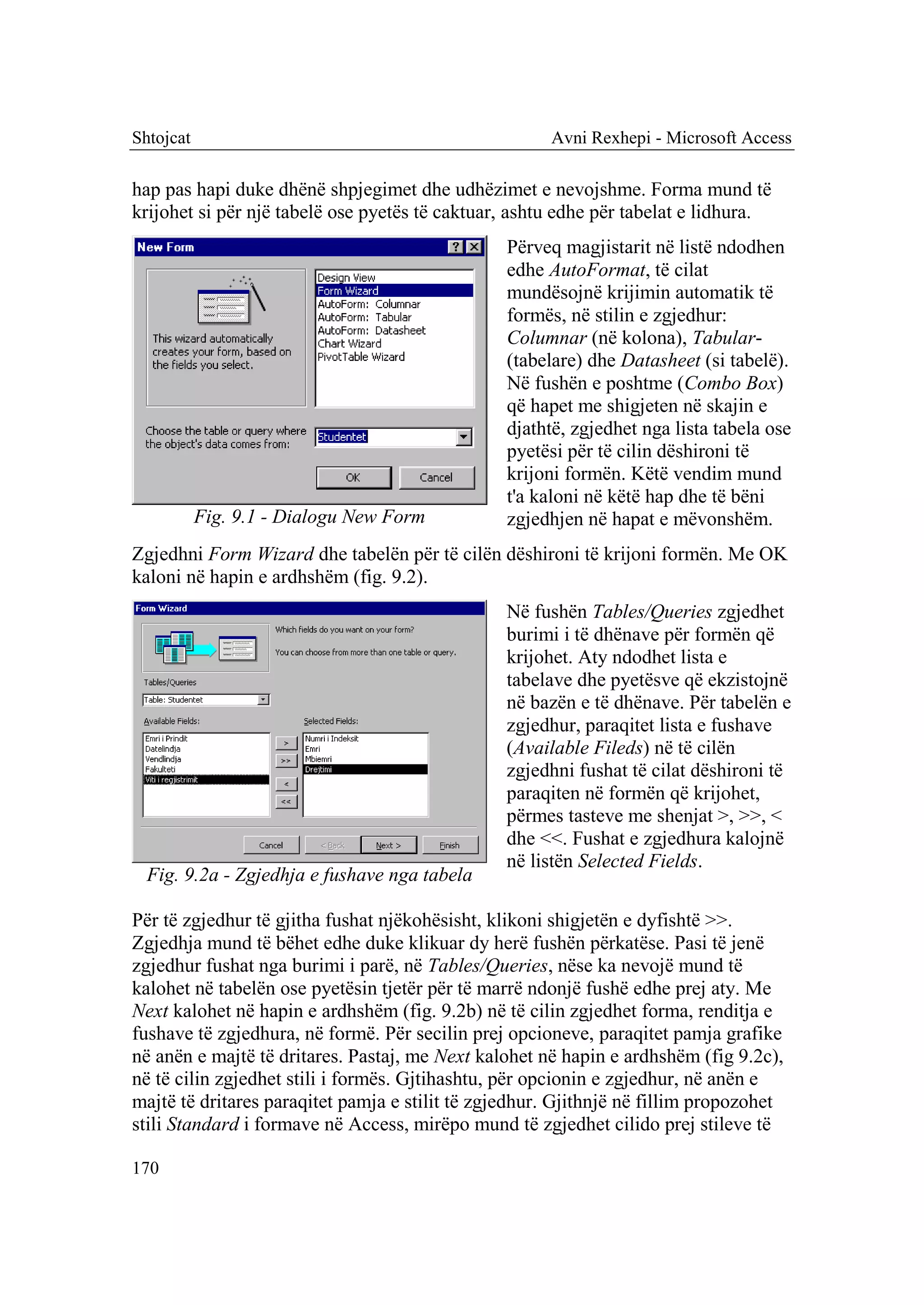 Shtojcat                                              Avni Rexhepi - Microsoft Access

hap pas hapi duke dhënë shpjegimet dhe udhëzimet e nevojshme. Forma mund të
krijohet si për një tabelë ose pyetës të caktuar, ashtu edhe për tabelat e lidhura.
                                                Përveq magjistarit në listë ndodhen
                                                edhe AutoFormat, të cilat
                                                mundësojnë krijimin automatik të
                                                formës, në stilin e zgjedhur:
                                                Columnar (në kolona), Tabular-
                                                (tabelare) dhe Datasheet (si tabelë).
                                                Në fushën e poshtme (Combo Box)
                                                që hapet me shigjeten në skajin e
                                                djathtë, zgjedhet nga lista tabela ose
                                                pyetësi për të cilin dëshironi të
                                                krijoni formën. Këtë vendim mund
                                                t'a kaloni në këtë hap dhe të bëni
           Fig. 9.1 - Dialogu New Form          zgjedhjen në hapat e mëvonshëm.
Zgjedhni Form Wizard dhe tabelën për të cilën dëshironi të krijoni formën. Me OK
kaloni në hapin e ardhshëm (fig. 9.2).
                                                Në fushën Tables/Queries zgjedhet
                                                burimi i të dhënave për formën që
                                                krijohet. Aty ndodhet lista e
                                                tabelave dhe pyetësve që ekzistojnë
                                                në bazën e të dhënave. Për tabelën e
                                                zgjedhur, paraqitet lista e fushave
                                                (Available Fileds) në të cilën
                                                zgjedhni fushat të cilat dëshironi të
                                                paraqiten në formën që krijohet,
                                                përmes tasteve me shenjat >, >>, <
                                                dhe <<. Fushat e zgjedhura kalojnë
                                                në listën Selected Fields.
  Fig. 9.2a - Zgjedhja e fushave nga tabela

Për të zgjedhur të gjitha fushat njëkohësisht, klikoni shigjetën e dyfishtë >>.
Zgjedhja mund të bëhet edhe duke klikuar dy herë fushën përkatëse. Pasi të jenë
zgjedhur fushat nga burimi i parë, në Tables/Queries, nëse ka nevojë mund të
kalohet në tabelën ose pyetësin tjetër për të marrë ndonjë fushë edhe prej aty. Me
Next kalohet në hapin e ardhshëm (fig. 9.2b) në të cilin zgjedhet forma, renditja e
fushave të zgjedhura, në formë. Për secilin prej opcioneve, paraqitet pamja grafike
në anën e majtë të dritares. Pastaj, me Next kalohet në hapin e ardhshëm (fig 9.2c),
në të cilin zgjedhet stili i formës. Gjtihashtu, për opcionin e zgjedhur, në anën e
majtë të dritares paraqitet pamja e stilit të zgjedhur. Gjithnjë në fillim propozohet
stili Standard i formave në Access, mirëpo mund të zgjedhet cilido prej stileve të

170
 