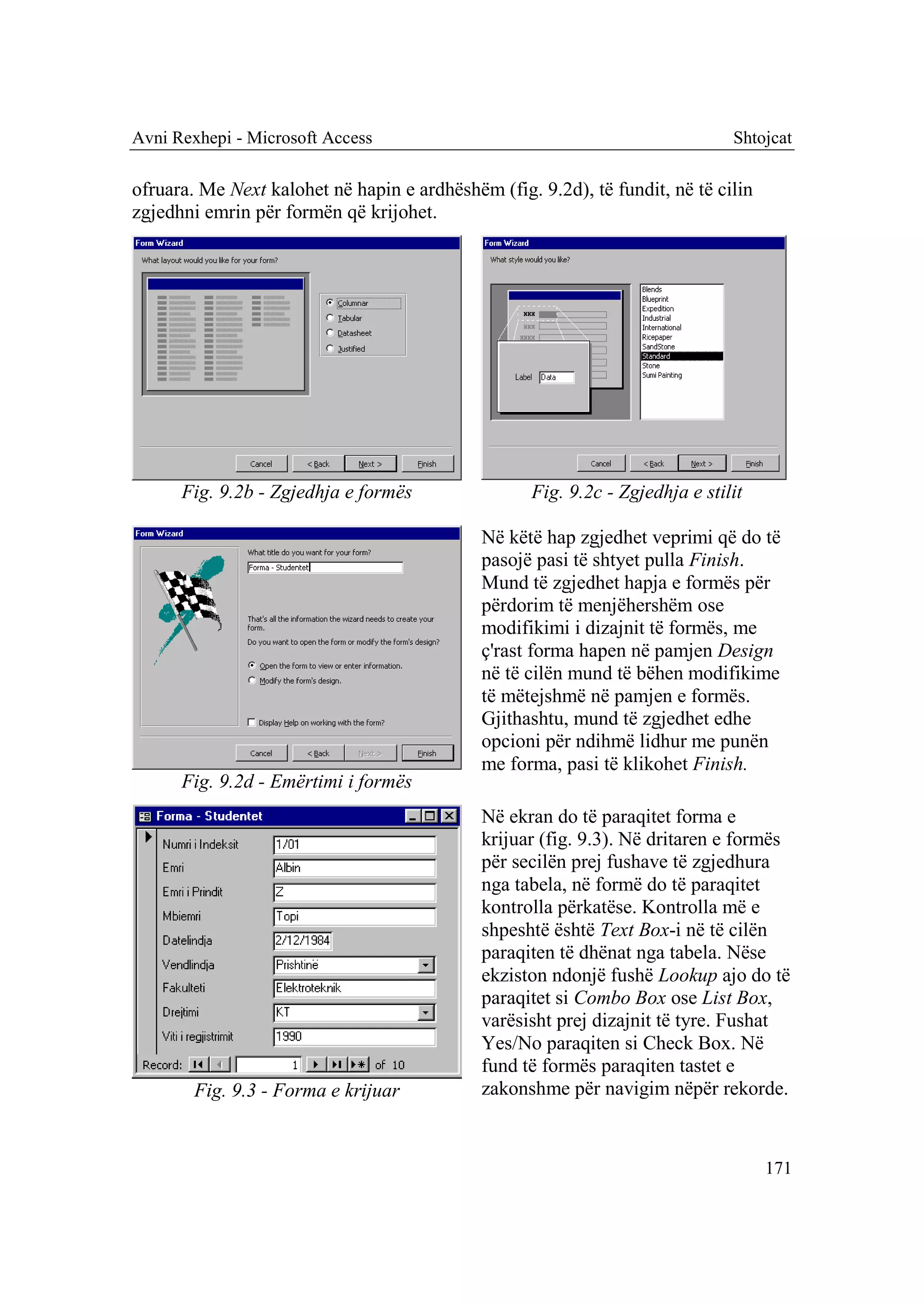 Avni Rexhepi - Microsoft Access                                                Shtojcat

ofruara. Me Next kalohet në hapin e ardhëshëm (fig. 9.2d), të fundit, në të cilin
zgjedhni emrin për formën që krijohet.




      Fig. 9.2b - Zgjedhja e formës                 Fig. 9.2c - Zgjedhja e stilit

                                             Në këtë hap zgjedhet veprimi që do të
                                             pasojë pasi të shtyet pulla Finish.
                                             Mund të zgjedhet hapja e formës për
                                             përdorim të menjëhershëm ose
                                             modifikimi i dizajnit të formës, me
                                             ç'rast forma hapen në pamjen Design
                                             në të cilën mund të bëhen modifikime
                                             të mëtejshmë në pamjen e formës.
                                             Gjithashtu, mund të zgjedhet edhe
                                             opcioni për ndihmë lidhur me punën
                                             me forma, pasi të klikohet Finish.
      Fig. 9.2d - Emërtimi i formës
                                             Në ekran do të paraqitet forma e
                                             krijuar (fig. 9.3). Në dritaren e formës
                                             për secilën prej fushave të zgjedhura
                                             nga tabela, në formë do të paraqitet
                                             kontrolla përkatëse. Kontrolla më e
                                             shpeshtë është Text Box-i në të cilën
                                             paraqiten të dhënat nga tabela. Nëse
                                             ekziston ndonjë fushë Lookup ajo do të
                                             paraqitet si Combo Box ose List Box,
                                             varësisht prej dizajnit të tyre. Fushat
                                             Yes/No paraqiten si Check Box. Në
                                             fund të formës paraqiten tastet e
        Fig. 9.3 - Forma e krijuar           zakonshme për navigim nëpër rekorde.


                                                                                    171
 