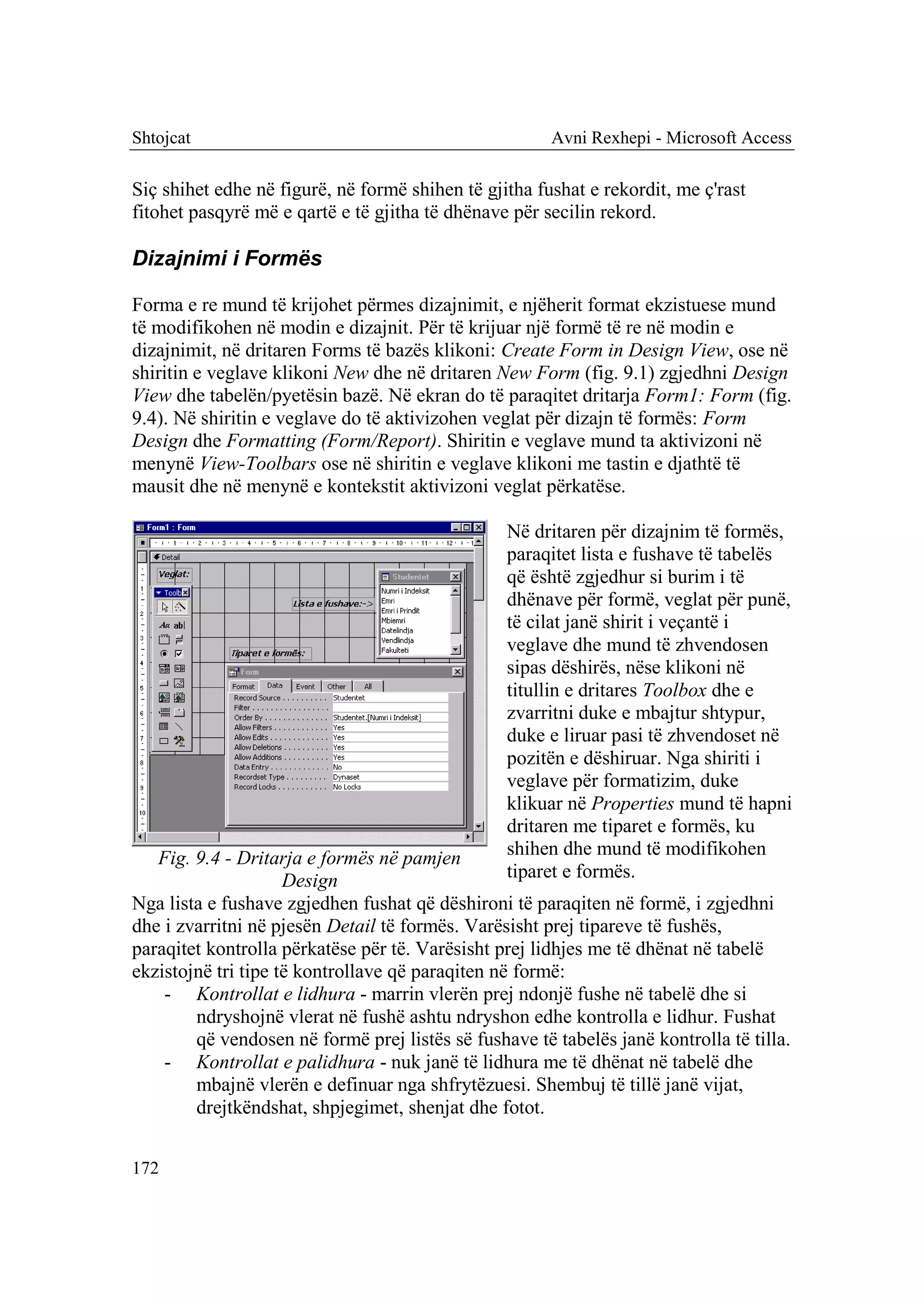 Shtojcat                                               Avni Rexhepi - Microsoft Access

Siç shihet edhe në figurë, në formë shihen të gjitha fushat e rekordit, me ç'rast
fitohet pasqyrë më e qartë e të gjitha të dhënave për secilin rekord.

Dizajnimi i Formës

Forma e re mund të krijohet përmes dizajnimit, e njëherit format ekzistuese mund
të modifikohen në modin e dizajnit. Për të krijuar një formë të re në modin e
dizajnimit, në dritaren Forms të bazës klikoni: Create Form in Design View, ose në
shiritin e veglave klikoni New dhe në dritaren New Form (fig. 9.1) zgjedhni Design
View dhe tabelën/pyetësin bazë. Në ekran do të paraqitet dritarja Form1: Form (fig.
9.4). Në shiritin e veglave do të aktivizohen veglat për dizajn të formës: Form
Design dhe Formatting (Form/Report). Shiritin e veglave mund ta aktivizoni në
menynë View-Toolbars ose në shiritin e veglave klikoni me tastin e djathtë të
mausit dhe në menynë e kontekstit aktivizoni veglat përkatëse.

                                                 Në dritaren për dizajnim të formës,
                                                 paraqitet lista e fushave të tabelës
                                                 që është zgjedhur si burim i të
                                                 dhënave për formë, veglat për punë,
                                                 të cilat janë shirit i veçantë i
                                                 veglave dhe mund të zhvendosen
                                                 sipas dëshirës, nëse klikoni në
                                                 titullin e dritares Toolbox dhe e
                                                 zvarritni duke e mbajtur shtypur,
                                                 duke e liruar pasi të zhvendoset në
                                                 pozitën e dëshiruar. Nga shiriti i
                                                 veglave për formatizim, duke
                                                 klikuar në Properties mund të hapni
                                                 dritaren me tiparet e formës, ku
   Fig. 9.4 - Dritarja e formës në pamjen        shihen dhe mund të modifikohen
                     Design                      tiparet e formës.
Nga lista e fushave zgjedhen fushat që dëshironi të paraqiten në formë, i zgjedhni
dhe i zvarritni në pjesën Detail të formës. Varësisht prej tipareve të fushës,
paraqitet kontrolla përkatëse për të. Varësisht prej lidhjes me të dhënat në tabelë
ekzistojnë tri tipe të kontrollave që paraqiten në formë:
    - Kontrollat e lidhura - marrin vlerën prej ndonjë fushe në tabelë dhe si
        ndryshojnë vlerat në fushë ashtu ndryshon edhe kontrolla e lidhur. Fushat
        që vendosen në formë prej listës së fushave të tabelës janë kontrolla të tilla.
    - Kontrollat e palidhura - nuk janë të lidhura me të dhënat në tabelë dhe
        mbajnë vlerën e definuar nga shfrytëzuesi. Shembuj të tillë janë vijat,
        drejtkëndshat, shpjegimet, shenjat dhe fotot.


172
 