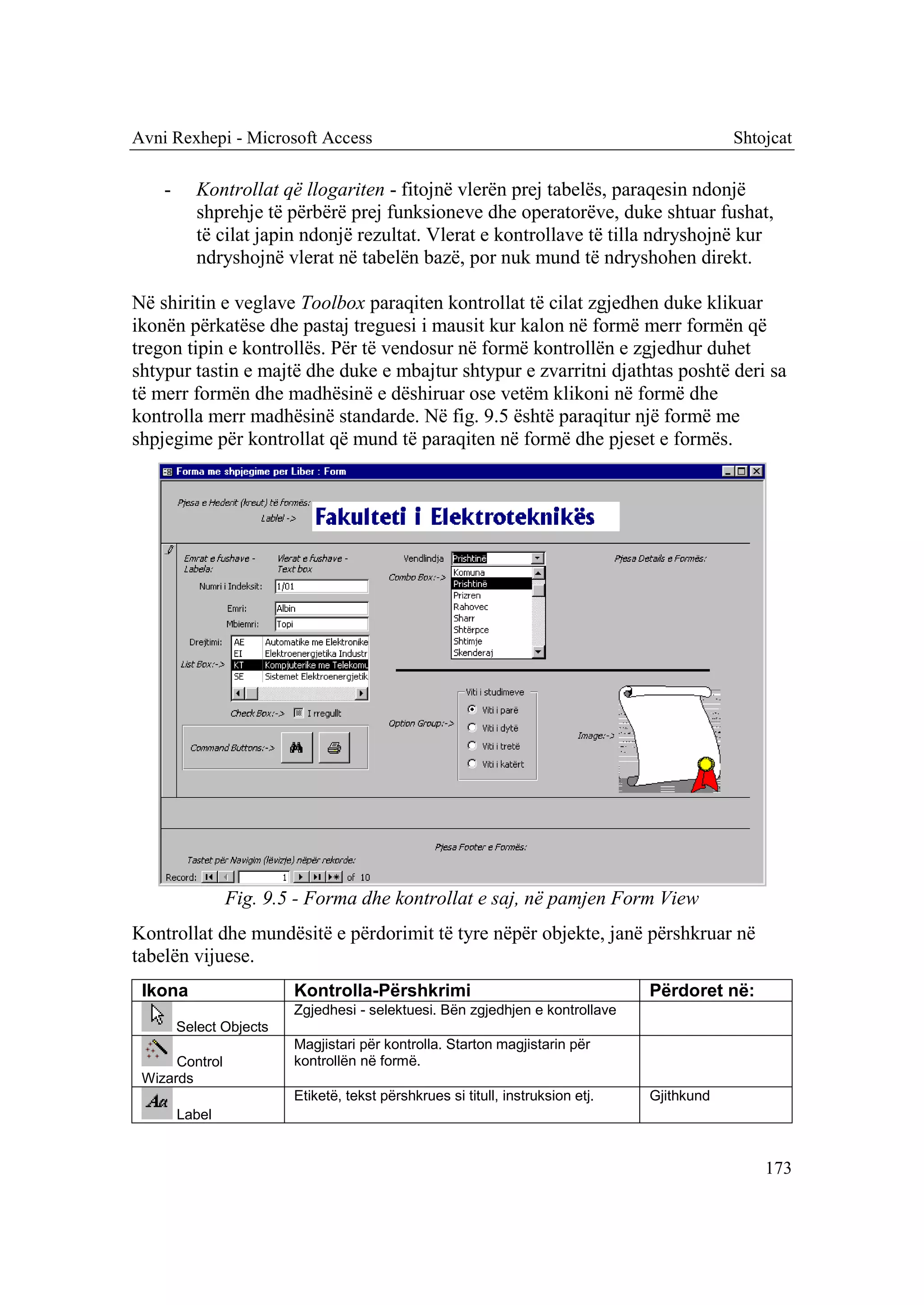 Avni Rexhepi - Microsoft Access                                                              Shtojcat

    -      Kontrollat që llogariten - fitojnë vlerën prej tabelës, paraqesin ndonjë
           shprehje të përbërë prej funksioneve dhe operatorëve, duke shtuar fushat,
           të cilat japin ndonjë rezultat. Vlerat e kontrollave të tilla ndryshojnë kur
           ndryshojnë vlerat në tabelën bazë, por nuk mund të ndryshohen direkt.

Në shiritin e veglave Toolbox paraqiten kontrollat të cilat zgjedhen duke klikuar
ikonën përkatëse dhe pastaj treguesi i mausit kur kalon në formë merr formën që
tregon tipin e kontrollës. Për të vendosur në formë kontrollën e zgjedhur duhet
shtypur tastin e majtë dhe duke e mbajtur shtypur e zvarritni djathtas poshtë deri sa
të merr formën dhe madhësinë e dëshiruar ose vetëm klikoni në formë dhe
kontrolla merr madhësinë standarde. Në fig. 9.5 është paraqitur një formë me
shpjegime për kontrollat që mund të paraqiten në formë dhe pjeset e formës.




                Fig. 9.5 - Forma dhe kontrollat e saj, në pamjen Form View
Kontrollat dhe mundësitë e përdorimit të tyre nëpër objekte, janë përshkruar në
tabelën vijuese.
 Ikona                   Kontrolla-Përshkrimi                                    Përdoret në:
                         Zgjedhesi - selektuesi. Bën zgjedhjen e kontrollave
        Select Objects
                         Magjistari për kontrolla. Starton magjistarin për
      Control            kontrollën në formë.
 Wizards
                         Etiketë, tekst përshkrues si titull, instruksion etj.   Gjithkund
        Label


                                                                                                 173
 
