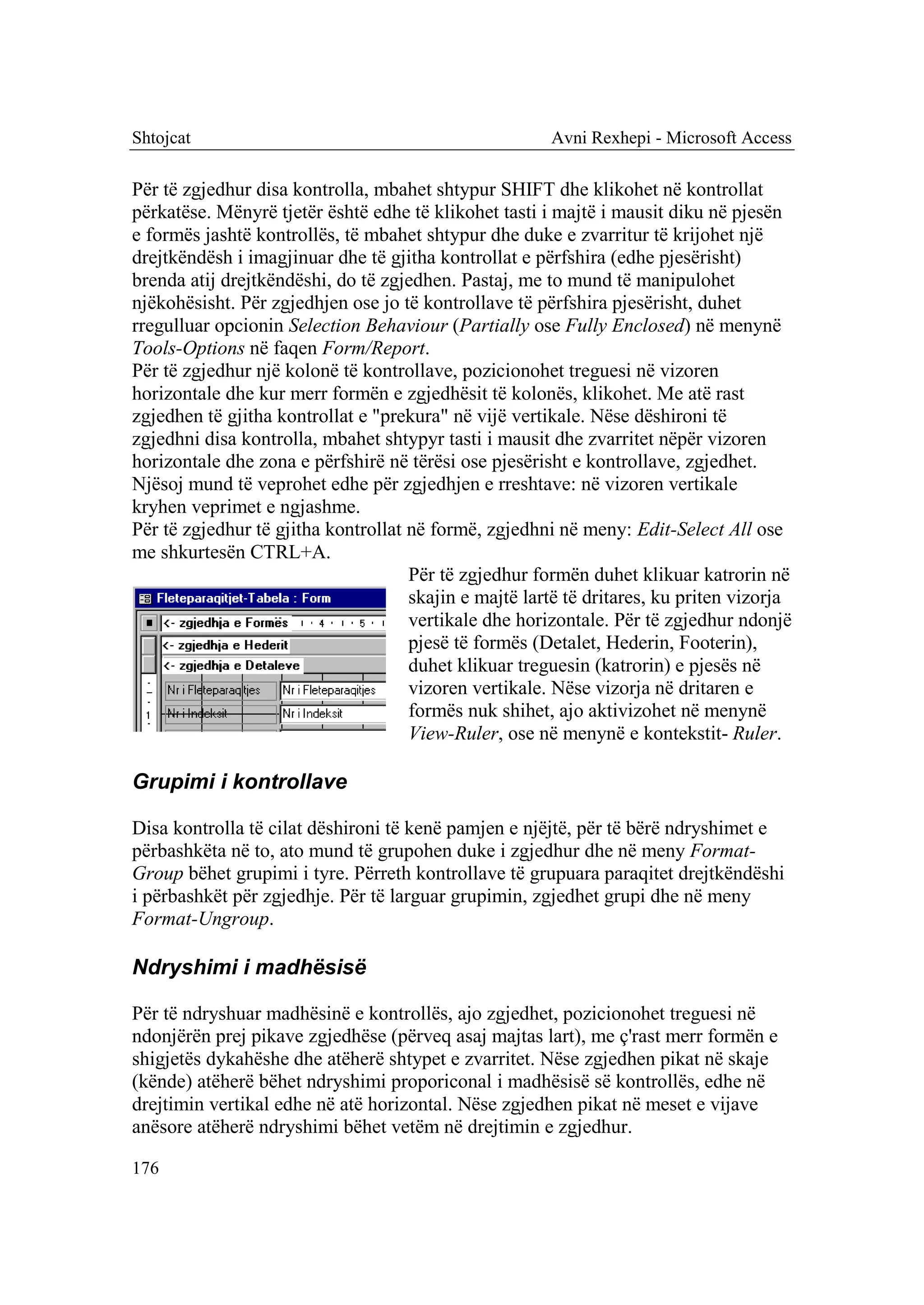 Shtojcat                                               Avni Rexhepi - Microsoft Access

Për të zgjedhur disa kontrolla, mbahet shtypur SHIFT dhe klikohet në kontrollat
përkatëse. Mënyrë tjetër është edhe të klikohet tasti i majtë i mausit diku në pjesën
e formës jashtë kontrollës, të mbahet shtypur dhe duke e zvarritur të krijohet një
drejtkëndësh i imagjinuar dhe të gjitha kontrollat e përfshira (edhe pjesërisht)
brenda atij drejtkëndëshi, do të zgjedhen. Pastaj, me to mund të manipulohet
njëkohësisht. Për zgjedhjen ose jo të kontrollave të përfshira pjesërisht, duhet
rregulluar opcionin Selection Behaviour (Partially ose Fully Enclosed) në menynë
Tools-Options në faqen Form/Report.
Për të zgjedhur një kolonë të kontrollave, pozicionohet treguesi në vizoren
horizontale dhe kur merr formën e zgjedhësit të kolonës, klikohet. Me atë rast
zgjedhen të gjitha kontrollat e "prekura" në vijë vertikale. Nëse dëshironi të
zgjedhni disa kontrolla, mbahet shtypyr tasti i mausit dhe zvarritet nëpër vizoren
horizontale dhe zona e përfshirë në tërësi ose pjesërisht e kontrollave, zgjedhet.
Njësoj mund të veprohet edhe për zgjedhjen e rreshtave: në vizoren vertikale
kryhen veprimet e ngjashme.
Për të zgjedhur të gjitha kontrollat në formë, zgjedhni në meny: Edit-Select All ose
me shkurtesën CTRL+A.
                                     Për të zgjedhur formën duhet klikuar katrorin në
                                     skajin e majtë lartë të dritares, ku priten vizorja
                                     vertikale dhe horizontale. Për të zgjedhur ndonjë
                                     pjesë të formës (Detalet, Hederin, Footerin),
                                     duhet klikuar treguesin (katrorin) e pjesës në
                                     vizoren vertikale. Nëse vizorja në dritaren e
                                     formës nuk shihet, ajo aktivizohet në menynë
                                     View-Ruler, ose në menynë e kontekstit- Ruler.

Grupimi i kontrollave

Disa kontrolla të cilat dëshironi të kenë pamjen e njëjtë, për të bërë ndryshimet e
përbashkëta në to, ato mund të grupohen duke i zgjedhur dhe në meny Format-
Group bëhet grupimi i tyre. Përreth kontrollave të grupuara paraqitet drejtkëndëshi
i përbashkët për zgjedhje. Për të larguar grupimin, zgjedhet grupi dhe në meny
Format-Ungroup.

Ndryshimi i madhësisë

Për të ndryshuar madhësinë e kontrollës, ajo zgjedhet, pozicionohet treguesi në
ndonjërën prej pikave zgjedhëse (përveq asaj majtas lart), me ç'rast merr formën e
shigjetës dykahëshe dhe atëherë shtypet e zvarritet. Nëse zgjedhen pikat në skaje
(kënde) atëherë bëhet ndryshimi proporiconal i madhësisë së kontrollës, edhe në
drejtimin vertikal edhe në atë horizontal. Nëse zgjedhen pikat në meset e vijave
anësore atëherë ndryshimi bëhet vetëm në drejtimin e zgjedhur.

176
 