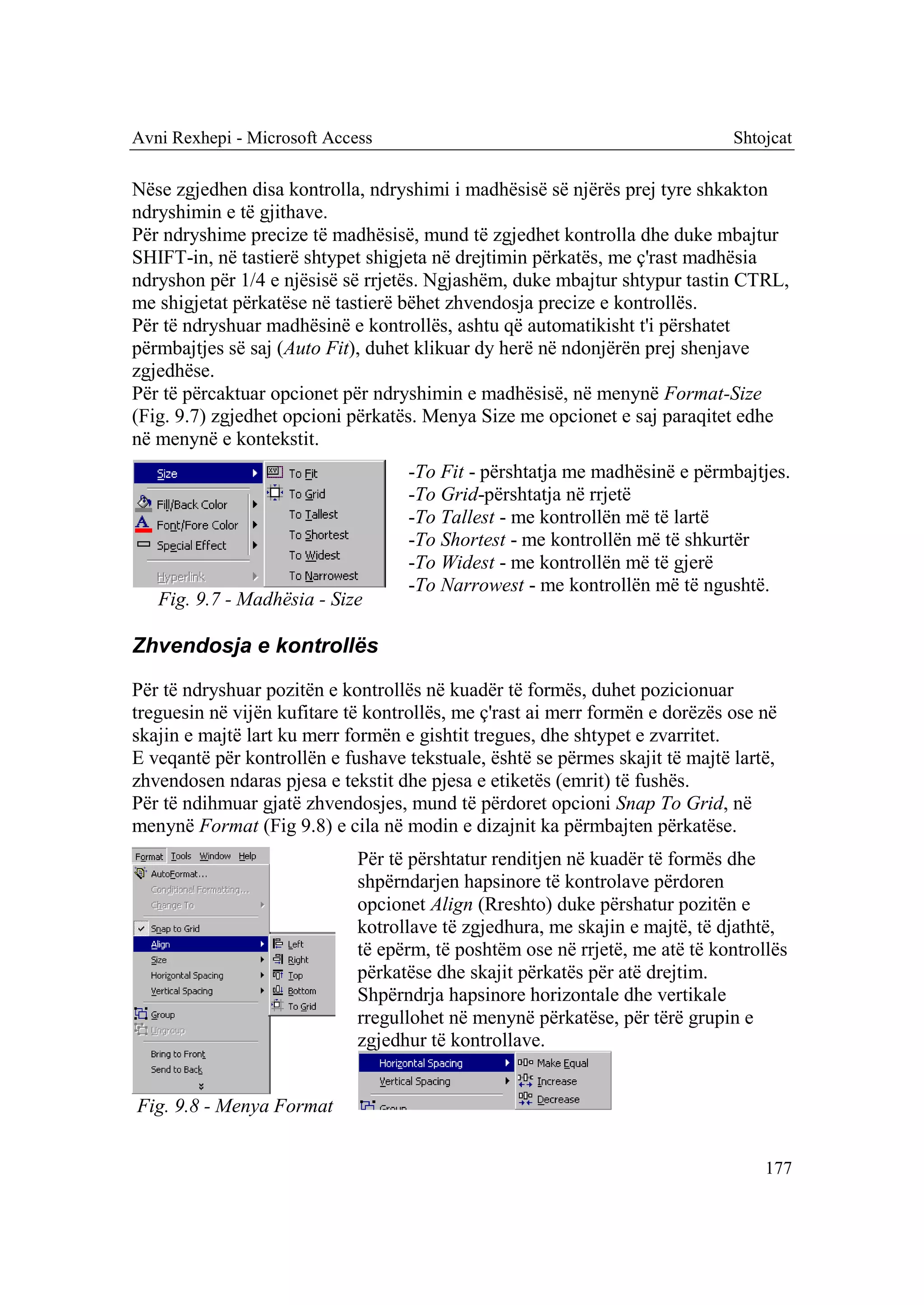 Avni Rexhepi - Microsoft Access                                               Shtojcat

Nëse zgjedhen disa kontrolla, ndryshimi i madhësisë së njërës prej tyre shkakton
ndryshimin e të gjithave.
Për ndryshime precize të madhësisë, mund të zgjedhet kontrolla dhe duke mbajtur
SHIFT-in, në tastierë shtypet shigjeta në drejtimin përkatës, me ç'rast madhësia
ndryshon për 1/4 e njësisë së rrjetës. Ngjashëm, duke mbajtur shtypur tastin CTRL,
me shigjetat përkatëse në tastierë bëhet zhvendosja precize e kontrollës.
Për të ndryshuar madhësinë e kontrollës, ashtu që automatikisht t'i përshatet
përmbajtjes së saj (Auto Fit), duhet klikuar dy herë në ndonjërën prej shenjave
zgjedhëse.
Për të përcaktuar opcionet për ndryshimin e madhësisë, në menynë Format-Size
(Fig. 9.7) zgjedhet opcioni përkatës. Menya Size me opcionet e saj paraqitet edhe
në menynë e kontekstit.
                                    -To Fit - përshtatja me madhësinë e përmbajtjes.
                                    -To Grid-përshtatja në rrjetë
                                    -To Tallest - me kontrollën më të lartë
                                    -To Shortest - me kontrollën më të shkurtër
                                    -To Widest - me kontrollën më të gjerë
                                    -To Narrowest - me kontrollën më të ngushtë.
   Fig. 9.7 - Madhësia - Size

Zhvendosja e kontrollës

Për të ndryshuar pozitën e kontrollës në kuadër të formës, duhet pozicionuar
treguesin në vijën kufitare të kontrollës, me ç'rast ai merr formën e dorëzës ose në
skajin e majtë lart ku merr formën e gishtit tregues, dhe shtypet e zvarritet.
E veqantë për kontrollën e fushave tekstuale, është se përmes skajit të majtë lartë,
zhvendosen ndaras pjesa e tekstit dhe pjesa e etiketës (emrit) të fushës.
Për të ndihmuar gjatë zhvendosjes, mund të përdoret opcioni Snap To Grid, në
menynë Format (Fig 9.8) e cila në modin e dizajnit ka përmbajten përkatëse.
                             Për të përshtatur renditjen në kuadër të formës dhe
                             shpërndarjen hapsinore të kontrolave përdoren
                             opcionet Align (Rreshto) duke përshatur pozitën e
                             kotrollave të zgjedhura, me skajin e majtë, të djathtë,
                             të epërm, të poshtëm ose në rrjetë, me atë të kontrollës
                             përkatëse dhe skajit përkatës për atë drejtim.
                             Shpërndrja hapsinore horizontale dhe vertikale
                             rregullohet në menynë përkatëse, për tërë grupin e
                             zgjedhur të kontrollave.


Fig. 9.8 - Menya Format


                                                                                  177
 
