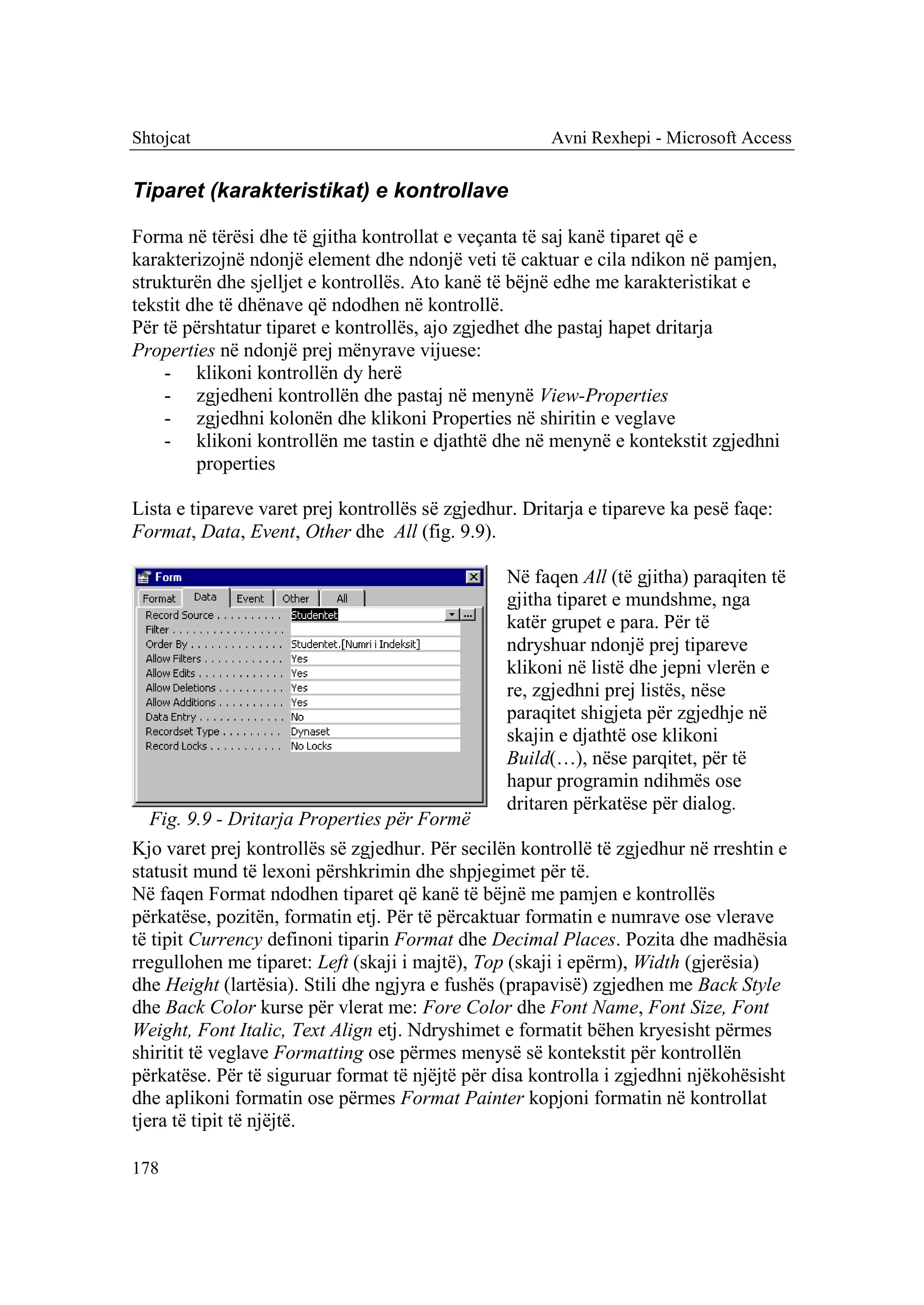 Shtojcat                                               Avni Rexhepi - Microsoft Access


Tiparet (karakteristikat) e kontrollave

Forma në tërësi dhe të gjitha kontrollat e veçanta të saj kanë tiparet që e
karakterizojnë ndonjë element dhe ndonjë veti të caktuar e cila ndikon në pamjen,
strukturën dhe sjelljet e kontrollës. Ato kanë të bëjnë edhe me karakteristikat e
tekstit dhe të dhënave që ndodhen në kontrollë.
Për të përshtatur tiparet e kontrollës, ajo zgjedhet dhe pastaj hapet dritarja
Properties në ndonjë prej mënyrave vijuese:
    - klikoni kontrollën dy herë
    - zgjedheni kontrollën dhe pastaj në menynë View-Properties
    - zgjedhni kolonën dhe klikoni Properties në shiritin e veglave
    - klikoni kontrollën me tastin e djathtë dhe në menynë e kontekstit zgjedhni
         properties

Lista e tipareve varet prej kontrollës së zgjedhur. Dritarja e tipareve ka pesë faqe:
Format, Data, Event, Other dhe All (fig. 9.9).

                                                 Në faqen All (të gjitha) paraqiten të
                                                 gjitha tiparet e mundshme, nga
                                                 katër grupet e para. Për të
                                                 ndryshuar ndonjë prej tipareve
                                                 klikoni në listë dhe jepni vlerën e
                                                 re, zgjedhni prej listës, nëse
                                                 paraqitet shigjeta për zgjedhje në
                                                 skajin e djathtë ose klikoni
                                                 Build(…), nëse parqitet, për të
                                                 hapur programin ndihmës ose
                                                 dritaren përkatëse për dialog.
   Fig. 9.9 - Dritarja Properties për Formë
Kjo varet prej kontrollës së zgjedhur. Për secilën kontrollë të zgjedhur në rreshtin e
statusit mund të lexoni përshkrimin dhe shpjegimet për të.
Në faqen Format ndodhen tiparet që kanë të bëjnë me pamjen e kontrollës
përkatëse, pozitën, formatin etj. Për të përcaktuar formatin e numrave ose vlerave
të tipit Currency definoni tiparin Format dhe Decimal Places. Pozita dhe madhësia
rregullohen me tiparet: Left (skaji i majtë), Top (skaji i epërm), Width (gjerësia)
dhe Height (lartësia). Stili dhe ngjyra e fushës (prapavisë) zgjedhen me Back Style
dhe Back Color kurse për vlerat me: Fore Color dhe Font Name, Font Size, Font
Weight, Font Italic, Text Align etj. Ndryshimet e formatit bëhen kryesisht përmes
shiritit të veglave Formatting ose përmes menysë së kontekstit për kontrollën
përkatëse. Për të siguruar format të njëjtë për disa kontrolla i zgjedhni njëkohësisht
dhe aplikoni formatin ose përmes Format Painter kopjoni formatin në kontrollat
tjera të tipit të njëjtë.

178
 