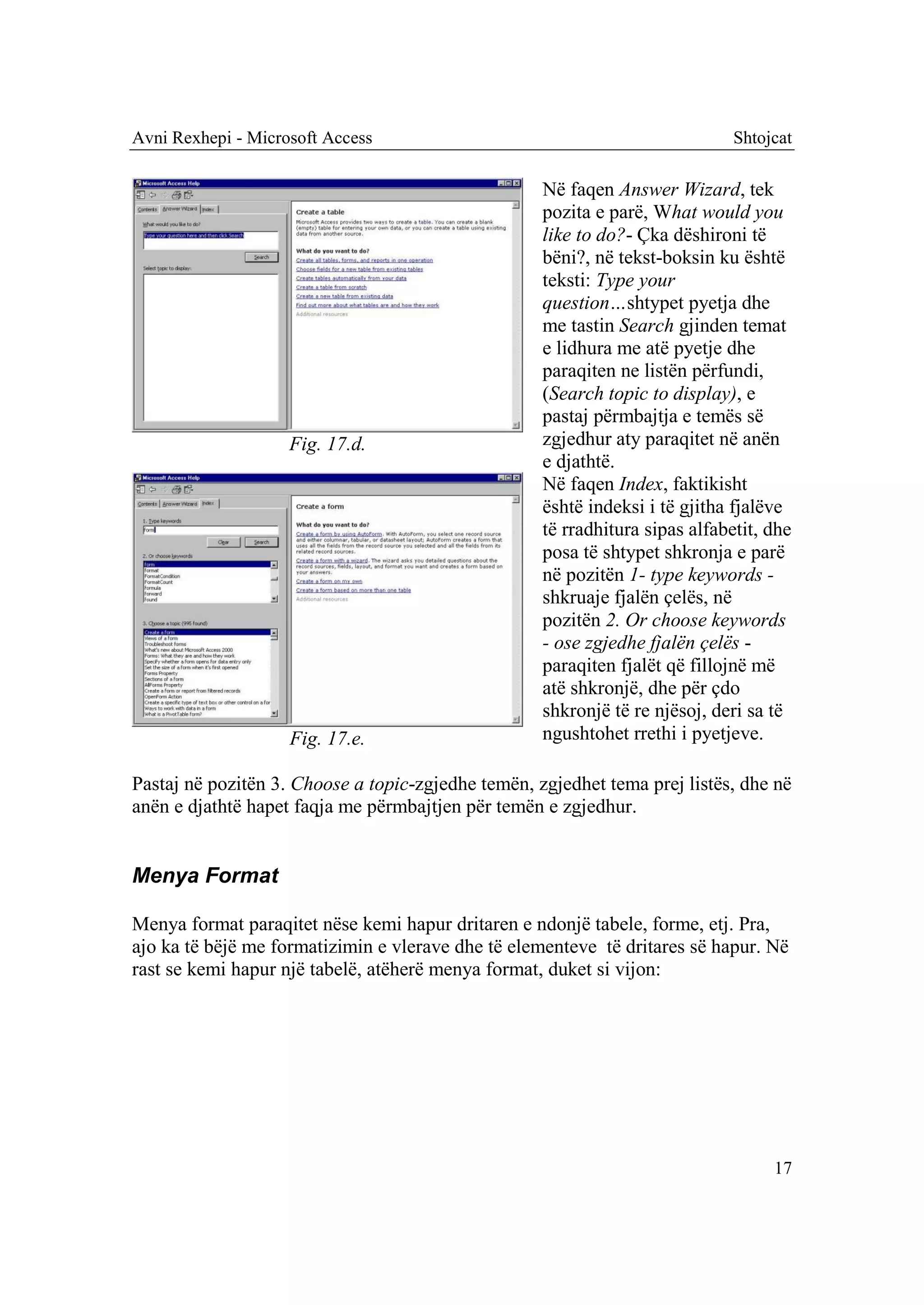 Avni Rexhepi - Microsoft Access                                               Shtojcat

                                                    Në faqen Answer Wizard, tek
                                                    pozita e parë, What would you
                                                    like to do?- Çka dëshironi të
                                                    bëni?, në tekst-boksin ku është
                                                    teksti: Type your
                                                    question…shtypet pyetja dhe
                                                    me tastin Search gjinden temat
                                                    e lidhura me atë pyetje dhe
                                                    paraqiten ne listën përfundi,
                                                    (Search topic to display), e
                                                    pastaj përmbajtja e temës së
                    Fig. 17.d.                      zgjedhur aty paraqitet në anën
                                                    e djathtë.
                                                    Në faqen Index, faktikisht
                                                    është indeksi i të gjitha fjalëve
                                                    të rradhitura sipas alfabetit, dhe
                                                    posa të shtypet shkronja e parë
                                                    në pozitën 1- type keywords -
                                                    shkruaje fjalën çelës, në
                                                    pozitën 2. Or choose keywords
                                                    - ose zgjedhe fjalën çelës -
                                                    paraqiten fjalët që fillojnë më
                                                    atë shkronjë, dhe për çdo
                                                    shkronjë të re njësoj, deri sa të
                    Fig. 17.e.                      ngushtohet rrethi i pyetjeve.

Pastaj në pozitën 3. Choose a topic-zgjedhe temën, zgjedhet tema prej listës, dhe në
anën e djathtë hapet faqja me përmbajtjen për temën e zgjedhur.


Menya Format

Menya format paraqitet nëse kemi hapur dritaren e ndonjë tabele, forme, etj. Pra,
ajo ka të bëjë me formatizimin e vlerave dhe të elementeve të dritares së hapur. Në
rast se kemi hapur një tabelë, atëherë menya format, duket si vijon:




                                                                                   17
 
