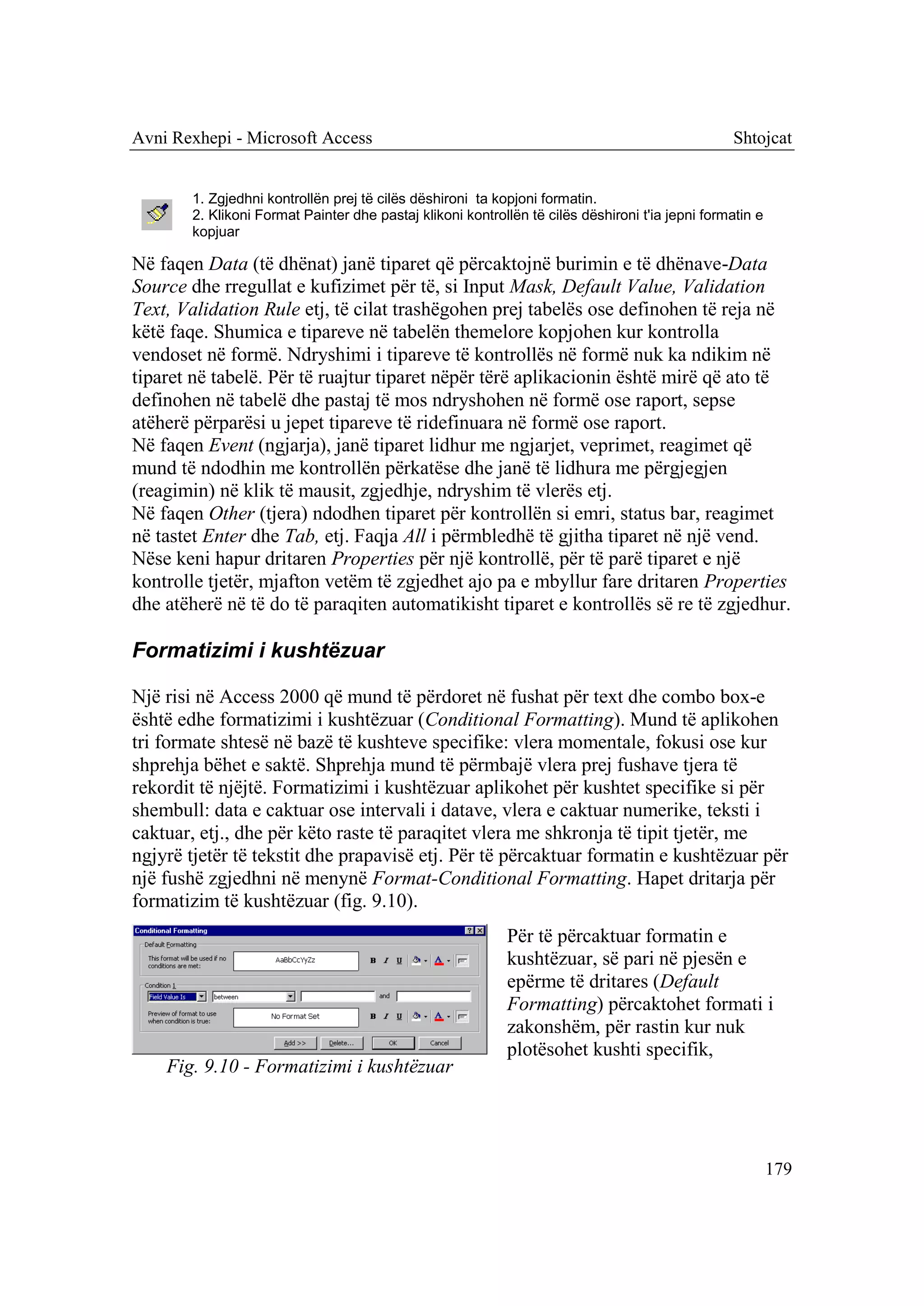 Avni Rexhepi - Microsoft Access                                                                   Shtojcat


        1. Zgjedhni kontrollën prej të cilës dëshironi ta kopjoni formatin.
        2. Klikoni Format Painter dhe pastaj klikoni kontrollën të cilës dëshironi t'ia jepni formatin e
        kopjuar

Në faqen Data (të dhënat) janë tiparet që përcaktojnë burimin e të dhënave-Data
Source dhe rregullat e kufizimet për të, si Input Mask, Default Value, Validation
Text, Validation Rule etj, të cilat trashëgohen prej tabelës ose definohen të reja në
këtë faqe. Shumica e tipareve në tabelën themelore kopjohen kur kontrolla
vendoset në formë. Ndryshimi i tipareve të kontrollës në formë nuk ka ndikim në
tiparet në tabelë. Për të ruajtur tiparet nëpër tërë aplikacionin është mirë që ato të
definohen në tabelë dhe pastaj të mos ndryshohen në formë ose raport, sepse
atëherë përparësi u jepet tipareve të ridefinuara në formë ose raport.
Në faqen Event (ngjarja), janë tiparet lidhur me ngjarjet, veprimet, reagimet që
mund të ndodhin me kontrollën përkatëse dhe janë të lidhura me përgjegjen
(reagimin) në klik të mausit, zgjedhje, ndryshim të vlerës etj.
Në faqen Other (tjera) ndodhen tiparet për kontrollën si emri, status bar, reagimet
në tastet Enter dhe Tab, etj. Faqja All i përmbledhë të gjitha tiparet në një vend.
Nëse keni hapur dritaren Properties për një kontrollë, për të parë tiparet e një
kontrolle tjetër, mjafton vetëm të zgjedhet ajo pa e mbyllur fare dritaren Properties
dhe atëherë në të do të paraqiten automatikisht tiparet e kontrollës së re të zgjedhur.

Formatizimi i kushtëzuar

Një risi në Access 2000 që mund të përdoret në fushat për text dhe combo box-e
është edhe formatizimi i kushtëzuar (Conditional Formatting). Mund të aplikohen
tri formate shtesë në bazë të kushteve specifike: vlera momentale, fokusi ose kur
shprehja bëhet e saktë. Shprehja mund të përmbajë vlera prej fushave tjera të
rekordit të njëjtë. Formatizimi i kushtëzuar aplikohet për kushtet specifike si për
shembull: data e caktuar ose intervali i datave, vlera e caktuar numerike, teksti i
caktuar, etj., dhe për këto raste të paraqitet vlera me shkronja të tipit tjetër, me
ngjyrë tjetër të tekstit dhe prapavisë etj. Për të përcaktuar formatin e kushtëzuar për
një fushë zgjedhni në menynë Format-Conditional Formatting. Hapet dritarja për
formatizim të kushtëzuar (fig. 9.10).
                                                            Për të përcaktuar formatin e
                                                            kushtëzuar, së pari në pjesën e
                                                            epërme të dritares (Default
                                                            Formatting) përcaktohet formati i
                                                            zakonshëm, për rastin kur nuk
                                                            plotësohet kushti specifik,
    Fig. 9.10 - Formatizimi i kushtëzuar




                                                                                                           179
 