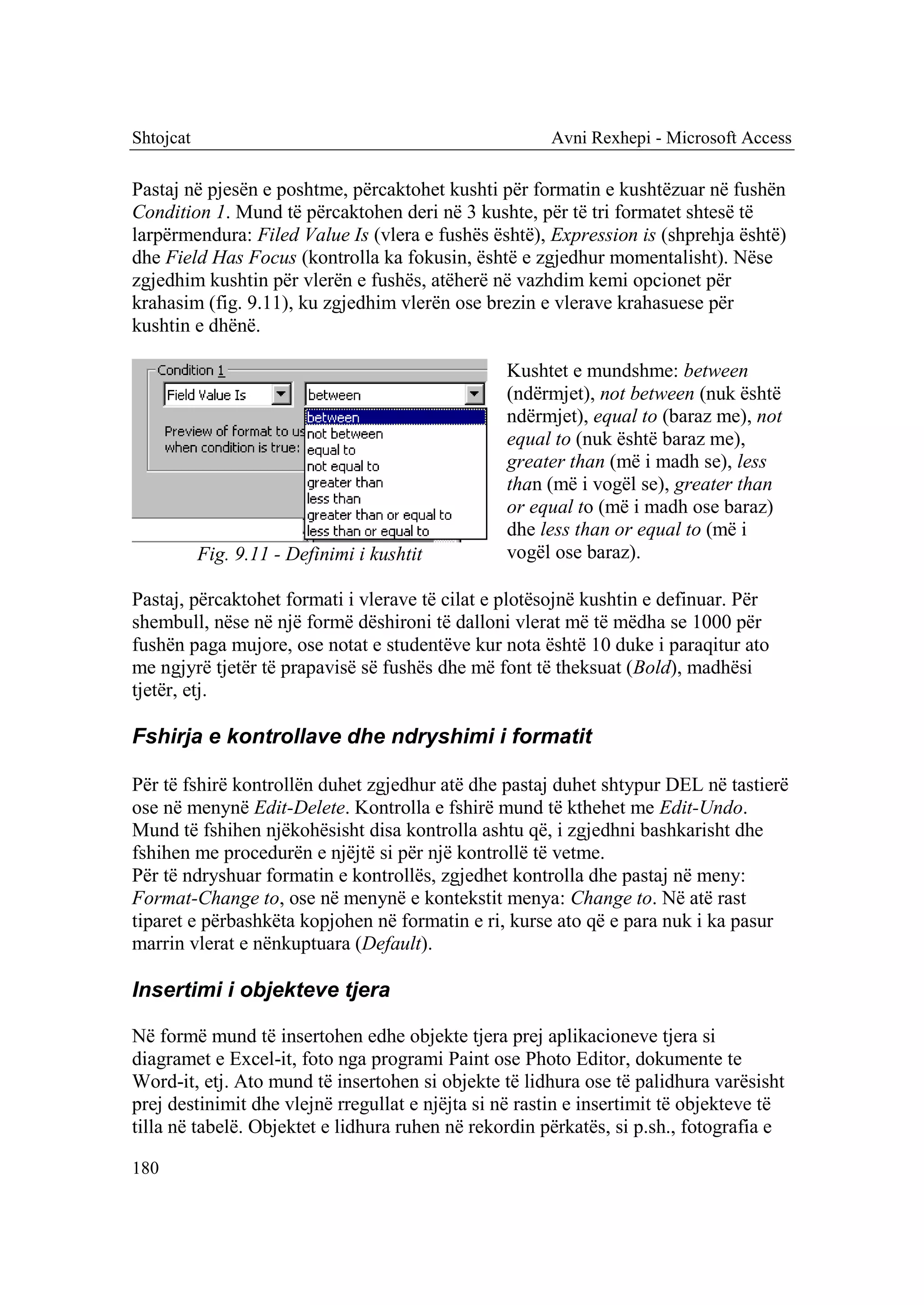 Shtojcat                                               Avni Rexhepi - Microsoft Access

Pastaj në pjesën e poshtme, përcaktohet kushti për formatin e kushtëzuar në fushën
Condition 1. Mund të përcaktohen deri në 3 kushte, për të tri formatet shtesë të
larpërmendura: Filed Value Is (vlera e fushës është), Expression is (shprehja është)
dhe Field Has Focus (kontrolla ka fokusin, është e zgjedhur momentalisht). Nëse
zgjedhim kushtin për vlerën e fushës, atëherë në vazhdim kemi opcionet për
krahasim (fig. 9.11), ku zgjedhim vlerën ose brezin e vlerave krahasuese për
kushtin e dhënë.

                                                 Kushtet e mundshme: between
                                                 (ndërmjet), not between (nuk është
                                                 ndërmjet), equal to (baraz me), not
                                                 equal to (nuk është baraz me),
                                                 greater than (më i madh se), less
                                                 than (më i vogël se), greater than
                                                 or equal to (më i madh ose baraz)
                                                 dhe less than or equal to (më i
           Fig. 9.11 - Definimi i kushtit        vogël ose baraz).

Pastaj, përcaktohet formati i vlerave të cilat e plotësojnë kushtin e definuar. Për
shembull, nëse në një formë dëshironi të dalloni vlerat më të mëdha se 1000 për
fushën paga mujore, ose notat e studentëve kur nota është 10 duke i paraqitur ato
me ngjyrë tjetër të prapavisë së fushës dhe më font të theksuat (Bold), madhësi
tjetër, etj.

Fshirja e kontrollave dhe ndryshimi i formatit

Për të fshirë kontrollën duhet zgjedhur atë dhe pastaj duhet shtypur DEL në tastierë
ose në menynë Edit-Delete. Kontrolla e fshirë mund të kthehet me Edit-Undo.
Mund të fshihen njëkohësisht disa kontrolla ashtu që, i zgjedhni bashkarisht dhe
fshihen me procedurën e njëjtë si për një kontrollë të vetme.
Për të ndryshuar formatin e kontrollës, zgjedhet kontrolla dhe pastaj në meny:
Format-Change to, ose në menynë e kontekstit menya: Change to. Në atë rast
tiparet e përbashkëta kopjohen në formatin e ri, kurse ato që e para nuk i ka pasur
marrin vlerat e nënkuptuara (Default).

Insertimi i objekteve tjera

Në formë mund të insertohen edhe objekte tjera prej aplikacioneve tjera si
diagramet e Excel-it, foto nga programi Paint ose Photo Editor, dokumente te
Word-it, etj. Ato mund të insertohen si objekte të lidhura ose të palidhura varësisht
prej destinimit dhe vlejnë rregullat e njëjta si në rastin e insertimit të objekteve të
tilla në tabelë. Objektet e lidhura ruhen në rekordin përkatës, si p.sh., fotografia e

180
 