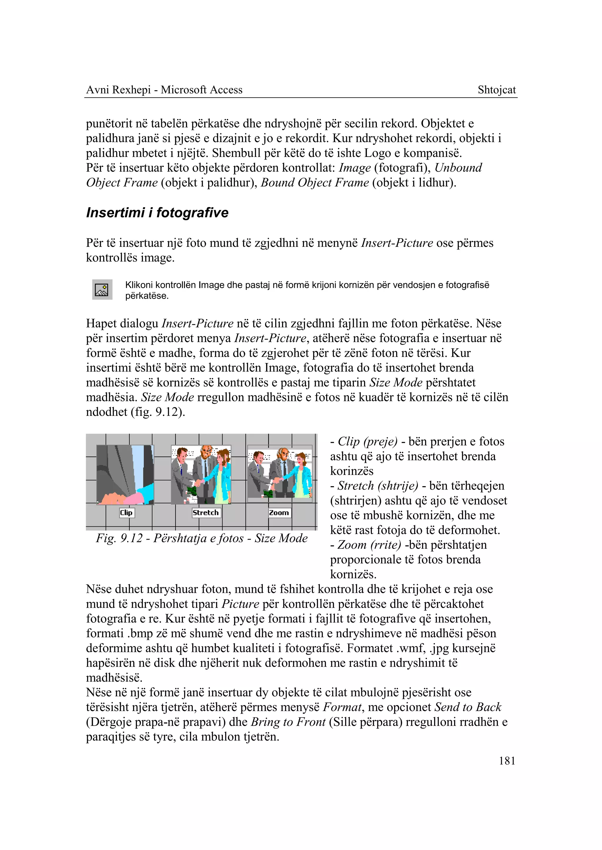 Avni Rexhepi - Microsoft Access                                                               Shtojcat

punëtorit në tabelën përkatëse dhe ndryshojnë për secilin rekord. Objektet e
palidhura janë si pjesë e dizajnit e jo e rekordit. Kur ndryshohet rekordi, objekti i
palidhur mbetet i njëjtë. Shembull për këtë do të ishte Logo e kompanisë.
Për të insertuar këto objekte përdoren kontrollat: Image (fotografi), Unbound
Object Frame (objekt i palidhur), Bound Object Frame (objekt i lidhur).

Insertimi i fotografive

Për të insertuar një foto mund të zgjedhni në menynë Insert-Picture ose përmes
kontrollës image.

        Klikoni kontrollën Image dhe pastaj në formë krijoni kornizën për vendosjen e fotografisë
        përkatëse.


Hapet dialogu Insert-Picture në të cilin zgjedhni fajllin me foton përkatëse. Nëse
për insertim përdoret menya Insert-Picture, atëherë nëse fotografia e insertuar në
formë është e madhe, forma do të zgjerohet për të zënë foton në tërësi. Kur
insertimi është bërë me kontrollën Image, fotografia do të insertohet brenda
madhësisë së kornizës së kontrollës e pastaj me tiparin Size Mode përshtatet
madhësia. Size Mode rregullon madhësinë e fotos në kuadër të kornizës në të cilën
ndodhet (fig. 9.12).

                                                  - Clip (preje) - bën prerjen e fotos
                                                  ashtu që ajo të insertohet brenda
                                                  korinzës
                                                  - Stretch (shtrije) - bën tërheqejen
                                                  (shtrirjen) ashtu që ajo të vendoset
                                                  ose të mbushë kornizën, dhe me
                                                  këtë rast fotoja do të deformohet.
  Fig. 9.12 - Përshtatja e fotos - Size Mode
                                                  - Zoom (rrite) -bën përshtatjen
                                                  proporcionale të fotos brenda
                                                  kornizës.
Nëse duhet ndryshuar foton, mund të fshihet kontrolla dhe të krijohet e reja ose
mund të ndryshohet tipari Picture për kontrollën përkatëse dhe të përcaktohet
fotografia e re. Kur është në pyetje formati i fajllit të fotografive që insertohen,
formati .bmp zë më shumë vend dhe me rastin e ndryshimeve në madhësi pëson
deformime ashtu që humbet kualiteti i fotografisë. Formatet .wmf, .jpg kursejnë
hapësirën në disk dhe njëherit nuk deformohen me rastin e ndryshimit të
madhësisë.
Nëse në një formë janë insertuar dy objekte të cilat mbulojnë pjesërisht ose
tërësisht njëra tjetrën, atëherë përmes menysë Format, me opcionet Send to Back
(Dërgoje prapa-në prapavi) dhe Bring to Front (Sille përpara) rregulloni rradhën e
paraqitjes së tyre, cila mbulon tjetrën.
                                                                                                    181
 