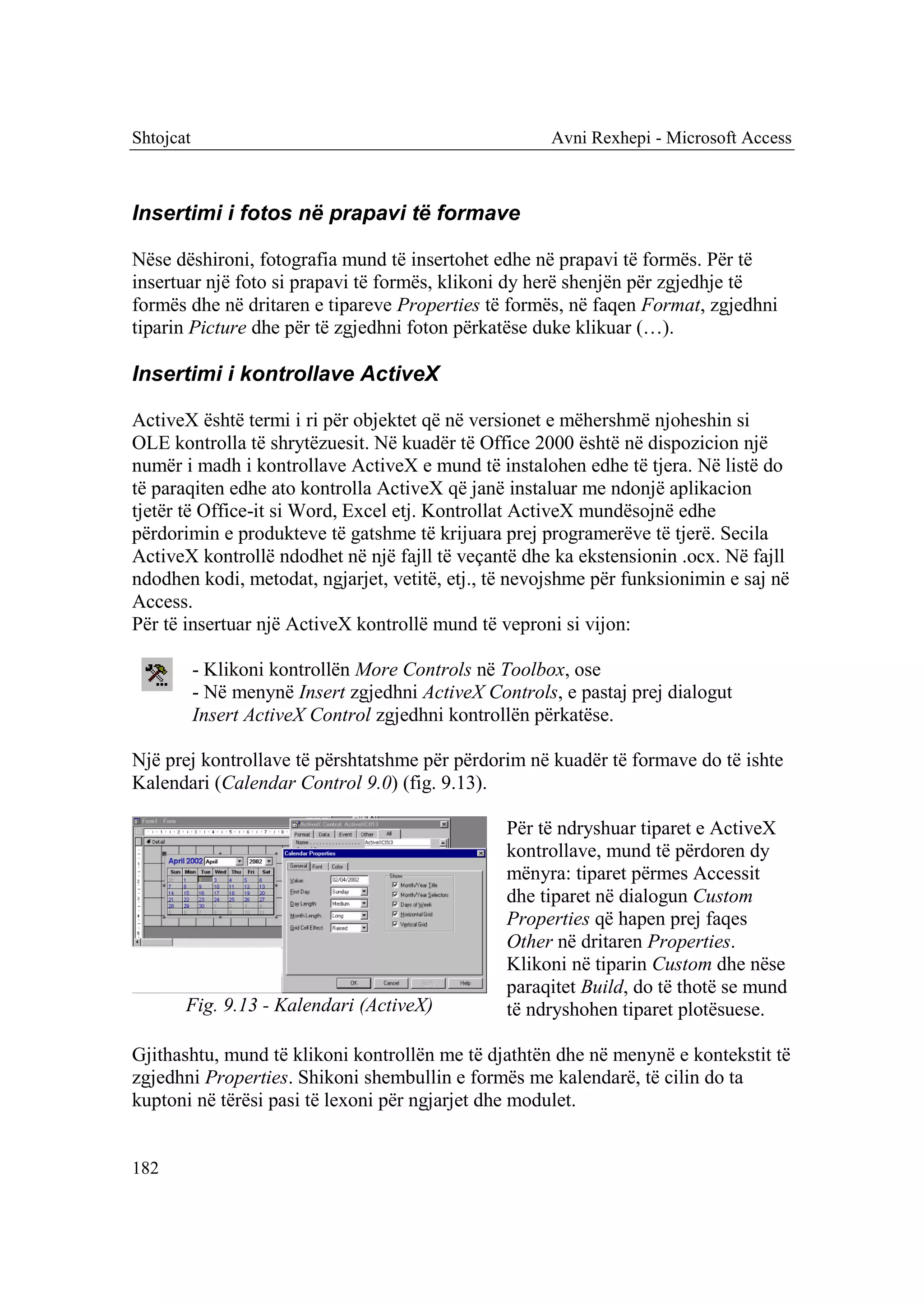 Shtojcat                                                Avni Rexhepi - Microsoft Access



Insertimi i fotos në prapavi të formave

Nëse dëshironi, fotografia mund të insertohet edhe në prapavi të formës. Për të
insertuar një foto si prapavi të formës, klikoni dy herë shenjën për zgjedhje të
formës dhe në dritaren e tipareve Properties të formës, në faqen Format, zgjedhni
tiparin Picture dhe për të zgjedhni foton përkatëse duke klikuar (…).

Insertimi i kontrollave ActiveX

ActiveX është termi i ri për objektet që në versionet e mëhershmë njoheshin si
OLE kontrolla të shrytëzuesit. Në kuadër të Office 2000 është në dispozicion një
numër i madh i kontrollave ActiveX e mund të instalohen edhe të tjera. Në listë do
të paraqiten edhe ato kontrolla ActiveX që janë instaluar me ndonjë aplikacion
tjetër të Office-it si Word, Excel etj. Kontrollat ActiveX mundësojnë edhe
përdorimin e produkteve të gatshme të krijuara prej programerëve të tjerë. Secila
ActiveX kontrollë ndodhet në një fajll të veçantë dhe ka ekstensionin .ocx. Në fajll
ndodhen kodi, metodat, ngjarjet, vetitë, etj., të nevojshme për funksionimin e saj në
Access.
Për të insertuar një ActiveX kontrollë mund të veproni si vijon:

           - Klikoni kontrollën More Controls në Toolbox, ose
           - Në menynë Insert zgjedhni ActiveX Controls, e pastaj prej dialogut
           Insert ActiveX Control zgjedhni kontrollën përkatëse.

Një prej kontrollave të përshtatshme për përdorim në kuadër të formave do të ishte
Kalendari (Calendar Control 9.0) (fig. 9.13).

                                                  Për të ndryshuar tiparet e ActiveX
                                                  kontrollave, mund të përdoren dy
                                                  mënyra: tiparet përmes Accessit
                                                  dhe tiparet në dialogun Custom
                                                  Properties që hapen prej faqes
                                                  Other në dritaren Properties.
                                                  Klikoni në tiparin Custom dhe nëse
                                                  paraqitet Build, do të thotë se mund
       Fig. 9.13 - Kalendari (ActiveX)            të ndryshohen tiparet plotësuese.

Gjithashtu, mund të klikoni kontrollën me të djathtën dhe në menynë e kontekstit të
zgjedhni Properties. Shikoni shembullin e formës me kalendarë, të cilin do ta
kuptoni në tërësi pasi të lexoni për ngjarjet dhe modulet.


182
 
