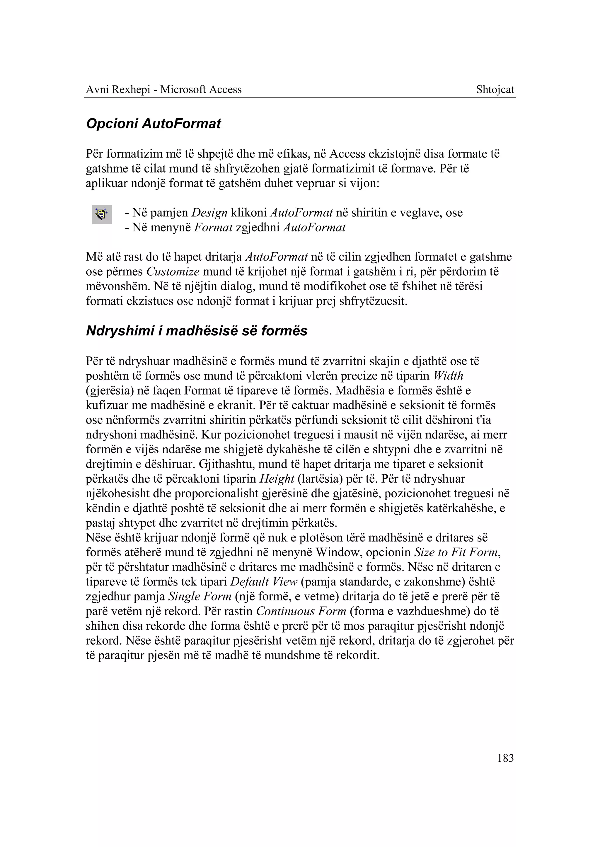 Avni Rexhepi - Microsoft Access                                               Shtojcat


Opcioni AutoFormat

Për formatizim më të shpejtë dhe më efikas, në Access ekzistojnë disa formate të
gatshme të cilat mund të shfrytëzohen gjatë formatizimit të formave. Për të
aplikuar ndonjë format të gatshëm duhet vepruar si vijon:

       - Në pamjen Design klikoni AutoFormat në shiritin e veglave, ose
       - Në menynë Format zgjedhni AutoFormat

Më atë rast do të hapet dritarja AutoFormat në të cilin zgjedhen formatet e gatshme
ose përmes Customize mund të krijohet një format i gatshëm i ri, për përdorim të
mëvonshëm. Në të njëjtin dialog, mund të modifikohet ose të fshihet në tërësi
formati ekzistues ose ndonjë format i krijuar prej shfrytëzuesit.

Ndryshimi i madhësisë së formës

Për të ndryshuar madhësinë e formës mund të zvarritni skajin e djathtë ose të
poshtëm të formës ose mund të përcaktoni vlerën precize në tiparin Width
(gjerësia) në faqen Format të tipareve të formës. Madhësia e formës është e
kufizuar me madhësinë e ekranit. Për të caktuar madhësinë e seksionit të formës
ose nënformës zvarritni shiritin përkatës përfundi seksionit të cilit dëshironi t'ia
ndryshoni madhësinë. Kur pozicionohet treguesi i mausit në vijën ndarëse, ai merr
formën e vijës ndarëse me shigjetë dykahëshe të cilën e shtypni dhe e zvarritni në
drejtimin e dëshiruar. Gjithashtu, mund të hapet dritarja me tiparet e seksionit
përkatës dhe të përcaktoni tiparin Height (lartësia) për të. Për të ndryshuar
njëkohesisht dhe proporcionalisht gjerësinë dhe gjatësinë, pozicionohet treguesi në
këndin e djathtë poshtë të seksionit dhe ai merr formën e shigjetës katërkahëshe, e
pastaj shtypet dhe zvarritet në drejtimin përkatës.
Nëse është krijuar ndonjë formë që nuk e plotëson tërë madhësinë e dritares së
formës atëherë mund të zgjedhni në menynë Window, opcionin Size to Fit Form,
për të përshtatur madhësinë e dritares me madhësinë e formës. Nëse në dritaren e
tipareve të formës tek tipari Default View (pamja standarde, e zakonshme) është
zgjedhur pamja Single Form (një formë, e vetme) dritarja do të jetë e prerë për të
parë vetëm një rekord. Për rastin Continuous Form (forma e vazhdueshme) do të
shihen disa rekorde dhe forma është e prerë për të mos paraqitur pjesërisht ndonjë
rekord. Nëse është paraqitur pjesërisht vetëm një rekord, dritarja do të zgjerohet për
të paraqitur pjesën më të madhë të mundshme të rekordit.




                                                                                  183
 