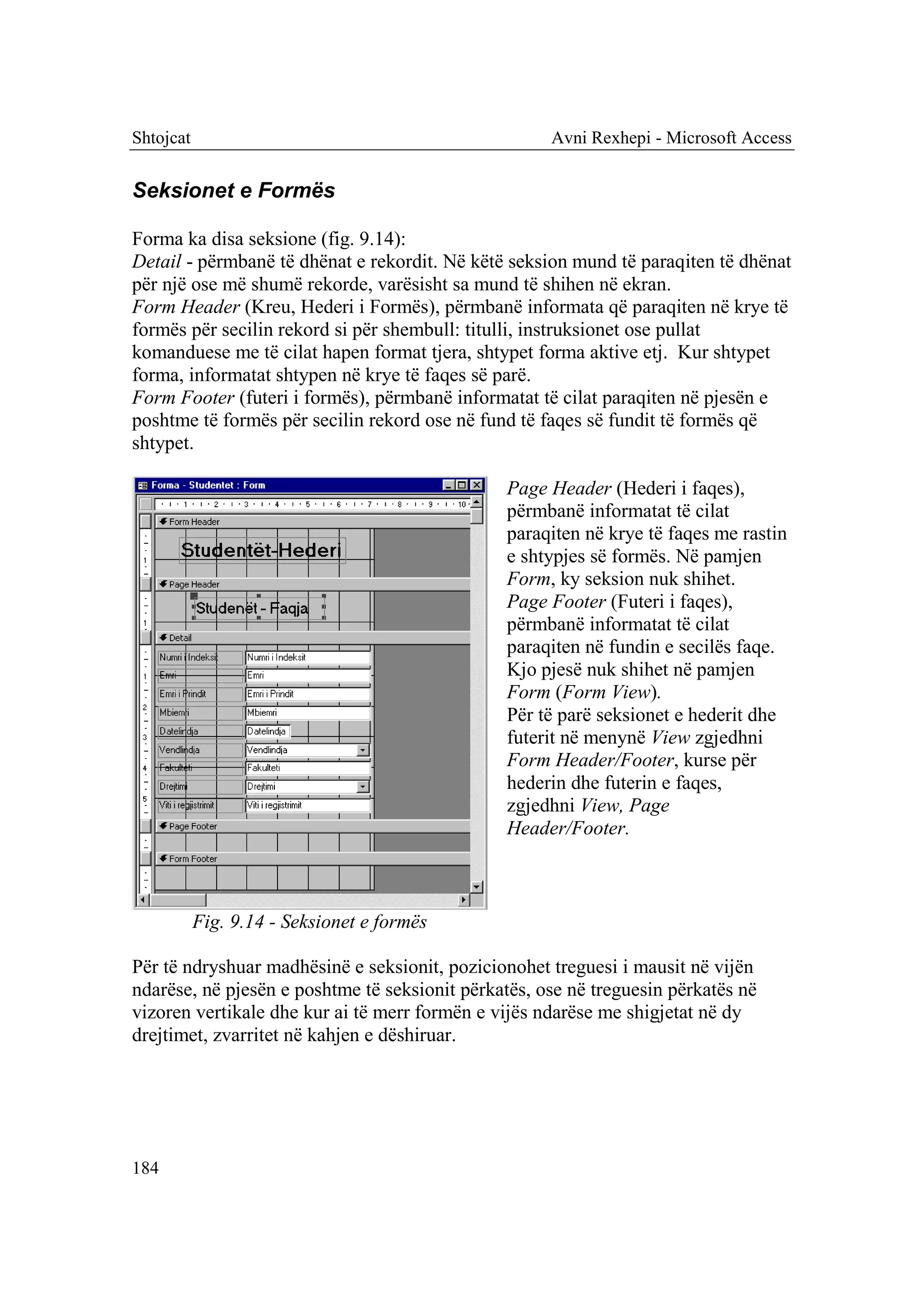 Shtojcat                                             Avni Rexhepi - Microsoft Access


Seksionet e Formës

Forma ka disa seksione (fig. 9.14):
Detail - përmbanë të dhënat e rekordit. Në këtë seksion mund të paraqiten të dhënat
për një ose më shumë rekorde, varësisht sa mund të shihen në ekran.
Form Header (Kreu, Hederi i Formës), përmbanë informata që paraqiten në krye të
formës për secilin rekord si për shembull: titulli, instruksionet ose pullat
komanduese me të cilat hapen format tjera, shtypet forma aktive etj. Kur shtypet
forma, informatat shtypen në krye të faqes së parë.
Form Footer (futeri i formës), përmbanë informatat të cilat paraqiten në pjesën e
poshtme të formës për secilin rekord ose në fund të faqes së fundit të formës që
shtypet.

                                               Page Header (Hederi i faqes),
                                               përmbanë informatat të cilat
                                               paraqiten në krye të faqes me rastin
                                               e shtypjes së formës. Në pamjen
                                               Form, ky seksion nuk shihet.
                                               Page Footer (Futeri i faqes),
                                               përmbanë informatat të cilat
                                               paraqiten në fundin e secilës faqe.
                                               Kjo pjesë nuk shihet në pamjen
                                               Form (Form View).
                                               Për të parë seksionet e hederit dhe
                                               futerit në menynë View zgjedhni
                                               Form Header/Footer, kurse për
                                               hederin dhe futerin e faqes,
                                               zgjedhni View, Page
                                               Header/Footer.



           Fig. 9.14 - Seksionet e formës

Për të ndryshuar madhësinë e seksionit, pozicionohet treguesi i mausit në vijën
ndarëse, në pjesën e poshtme të seksionit përkatës, ose në treguesin përkatës në
vizoren vertikale dhe kur ai të merr formën e vijës ndarëse me shigjetat në dy
drejtimet, zvarritet në kahjen e dëshiruar.




184
 