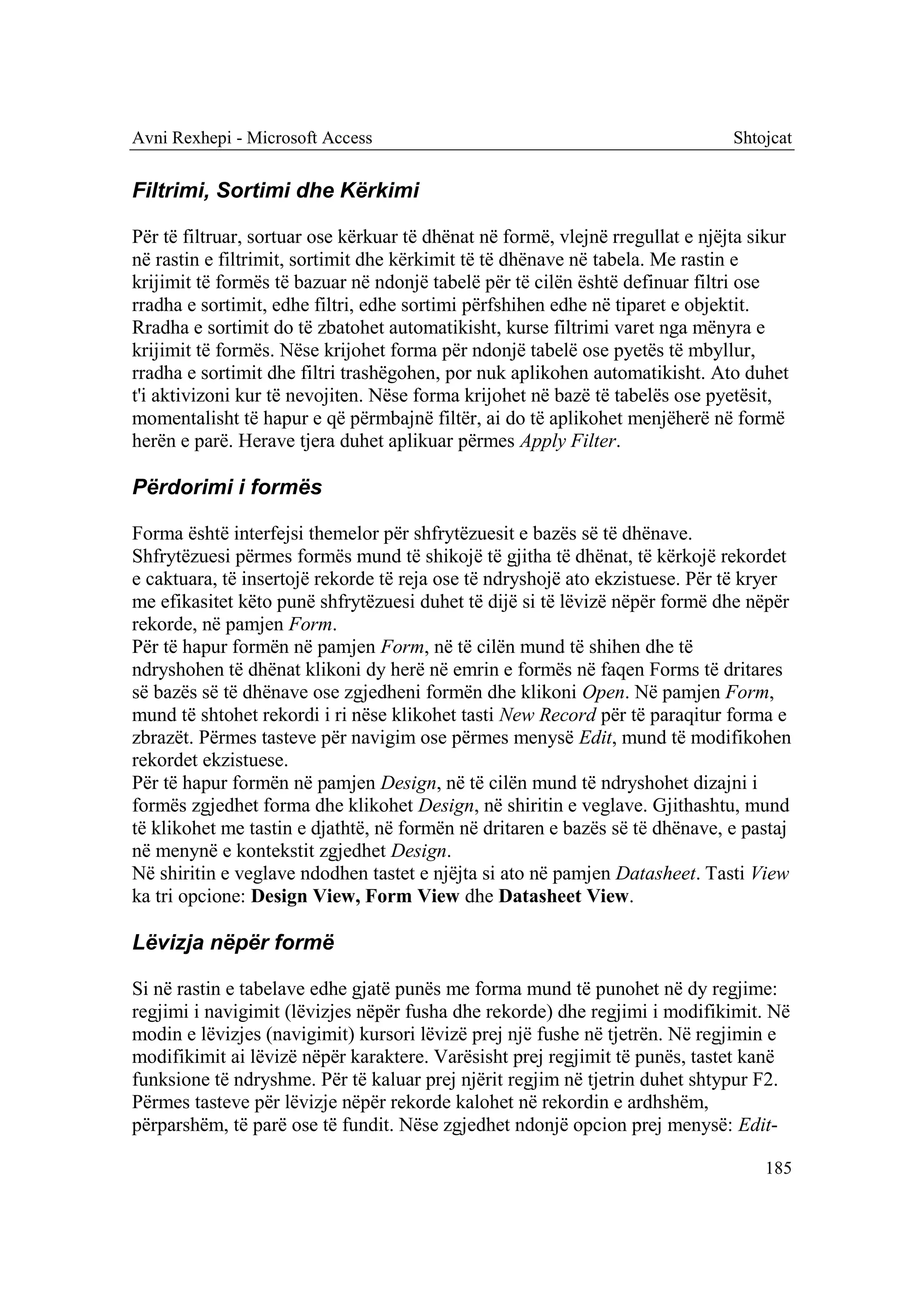 Avni Rexhepi - Microsoft Access                                                 Shtojcat


Filtrimi, Sortimi dhe Kërkimi

Për të filtruar, sortuar ose kërkuar të dhënat në formë, vlejnë rregullat e njëjta sikur
në rastin e filtrimit, sortimit dhe kërkimit të të dhënave në tabela. Me rastin e
krijimit të formës të bazuar në ndonjë tabelë për të cilën është definuar filtri ose
rradha e sortimit, edhe filtri, edhe sortimi përfshihen edhe në tiparet e objektit.
Rradha e sortimit do të zbatohet automatikisht, kurse filtrimi varet nga mënyra e
krijimit të formës. Nëse krijohet forma për ndonjë tabelë ose pyetës të mbyllur,
rradha e sortimit dhe filtri trashëgohen, por nuk aplikohen automatikisht. Ato duhet
t'i aktivizoni kur të nevojiten. Nëse forma krijohet në bazë të tabelës ose pyetësit,
momentalisht të hapur e që përmbajnë filtër, ai do të aplikohet menjëherë në formë
herën e parë. Herave tjera duhet aplikuar përmes Apply Filter.

Përdorimi i formës

Forma është interfejsi themelor për shfrytëzuesit e bazës së të dhënave.
Shfrytëzuesi përmes formës mund të shikojë të gjitha të dhënat, të kërkojë rekordet
e caktuara, të insertojë rekorde të reja ose të ndryshojë ato ekzistuese. Për të kryer
me efikasitet këto punë shfrytëzuesi duhet të dijë si të lëvizë nëpër formë dhe nëpër
rekorde, në pamjen Form.
Për të hapur formën në pamjen Form, në të cilën mund të shihen dhe të
ndryshohen të dhënat klikoni dy herë në emrin e formës në faqen Forms të dritares
së bazës së të dhënave ose zgjedheni formën dhe klikoni Open. Në pamjen Form,
mund të shtohet rekordi i ri nëse klikohet tasti New Record për të paraqitur forma e
zbrazët. Përmes tasteve për navigim ose përmes menysë Edit, mund të modifikohen
rekordet ekzistuese.
Për të hapur formën në pamjen Design, në të cilën mund të ndryshohet dizajni i
formës zgjedhet forma dhe klikohet Design, në shiritin e veglave. Gjithashtu, mund
të klikohet me tastin e djathtë, në formën në dritaren e bazës së të dhënave, e pastaj
në menynë e kontekstit zgjedhet Design.
Në shiritin e veglave ndodhen tastet e njëjta si ato në pamjen Datasheet. Tasti View
ka tri opcione: Design View, Form View dhe Datasheet View.

Lëvizja nëpër formë

Si në rastin e tabelave edhe gjatë punës me forma mund të punohet në dy regjime:
regjimi i navigimit (lëvizjes nëpër fusha dhe rekorde) dhe regjimi i modifikimit. Në
modin e lëvizjes (navigimit) kursori lëvizë prej një fushe në tjetrën. Në regjimin e
modifikimit ai lëvizë nëpër karaktere. Varësisht prej regjimit të punës, tastet kanë
funksione të ndryshme. Për të kaluar prej njërit regjim në tjetrin duhet shtypur F2.
Përmes tasteve për lëvizje nëpër rekorde kalohet në rekordin e ardhshëm,
përparshëm, të parë ose të fundit. Nëse zgjedhet ndonjë opcion prej menysë: Edit-

                                                                                    185
 