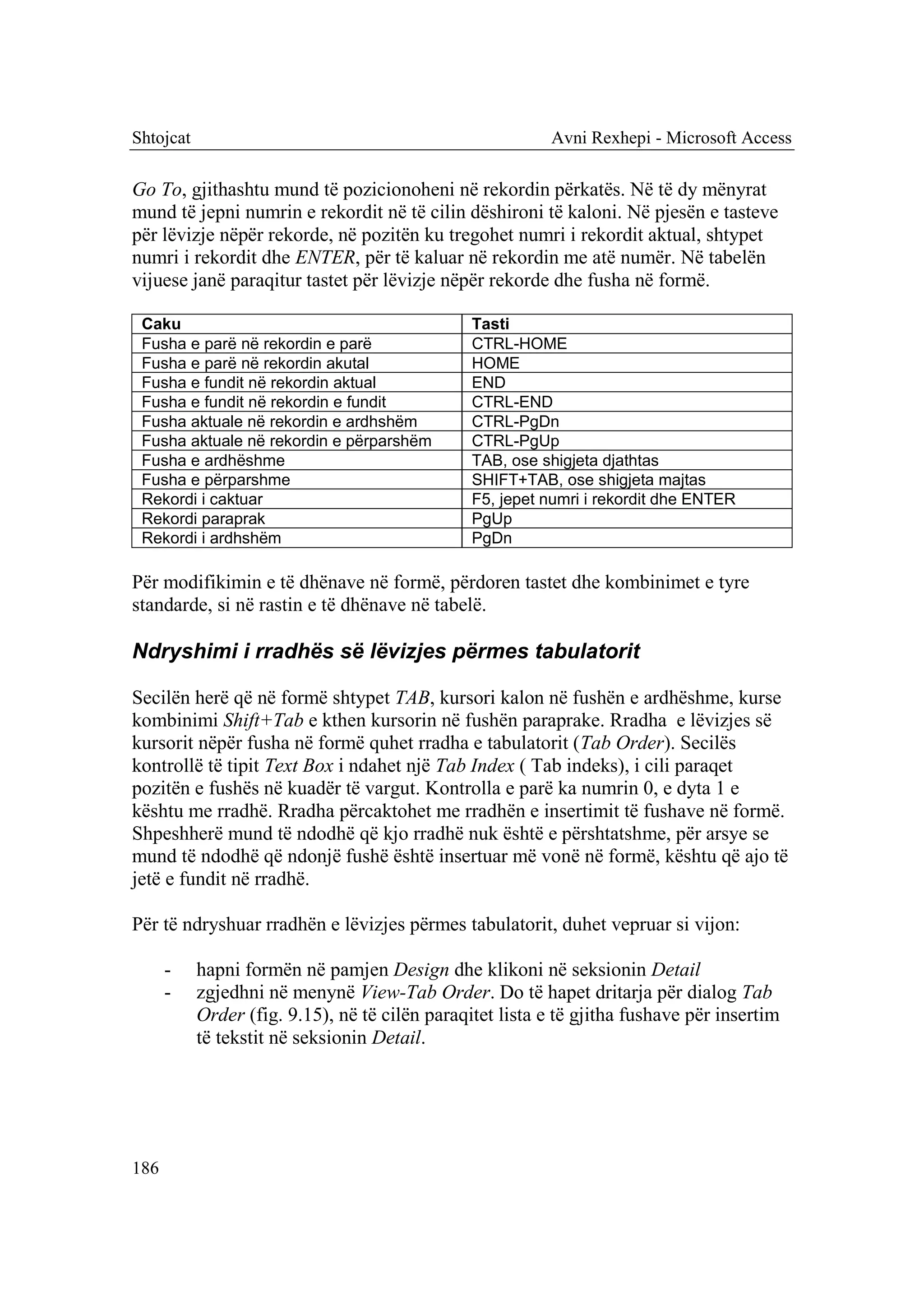 Shtojcat                                                   Avni Rexhepi - Microsoft Access

Go To, gjithashtu mund të pozicionoheni në rekordin përkatës. Në të dy mënyrat
mund të jepni numrin e rekordit në të cilin dëshironi të kaloni. Në pjesën e tasteve
për lëvizje nëpër rekorde, në pozitën ku tregohet numri i rekordit aktual, shtypet
numri i rekordit dhe ENTER, për të kaluar në rekordin me atë numër. Në tabelën
vijuese janë paraqitur tastet për lëvizje nëpër rekorde dhe fusha në formë.

 Caku                                           Tasti
 Fusha e parë në rekordin e parë                CTRL-HOME
 Fusha e parë në rekordin akutal                HOME
 Fusha e fundit në rekordin aktual              END
 Fusha e fundit në rekordin e fundit            CTRL-END
 Fusha aktuale në rekordin e ardhshëm           CTRL-PgDn
 Fusha aktuale në rekordin e përparshëm         CTRL-PgUp
 Fusha e ardhëshme                              TAB, ose shigjeta djathtas
 Fusha e përparshme                             SHIFT+TAB, ose shigjeta majtas
 Rekordi i caktuar                              F5, jepet numri i rekordit dhe ENTER
 Rekordi paraprak                               PgUp
 Rekordi i ardhshëm                             PgDn

Për modifikimin e të dhënave në formë, përdoren tastet dhe kombinimet e tyre
standarde, si në rastin e të dhënave në tabelë.

Ndryshimi i rradhës së lëvizjes përmes tabulatorit

Secilën herë që në formë shtypet TAB, kursori kalon në fushën e ardhëshme, kurse
kombinimi Shift+Tab e kthen kursorin në fushën paraprake. Rradha e lëvizjes së
kursorit nëpër fusha në formë quhet rradha e tabulatorit (Tab Order). Secilës
kontrollë të tipit Text Box i ndahet një Tab Index ( Tab indeks), i cili paraqet
pozitën e fushës në kuadër të vargut. Kontrolla e parë ka numrin 0, e dyta 1 e
kështu me rradhë. Rradha përcaktohet me rradhën e insertimit të fushave në formë.
Shpeshherë mund të ndodhë që kjo rradhë nuk është e përshtatshme, për arsye se
mund të ndodhë që ndonjë fushë është insertuar më vonë në formë, kështu që ajo të
jetë e fundit në rradhë.

Për të ndryshuar rradhën e lëvizjes përmes tabulatorit, duhet vepruar si vijon:

      -    hapni formën në pamjen Design dhe klikoni në seksionin Detail
      -    zgjedhni në menynë View-Tab Order. Do të hapet dritarja për dialog Tab
           Order (fig. 9.15), në të cilën paraqitet lista e të gjitha fushave për insertim
           të tekstit në seksionin Detail.




186
 