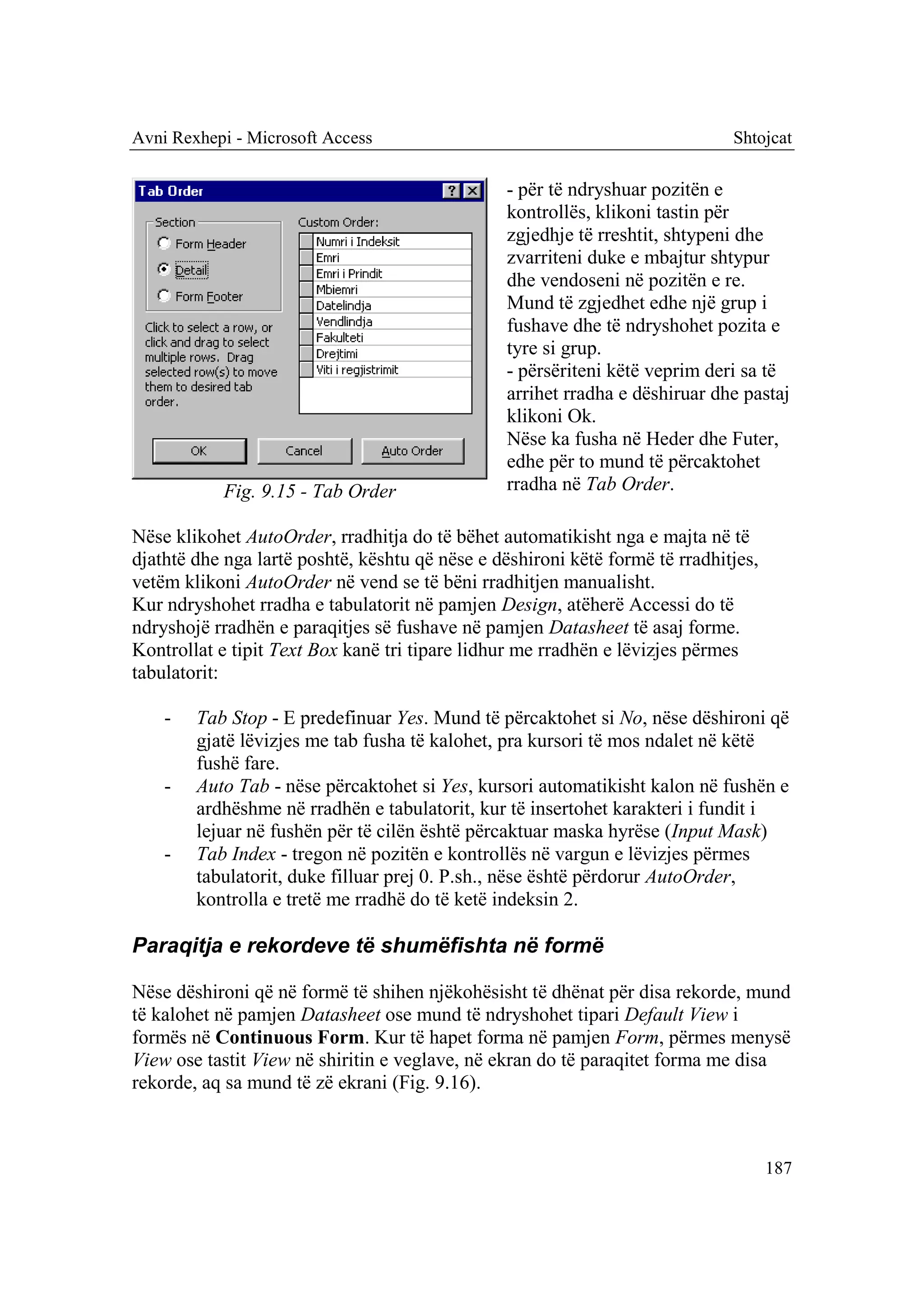 Avni Rexhepi - Microsoft Access                                               Shtojcat

                                                 - për të ndryshuar pozitën e
                                                 kontrollës, klikoni tastin për
                                                 zgjedhje të rreshtit, shtypeni dhe
                                                 zvarriteni duke e mbajtur shtypur
                                                 dhe vendoseni në pozitën e re.
                                                 Mund të zgjedhet edhe një grup i
                                                 fushave dhe të ndryshohet pozita e
                                                 tyre si grup.
                                                 - përsëriteni këtë veprim deri sa të
                                                 arrihet rradha e dëshiruar dhe pastaj
                                                 klikoni Ok.
                                                 Nëse ka fusha në Heder dhe Futer,
                                                 edhe për to mund të përcaktohet
            Fig. 9.15 - Tab Order                rradha në Tab Order.

Nëse klikohet AutoOrder, rradhitja do të bëhet automatikisht nga e majta në të
djathtë dhe nga lartë poshtë, kështu që nëse e dëshironi këtë formë të rradhitjes,
vetëm klikoni AutoOrder në vend se të bëni rradhitjen manualisht.
Kur ndryshohet rradha e tabulatorit në pamjen Design, atëherë Accessi do të
ndryshojë rradhën e paraqitjes së fushave në pamjen Datasheet të asaj forme.
Kontrollat e tipit Text Box kanë tri tipare lidhur me rradhën e lëvizjes përmes
tabulatorit:

    -   Tab Stop - E predefinuar Yes. Mund të përcaktohet si No, nëse dëshironi që
        gjatë lëvizjes me tab fusha të kalohet, pra kursori të mos ndalet në këtë
        fushë fare.
    -   Auto Tab - nëse përcaktohet si Yes, kursori automatikisht kalon në fushën e
        ardhëshme në rradhën e tabulatorit, kur të insertohet karakteri i fundit i
        lejuar në fushën për të cilën është përcaktuar maska hyrëse (Input Mask)
    -   Tab Index - tregon në pozitën e kontrollës në vargun e lëvizjes përmes
        tabulatorit, duke filluar prej 0. P.sh., nëse është përdorur AutoOrder,
        kontrolla e tretë me rradhë do të ketë indeksin 2.

Paraqitja e rekordeve të shumëfishta në formë

Nëse dëshironi që në formë të shihen njëkohësisht të dhënat për disa rekorde, mund
të kalohet në pamjen Datasheet ose mund të ndryshohet tipari Default View i
formës në Continuous Form. Kur të hapet forma në pamjen Form, përmes menysë
View ose tastit View në shiritin e veglave, në ekran do të paraqitet forma me disa
rekorde, aq sa mund të zë ekrani (Fig. 9.16).



                                                                                     187
 