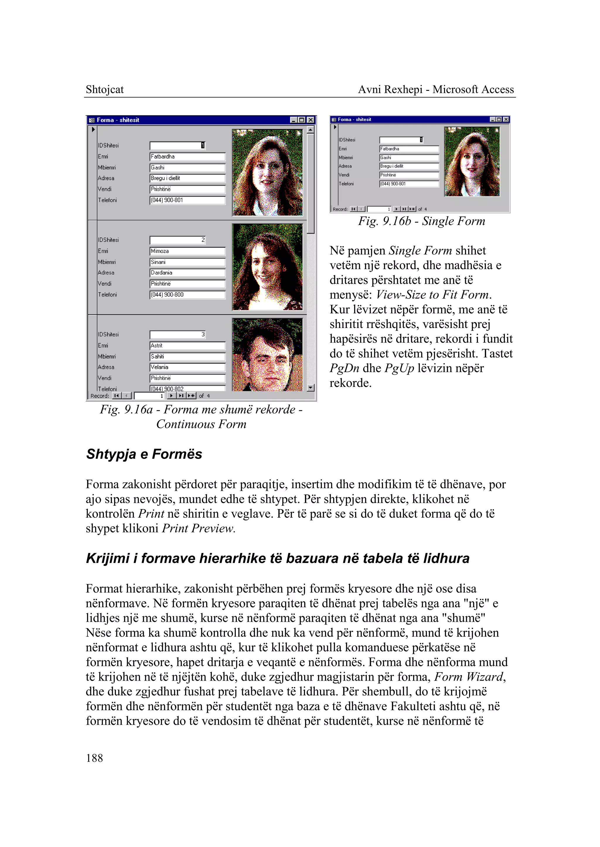 Shtojcat                                             Avni Rexhepi - Microsoft Access




                                                     Fig. 9.16b - Single Form

                                                Në pamjen Single Form shihet
                                                vetëm një rekord, dhe madhësia e
                                                dritares përshtatet me anë të
                                                menysë: View-Size to Fit Form.
                                                Kur lëvizet nëpër formë, me anë të
                                                shiritit rrëshqitës, varësisht prej
                                                hapësirës në dritare, rekordi i fundit
                                                do të shihet vetëm pjesërisht. Tastet
                                                PgDn dhe PgUp lëvizin nëpër
                                                rekorde.

  Fig. 9.16a - Forma me shumë rekorde -
             Continuous Form

Shtypja e Formës

Forma zakonisht përdoret për paraqitje, insertim dhe modifikim të të dhënave, por
ajo sipas nevojës, mundet edhe të shtypet. Për shtypjen direkte, klikohet në
kontrolën Print në shiritin e veglave. Për të parë se si do të duket forma që do të
shypet klikoni Print Preview.

Krijimi i formave hierarhike të bazuara në tabela të lidhura

Format hierarhike, zakonisht përbëhen prej formës kryesore dhe një ose disa
nënformave. Në formën kryesore paraqiten të dhënat prej tabelës nga ana "një" e
lidhjes një me shumë, kurse në nënformë paraqiten të dhënat nga ana "shumë"
Nëse forma ka shumë kontrolla dhe nuk ka vend për nënformë, mund të krijohen
nënformat e lidhura ashtu që, kur të klikohet pulla komanduese përkatëse në
formën kryesore, hapet dritarja e veqantë e nënformës. Forma dhe nënforma mund
të krijohen në të njëjtën kohë, duke zgjedhur magjistarin për forma, Form Wizard,
dhe duke zgjedhur fushat prej tabelave të lidhura. Për shembull, do të krijojmë
formën dhe nënformën për studentët nga baza e të dhënave Fakulteti ashtu që, në
formën kryesore do të vendosim të dhënat për studentët, kurse në nënformë të

188
 