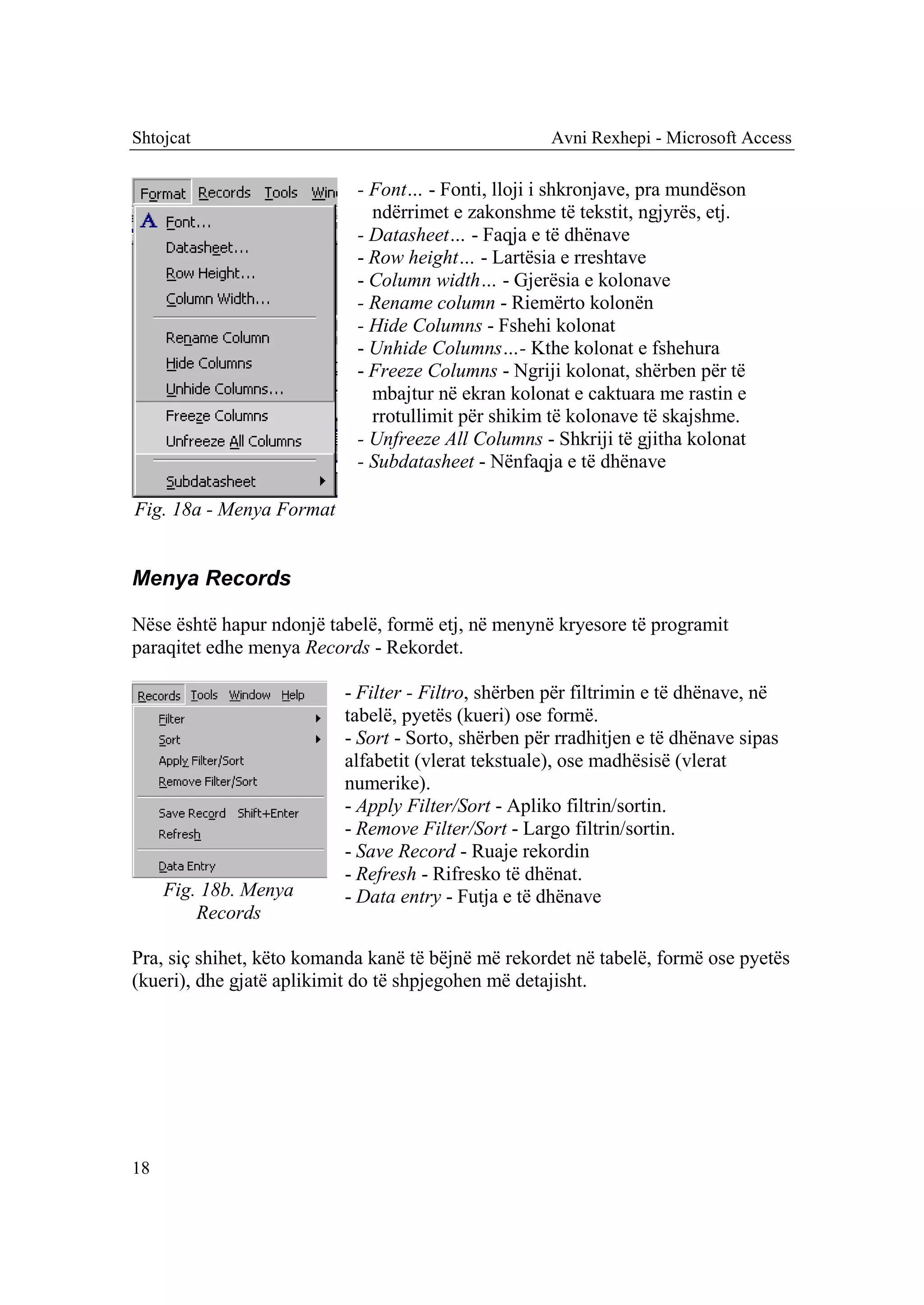 Shtojcat                                             Avni Rexhepi - Microsoft Access

                            - Font… - Fonti, lloji i shkronjave, pra mundëson
                              ndërrimet e zakonshme të tekstit, ngjyrës, etj.
                            - Datasheet… - Faqja e të dhënave
                            - Row height… - Lartësia e rreshtave
                            - Column width… - Gjerësia e kolonave
                            - Rename column - Riemërto kolonën
                            - Hide Columns - Fshehi kolonat
                            - Unhide Columns…- Kthe kolonat e fshehura
                            - Freeze Columns - Ngriji kolonat, shërben për të
                              mbajtur në ekran kolonat e caktuara me rastin e
                              rrotullimit për shikim të kolonave të skajshme.
                            - Unfreeze All Columns - Shkriji të gjitha kolonat
                            - Subdatasheet - Nënfaqja e të dhënave

Fig. 18a - Menya Format


Menya Records

Nëse është hapur ndonjë tabelë, formë etj, në menynë kryesore të programit
paraqitet edhe menya Records - Rekordet.

                          - Filter - Filtro, shërben për filtrimin e të dhënave, në
                          tabelë, pyetës (kueri) ose formë.
                          - Sort - Sorto, shërben për rradhitjen e të dhënave sipas
                          alfabetit (vlerat tekstuale), ose madhësisë (vlerat
                          numerike).
                          - Apply Filter/Sort - Apliko filtrin/sortin.
                          - Remove Filter/Sort - Largo filtrin/sortin.
                          - Save Record - Ruaje rekordin
                          - Refresh - Rifresko të dhënat.
     Fig. 18b. Menya      - Data entry - Futja e të dhënave
         Records

Pra, siç shihet, këto komanda kanë të bëjnë më rekordet në tabelë, formë ose pyetës
(kueri), dhe gjatë aplikimit do të shpjegohen më detajisht.




18
 