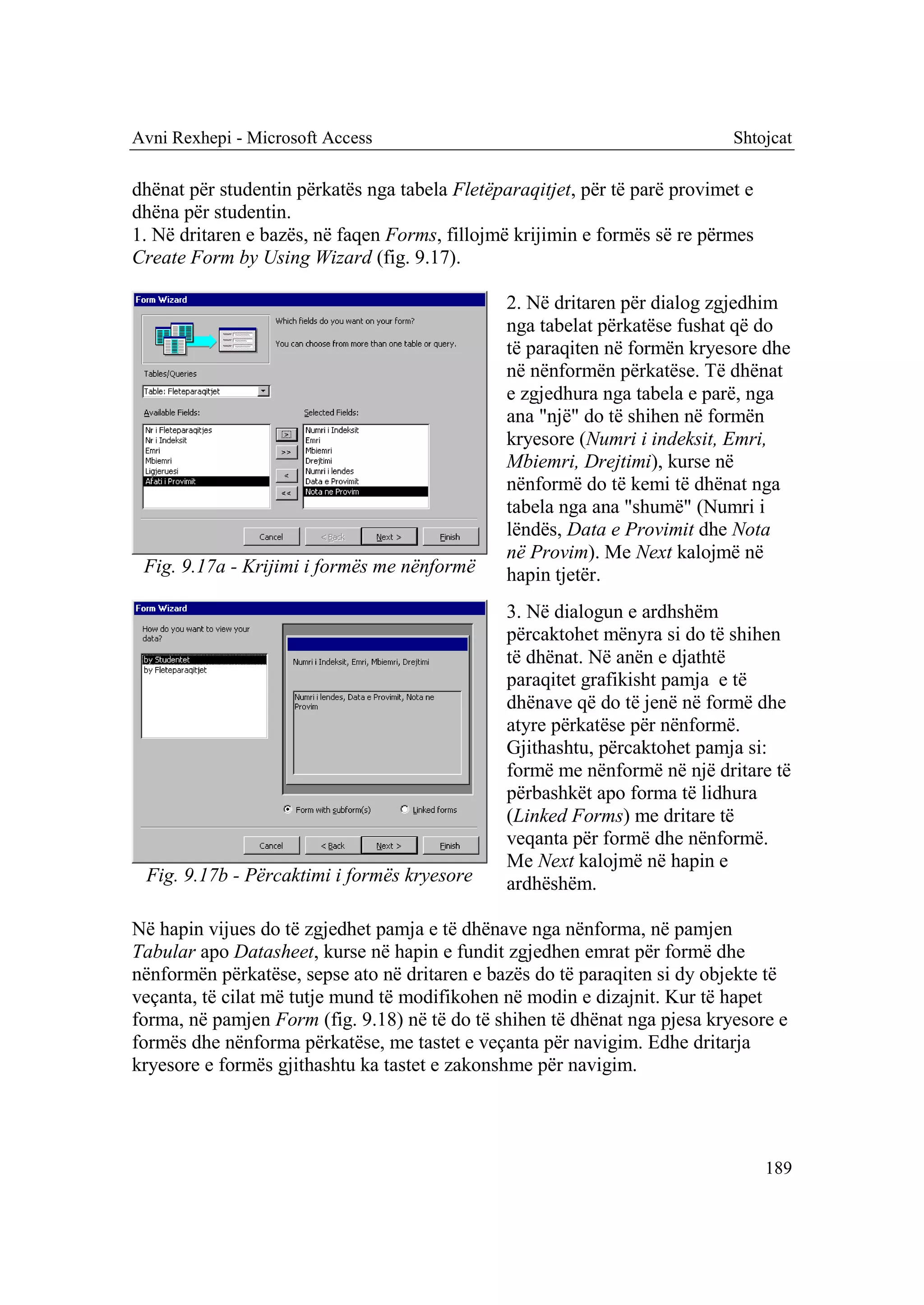 Avni Rexhepi - Microsoft Access                                              Shtojcat

dhënat për studentin përkatës nga tabela Fletëparaqitjet, për të parë provimet e
dhëna për studentin.
1. Në dritaren e bazës, në faqen Forms, fillojmë krijimin e formës së re përmes
Create Form by Using Wizard (fig. 9.17).

                                                2. Në dritaren për dialog zgjedhim
                                                nga tabelat përkatëse fushat që do
                                                të paraqiten në formën kryesore dhe
                                                në nënformën përkatëse. Të dhënat
                                                e zgjedhura nga tabela e parë, nga
                                                ana "një" do të shihen në formën
                                                kryesore (Numri i indeksit, Emri,
                                                Mbiemri, Drejtimi), kurse në
                                                nënformë do të kemi të dhënat nga
                                                tabela nga ana "shumë" (Numri i
                                                lëndës, Data e Provimit dhe Nota
                                                në Provim). Me Next kalojmë në
 Fig. 9.17a - Krijimi i formës me nënformë      hapin tjetër.
                                                3. Në dialogun e ardhshëm
                                                përcaktohet mënyra si do të shihen
                                                të dhënat. Në anën e djathtë
                                                paraqitet grafikisht pamja e të
                                                dhënave që do të jenë në formë dhe
                                                atyre përkatëse për nënformë.
                                                Gjithashtu, përcaktohet pamja si:
                                                formë me nënformë në një dritare të
                                                përbashkët apo forma të lidhura
                                                (Linked Forms) me dritare të
                                                veqanta për formë dhe nënformë.
                                                Me Next kalojmë në hapin e
 Fig. 9.17b - Përcaktimi i formës kryesore      ardhëshëm.

Në hapin vijues do të zgjedhet pamja e të dhënave nga nënforma, në pamjen
Tabular apo Datasheet, kurse në hapin e fundit zgjedhen emrat për formë dhe
nënformën përkatëse, sepse ato në dritaren e bazës do të paraqiten si dy objekte të
veçanta, të cilat më tutje mund të modifikohen në modin e dizajnit. Kur të hapet
forma, në pamjen Form (fig. 9.18) në të do të shihen të dhënat nga pjesa kryesore e
formës dhe nënforma përkatëse, me tastet e veçanta për navigim. Edhe dritarja
kryesore e formës gjithashtu ka tastet e zakonshme për navigim.




                                                                                   189
 