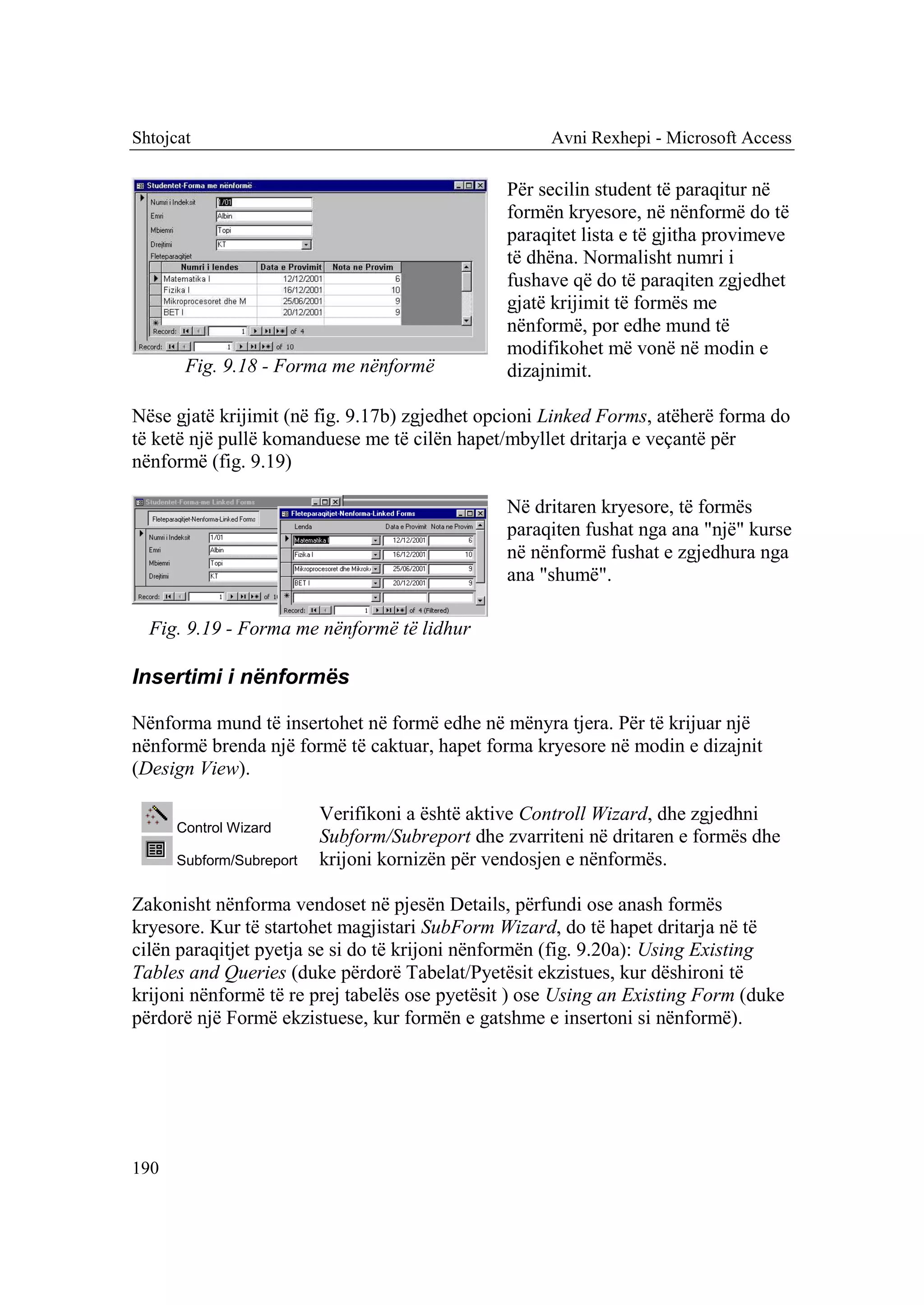 Shtojcat                                              Avni Rexhepi - Microsoft Access

                                                 Për secilin student të paraqitur në
                                                 formën kryesore, në nënformë do të
                                                 paraqitet lista e të gjitha provimeve
                                                 të dhëna. Normalisht numri i
                                                 fushave që do të paraqiten zgjedhet
                                                 gjatë krijimit të formës me
                                                 nënformë, por edhe mund të
                                                 modifikohet më vonë në modin e
       Fig. 9.18 - Forma me nënformë             dizajnimit.

Nëse gjatë krijimit (në fig. 9.17b) zgjedhet opcioni Linked Forms, atëherë forma do
të ketë një pullë komanduese me të cilën hapet/mbyllet dritarja e veçantë për
nënformë (fig. 9.19)

                                                 Në dritaren kryesore, të formës
                                                 paraqiten fushat nga ana "një" kurse
                                                 në nënformë fushat e zgjedhura nga
                                                 ana "shumë".

  Fig. 9.19 - Forma me nënformë të lidhur

Insertimi i nënformës

Nënforma mund të insertohet në formë edhe në mënyra tjera. Për të krijuar një
nënformë brenda një formë të caktuar, hapet forma kryesore në modin e dizajnit
(Design View).

                          Verifikoni a është aktive Controll Wizard, dhe zgjedhni
      Control Wizard
                          Subform/Subreport dhe zvarriteni në dritaren e formës dhe
      Subform/Subreport   krijoni kornizën për vendosjen e nënformës.

Zakonisht nënforma vendoset në pjesën Details, përfundi ose anash formës
kryesore. Kur të startohet magjistari SubForm Wizard, do të hapet dritarja në të
cilën paraqitjet pyetja se si do të krijoni nënformën (fig. 9.20a): Using Existing
Tables and Queries (duke përdorë Tabelat/Pyetësit ekzistues, kur dëshironi të
krijoni nënformë të re prej tabelës ose pyetësit ) ose Using an Existing Form (duke
përdorë një Formë ekzistuese, kur formën e gatshme e insertoni si nënformë).




190
 