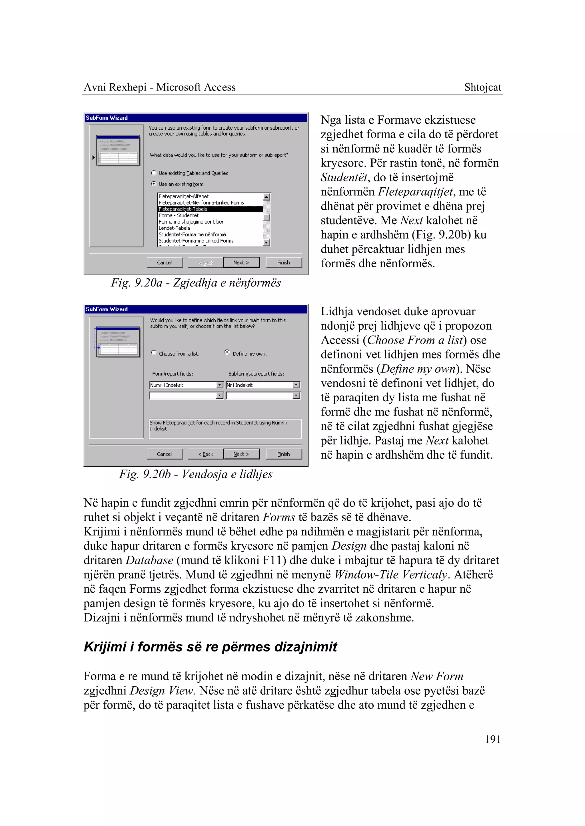 Avni Rexhepi - Microsoft Access                                             Shtojcat

                                               Nga lista e Formave ekzistuese
                                               zgjedhet forma e cila do të përdoret
                                               si nënformë në kuadër të formës
                                               kryesore. Për rastin tonë, në formën
                                               Studentët, do të insertojmë
                                               nënformën Fleteparaqitjet, me të
                                               dhënat për provimet e dhëna prej
                                               studentëve. Me Next kalohet në
                                               hapin e ardhshëm (Fig. 9.20b) ku
                                               duhet përcaktuar lidhjen mes
                                               formës dhe nënformës.
     Fig. 9.20a - Zgjedhja e nënformës

                                               Lidhja vendoset duke aprovuar
                                               ndonjë prej lidhjeve që i propozon
                                               Accessi (Choose From a list) ose
                                               definoni vet lidhjen mes formës dhe
                                               nënformës (Define my own). Nëse
                                               vendosni të definoni vet lidhjet, do
                                               të paraqiten dy lista me fushat në
                                               formë dhe me fushat në nënformë,
                                               në të cilat zgjedhni fushat gjegjëse
                                               për lidhje. Pastaj me Next kalohet
                                               në hapin e ardhshëm dhe të fundit.
       Fig. 9.20b - Vendosja e lidhjes

Në hapin e fundit zgjedhni emrin për nënformën që do të krijohet, pasi ajo do të
ruhet si objekt i veçantë në dritaren Forms të bazës së të dhënave.
Krijimi i nënformës mund të bëhet edhe pa ndihmën e magjistarit për nënforma,
duke hapur dritaren e formës kryesore në pamjen Design dhe pastaj kaloni në
dritaren Database (mund të klikoni F11) dhe duke i mbajtur të hapura të dy dritaret
njërën pranë tjetrës. Mund të zgjedhni në menynë Window-Tile Verticaly. Atëherë
në faqen Forms zgjedhet forma ekzistuese dhe zvarritet në dritaren e hapur në
pamjen design të formës kryesore, ku ajo do të insertohet si nënformë.
Dizajni i nënformës mund të ndryshohet në mënyrë të zakonshme.

Krijimi i formës së re përmes dizajnimit

Forma e re mund të krijohet në modin e dizajnit, nëse në dritaren New Form
zgjedhni Design View. Nëse në atë dritare është zgjedhur tabela ose pyetësi bazë
për formë, do të paraqitet lista e fushave përkatëse dhe ato mund të zgjedhen e

                                                                                191
 