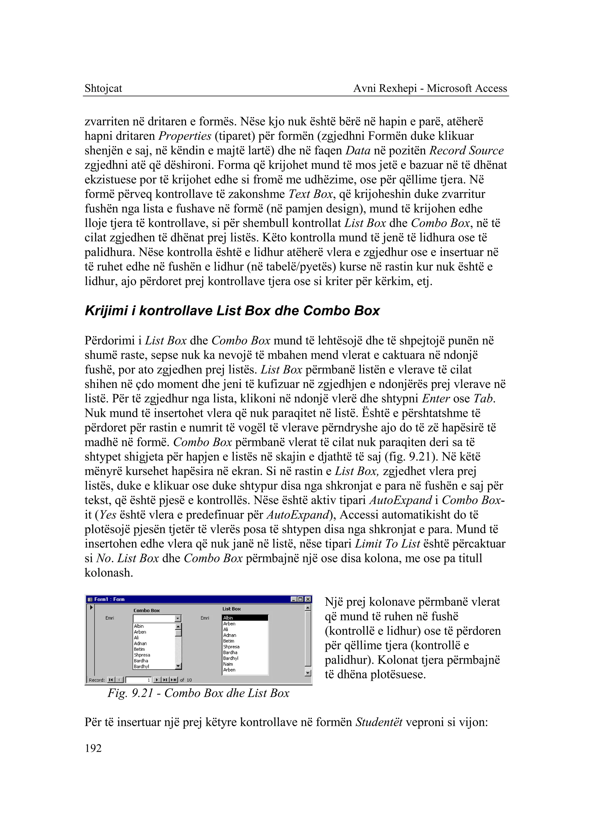 Shtojcat                                              Avni Rexhepi - Microsoft Access

zvarriten në dritaren e formës. Nëse kjo nuk është bërë në hapin e parë, atëherë
hapni dritaren Properties (tiparet) për formën (zgjedhni Formën duke klikuar
shenjën e saj, në këndin e majtë lartë) dhe në faqen Data në pozitën Record Source
zgjedhni atë që dëshironi. Forma që krijohet mund të mos jetë e bazuar në të dhënat
ekzistuese por të krijohet edhe si fromë me udhëzime, ose për qëllime tjera. Në
formë përveq kontrollave të zakonshme Text Box, që krijoheshin duke zvarritur
fushën nga lista e fushave në formë (në pamjen design), mund të krijohen edhe
lloje tjera të kontrollave, si për shembull kontrollat List Box dhe Combo Box, në të
cilat zgjedhen të dhënat prej listës. Këto kontrolla mund të jenë të lidhura ose të
palidhura. Nëse kontrolla është e lidhur atëherë vlera e zgjedhur ose e insertuar në
të ruhet edhe në fushën e lidhur (në tabelë/pyetës) kurse në rastin kur nuk është e
lidhur, ajo përdoret prej kontrollave tjera ose si kriter për kërkim, etj.

Krijimi i kontrollave List Box dhe Combo Box

Përdorimi i List Box dhe Combo Box mund të lehtësojë dhe të shpejtojë punën në
shumë raste, sepse nuk ka nevojë të mbahen mend vlerat e caktuara në ndonjë
fushë, por ato zgjedhen prej listës. List Box përmbanë listën e vlerave të cilat
shihen në çdo moment dhe jeni të kufizuar në zgjedhjen e ndonjërës prej vlerave në
listë. Për të zgjedhur nga lista, klikoni në ndonjë vlerë dhe shtypni Enter ose Tab.
Nuk mund të insertohet vlera që nuk paraqitet në listë. Është e përshtatshme të
përdoret për rastin e numrit të vogël të vlerave përndryshe ajo do të zë hapësirë të
madhë në formë. Combo Box përmbanë vlerat të cilat nuk paraqiten deri sa të
shtypet shigjeta për hapjen e listës në skajin e djathtë të saj (fig. 9.21). Në këtë
mënyrë kursehet hapësira në ekran. Si në rastin e List Box, zgjedhet vlera prej
listës, duke e klikuar ose duke shtypur disa nga shkronjat e para në fushën e saj për
tekst, që është pjesë e kontrollës. Nëse është aktiv tipari AutoExpand i Combo Box-
it (Yes është vlera e predefinuar për AutoExpand), Accessi automatikisht do të
plotësojë pjesën tjetër të vlerës posa të shtypen disa nga shkronjat e para. Mund të
insertohen edhe vlera që nuk janë në listë, nëse tipari Limit To List është përcaktuar
si No. List Box dhe Combo Box përmbajnë një ose disa kolona, me ose pa titull
kolonash.

                                                 Një prej kolonave përmbanë vlerat
                                                 që mund të ruhen në fushë
                                                 (kontrollë e lidhur) ose të përdoren
                                                 për qëllime tjera (kontrollë e
                                                 palidhur). Kolonat tjera përmbajnë
                                                 të dhëna plotësuese.
      Fig. 9.21 - Combo Box dhe List Box

Për të insertuar një prej këtyre kontrollave në formën Studentët veproni si vijon:

192
 