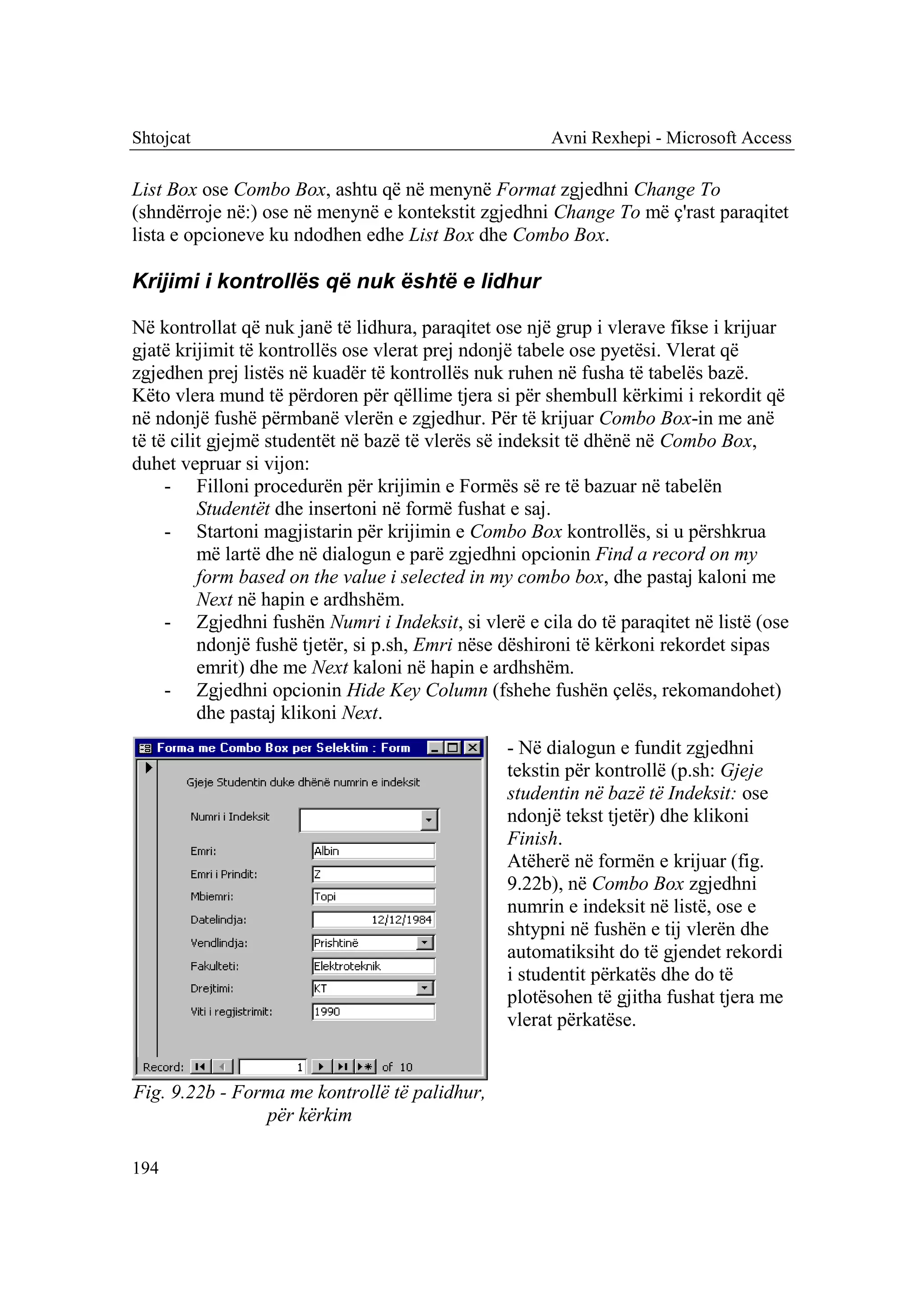 Shtojcat                                              Avni Rexhepi - Microsoft Access

List Box ose Combo Box, ashtu që në menynë Format zgjedhni Change To
(shndërroje në:) ose në menynë e kontekstit zgjedhni Change To më ç'rast paraqitet
lista e opcioneve ku ndodhen edhe List Box dhe Combo Box.

Krijimi i kontrollës që nuk është e lidhur

Në kontrollat që nuk janë të lidhura, paraqitet ose një grup i vlerave fikse i krijuar
gjatë krijimit të kontrollës ose vlerat prej ndonjë tabele ose pyetësi. Vlerat që
zgjedhen prej listës në kuadër të kontrollës nuk ruhen në fusha të tabelës bazë.
Këto vlera mund të përdoren për qëllime tjera si për shembull kërkimi i rekordit që
në ndonjë fushë përmbanë vlerën e zgjedhur. Për të krijuar Combo Box-in me anë
të të cilit gjejmë studentët në bazë të vlerës së indeksit të dhënë në Combo Box,
duhet vepruar si vijon:
     - Filloni procedurën për krijimin e Formës së re të bazuar në tabelën
          Studentët dhe insertoni në formë fushat e saj.
     - Startoni magjistarin për krijimin e Combo Box kontrollës, si u përshkrua
          më lartë dhe në dialogun e parë zgjedhni opcionin Find a record on my
          form based on the value i selected in my combo box, dhe pastaj kaloni me
          Next në hapin e ardhshëm.
     - Zgjedhni fushën Numri i Indeksit, si vlerë e cila do të paraqitet në listë (ose
          ndonjë fushë tjetër, si p.sh, Emri nëse dëshironi të kërkoni rekordet sipas
          emrit) dhe me Next kaloni në hapin e ardhshëm.
     - Zgjedhni opcionin Hide Key Column (fshehe fushën çelës, rekomandohet)
          dhe pastaj klikoni Next.
                                                 - Në dialogun e fundit zgjedhni
                                                 tekstin për kontrollë (p.sh: Gjeje
                                                 studentin në bazë të Indeksit: ose
                                                 ndonjë tekst tjetër) dhe klikoni
                                                 Finish.
                                                 Atëherë në formën e krijuar (fig.
                                                 9.22b), në Combo Box zgjedhni
                                                 numrin e indeksit në listë, ose e
                                                 shtypni në fushën e tij vlerën dhe
                                                 automatiksiht do të gjendet rekordi
                                                 i studentit përkatës dhe do të
                                                 plotësohen të gjitha fushat tjera me
                                                 vlerat përkatëse.


Fig. 9.22b - Forma me kontrollë të palidhur,
                për kërkim

194
 