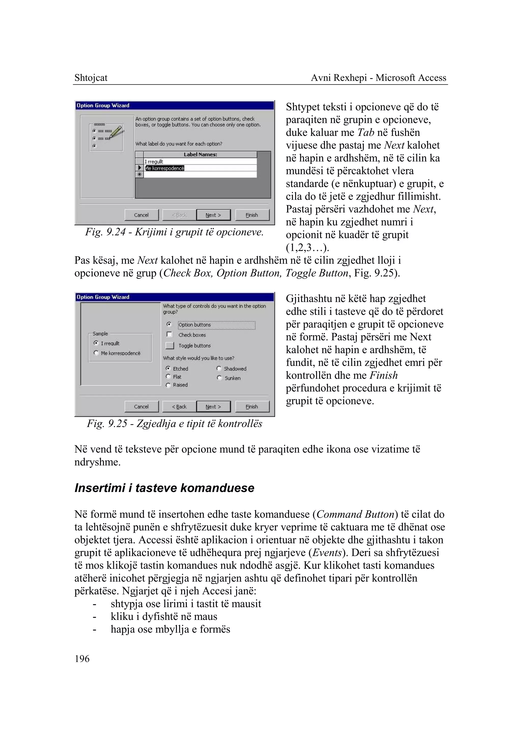 Shtojcat                                               Avni Rexhepi - Microsoft Access

                                              Shtypet teksti i opcioneve që do të
                                              paraqiten në grupin e opcioneve,
                                              duke kaluar me Tab në fushën
                                              vijuese dhe pastaj me Next kalohet
                                              në hapin e ardhshëm, në të cilin ka
                                              mundësi të përcaktohet vlera
                                              standarde (e nënkuptuar) e grupit, e
                                              cila do të jetë e zgjedhur fillimisht.
                                              Pastaj përsëri vazhdohet me Next,
                                              në hapin ku zgjedhet numri i
  Fig. 9.24 - Krijimi i grupit të opcioneve.  opcionit në kuadër të grupit
                                              (1,2,3…).
Pas kësaj, me Next kalohet në hapin e ardhshëm në të cilin zgjedhet lloji i
opcioneve në grup (Check Box, Option Button, Toggle Button, Fig. 9.25).

                                                 Gjithashtu në këtë hap zgjedhet
                                                 edhe stili i tasteve që do të përdoret
                                                 për paraqitjen e grupit të opcioneve
                                                 në formë. Pastaj përsëri me Next
                                                 kalohet në hapin e ardhshëm, të
                                                 fundit, në të cilin zgjedhet emri për
                                                 kontrollën dhe me Finish
                                                 përfundohet procedura e krijimit të
                                                 grupit të opcioneve.

   Fig. 9.25 - Zgjedhja e tipit të kontrollës

Në vend të teksteve për opcione mund të paraqiten edhe ikona ose vizatime të
ndryshme.

Insertimi i tasteve komanduese

Në formë mund të insertohen edhe taste komanduese (Command Button) të cilat do
ta lehtësojnë punën e shfrytëzuesit duke kryer veprime të caktuara me të dhënat ose
objektet tjera. Accessi është aplikacion i orientuar në objekte dhe gjithashtu i takon
grupit të aplikacioneve të udhëhequra prej ngjarjeve (Events). Deri sa shfrytëzuesi
të mos klikojë tastin komandues nuk ndodhë asgjë. Kur klikohet tasti komandues
atëherë inicohet përgjegja në ngjarjen ashtu që definohet tipari për kontrollën
përkatëse. Ngjarjet që i njeh Accesi janë:
     - shtypja ose lirimi i tastit të mausit
     - kliku i dyfishtë në maus
     - hapja ose mbyllja e formës

196
 