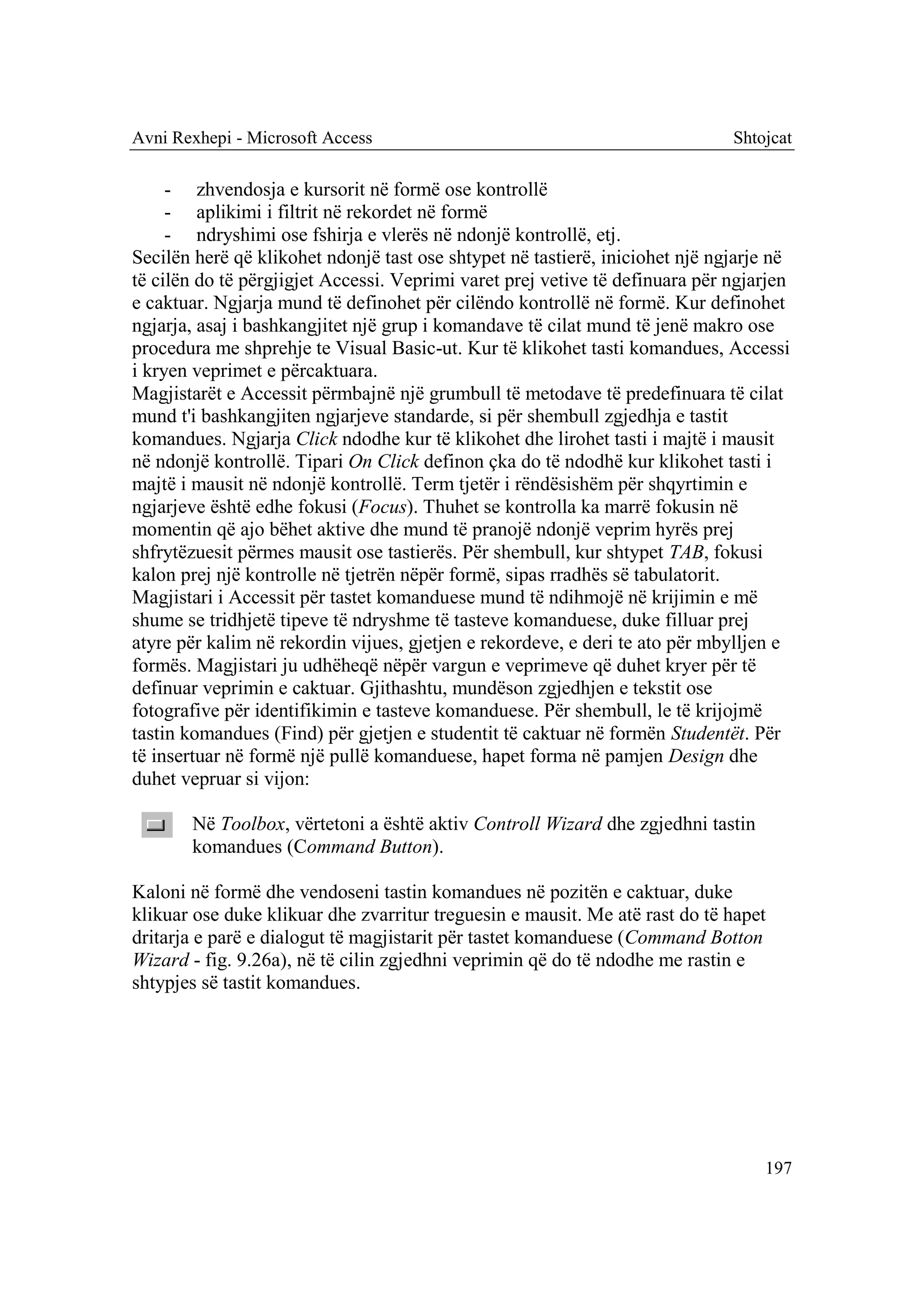 Avni Rexhepi - Microsoft Access                                               Shtojcat

     - zhvendosja e kursorit në formë ose kontrollë
     - aplikimi i filtrit në rekordet në formë
     - ndryshimi ose fshirja e vlerës në ndonjë kontrollë, etj.
Secilën herë që klikohet ndonjë tast ose shtypet në tastierë, iniciohet një ngjarje në
të cilën do të përgjigjet Accessi. Veprimi varet prej vetive të definuara për ngjarjen
e caktuar. Ngjarja mund të definohet për cilëndo kontrollë në formë. Kur definohet
ngjarja, asaj i bashkangjitet një grup i komandave të cilat mund të jenë makro ose
procedura me shprehje te Visual Basic-ut. Kur të klikohet tasti komandues, Accessi
i kryen veprimet e përcaktuara.
Magjistarët e Accessit përmbajnë një grumbull të metodave të predefinuara të cilat
mund t'i bashkangjiten ngjarjeve standarde, si për shembull zgjedhja e tastit
komandues. Ngjarja Click ndodhe kur të klikohet dhe lirohet tasti i majtë i mausit
në ndonjë kontrollë. Tipari On Click definon çka do të ndodhë kur klikohet tasti i
majtë i mausit në ndonjë kontrollë. Term tjetër i rëndësishëm për shqyrtimin e
ngjarjeve është edhe fokusi (Focus). Thuhet se kontrolla ka marrë fokusin në
momentin që ajo bëhet aktive dhe mund të pranojë ndonjë veprim hyrës prej
shfrytëzuesit përmes mausit ose tastierës. Për shembull, kur shtypet TAB, fokusi
kalon prej një kontrolle në tjetrën nëpër formë, sipas rradhës së tabulatorit.
Magjistari i Accessit për tastet komanduese mund të ndihmojë në krijimin e më
shume se tridhjetë tipeve të ndryshme të tasteve komanduese, duke filluar prej
atyre për kalim në rekordin vijues, gjetjen e rekordeve, e deri te ato për mbylljen e
formës. Magjistari ju udhëheqë nëpër vargun e veprimeve që duhet kryer për të
definuar veprimin e caktuar. Gjithashtu, mundëson zgjedhjen e tekstit ose
fotografive për identifikimin e tasteve komanduese. Për shembull, le të krijojmë
tastin komandues (Find) për gjetjen e studentit të caktuar në formën Studentët. Për
të insertuar në formë një pullë komanduese, hapet forma në pamjen Design dhe
duhet vepruar si vijon:

       Në Toolbox, vërtetoni a është aktiv Controll Wizard dhe zgjedhni tastin
       komandues (Command Button).

Kaloni në formë dhe vendoseni tastin komandues në pozitën e caktuar, duke
klikuar ose duke klikuar dhe zvarritur treguesin e mausit. Me atë rast do të hapet
dritarja e parë e dialogut të magjistarit për tastet komanduese (Command Botton
Wizard - fig. 9.26a), në të cilin zgjedhni veprimin që do të ndodhe me rastin e
shtypjes së tastit komandues.




                                                                                  197
 