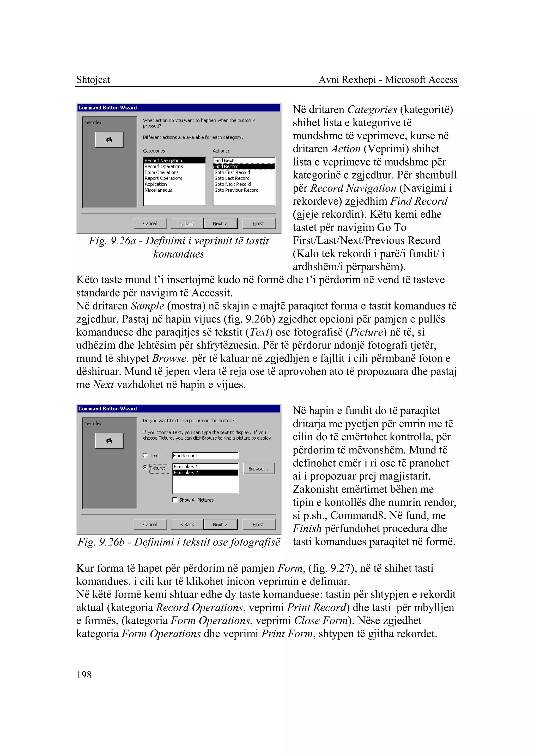 Shtojcat                                               Avni Rexhepi - Microsoft Access

                                                 Në dritaren Categories (kategoritë)
                                                 shihet lista e kategorive të
                                                 mundshme të veprimeve, kurse në
                                                 dritaren Action (Veprimi) shihet
                                                 lista e veprimeve të mudshme për
                                                 kategorinë e zgjedhur. Për shembull
                                                 për Record Navigation (Navigimi i
                                                 rekordeve) zgjedhim Find Record
                                                 (gjeje rekordin). Këtu kemi edhe
                                                 tastet për navigim Go To
   Fig. 9.26a - Definimi i veprimit të tastit    First/Last/Next/Previous Record
                 komandues                       (Kalo tek rekordi i parë/i fundit/ i
                                                 ardhshëm/i përparshëm).
Këto taste mund t’i insertojmë kudo në formë dhe t’i përdorim në vend të tasteve
standarde për navigim të Accessit.
Në dritaren Sample (mostra) në skajin e majtë paraqitet forma e tastit komandues të
zgjedhur. Pastaj në hapin vijues (fig. 9.26b) zgjedhet opcioni për pamjen e pullës
komanduese dhe paraqitjes së tekstit (Text) ose fotografisë (Picture) në të, si
udhëzim dhe lehtësim për shfrytëzuesin. Për të përdorur ndonjë fotografi tjetër,
mund të shtypet Browse, për të kaluar në zgjedhjen e fajllit i cili përmbanë foton e
dëshiruar. Mund të jepen vlera të reja ose të aprovohen ato të propozuara dhe pastaj
me Next vazhdohet në hapin e vijues.

                                                  Në hapin e fundit do të paraqitet
                                                  dritarja me pyetjen për emrin me të
                                                  cilin do të emërtohet kontrolla, për
                                                  përdorim të mëvonshëm. Mund të
                                                  definohet emër i ri ose të pranohet
                                                  ai i propozuar prej magjistarit.
                                                  Zakonisht emërtimet bëhen me
                                                  tipin e kontollës dhe numrin rendor,
                                                  si p.sh., Command8. Në fund, me
                                                  Finish përfundohet procedura dhe
Fig. 9.26b - Definimi i tekstit ose fotografisë   tasti komandues paraqitet në formë.

Kur forma të hapet për përdorim në pamjen Form, (fig. 9.27), në të shihet tasti
komandues, i cili kur të klikohet inicon veprimin e definuar.
Në këtë formë kemi shtuar edhe dy taste komanduese: tastin për shtypjen e rekordit
aktual (kategoria Record Operations, veprimi Print Record) dhe tasti për mbylljen
e formës, (kategoria Form Operations, veprimi Close Form). Nëse zgjedhet
kategoria Form Operations dhe veprimi Print Form, shtypen të gjitha rekordet.


198
 