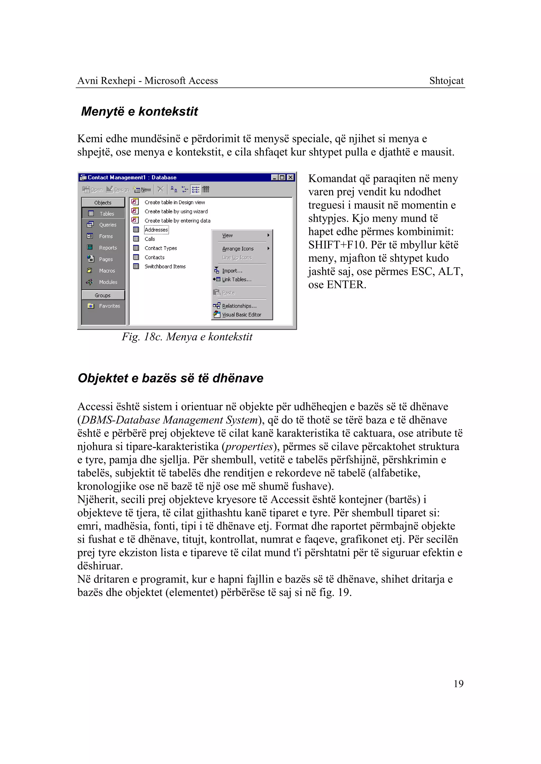 Avni Rexhepi - Microsoft Access                                                   Shtojcat


Menytë e kontekstit

Kemi edhe mundësinë e përdorimit të menysë speciale, që njihet si menya e
shpejtë, ose menya e kontekstit, e cila shfaqet kur shtypet pulla e djathtë e mausit.

                                                     Komandat që paraqiten në meny
                                                     varen prej vendit ku ndodhet
                                                     treguesi i mausit në momentin e
                                                     shtypjes. Kjo meny mund të
                                                     hapet edhe përmes kombinimit:
                                                     SHIFT+F10. Për të mbyllur këtë
                                                     meny, mjafton të shtypet kudo
                                                     jashtë saj, ose përmes ESC, ALT,
                                                     ose ENTER.



          Fig. 18c. Menya e kontekstit


Objektet e bazës së të dhënave

Accessi është sistem i orientuar në objekte për udhëheqjen e bazës së të dhënave
(DBMS-Database Management System), që do të thotë se tërë baza e të dhënave
është e përbërë prej objekteve të cilat kanë karakteristika të caktuara, ose atribute të
njohura si tipare-karakteristika (properties), përmes së cilave përcaktohet struktura
e tyre, pamja dhe sjellja. Për shembull, vetitë e tabelës përfshijnë, përshkrimin e
tabelës, subjektit të tabelës dhe renditjen e rekordeve në tabelë (alfabetike,
kronologjike ose në bazë të një ose më shumë fushave).
Njëherit, secili prej objekteve kryesore të Accessit është kontejner (bartës) i
objekteve të tjera, të cilat gjithashtu kanë tiparet e tyre. Për shembull tiparet si:
emri, madhësia, fonti, tipi i të dhënave etj. Format dhe raportet përmbajnë objekte
si fushat e të dhënave, titujt, kontrollat, numrat e faqeve, grafikonet etj. Për secilën
prej tyre ekziston lista e tipareve të cilat mund t'i përshtatni për të siguruar efektin e
dëshiruar.
Në dritaren e programit, kur e hapni fajllin e bazës së të dhënave, shihet dritarja e
bazës dhe objektet (elementet) përbërëse të saj si në fig. 19.




                                                                                       19
 