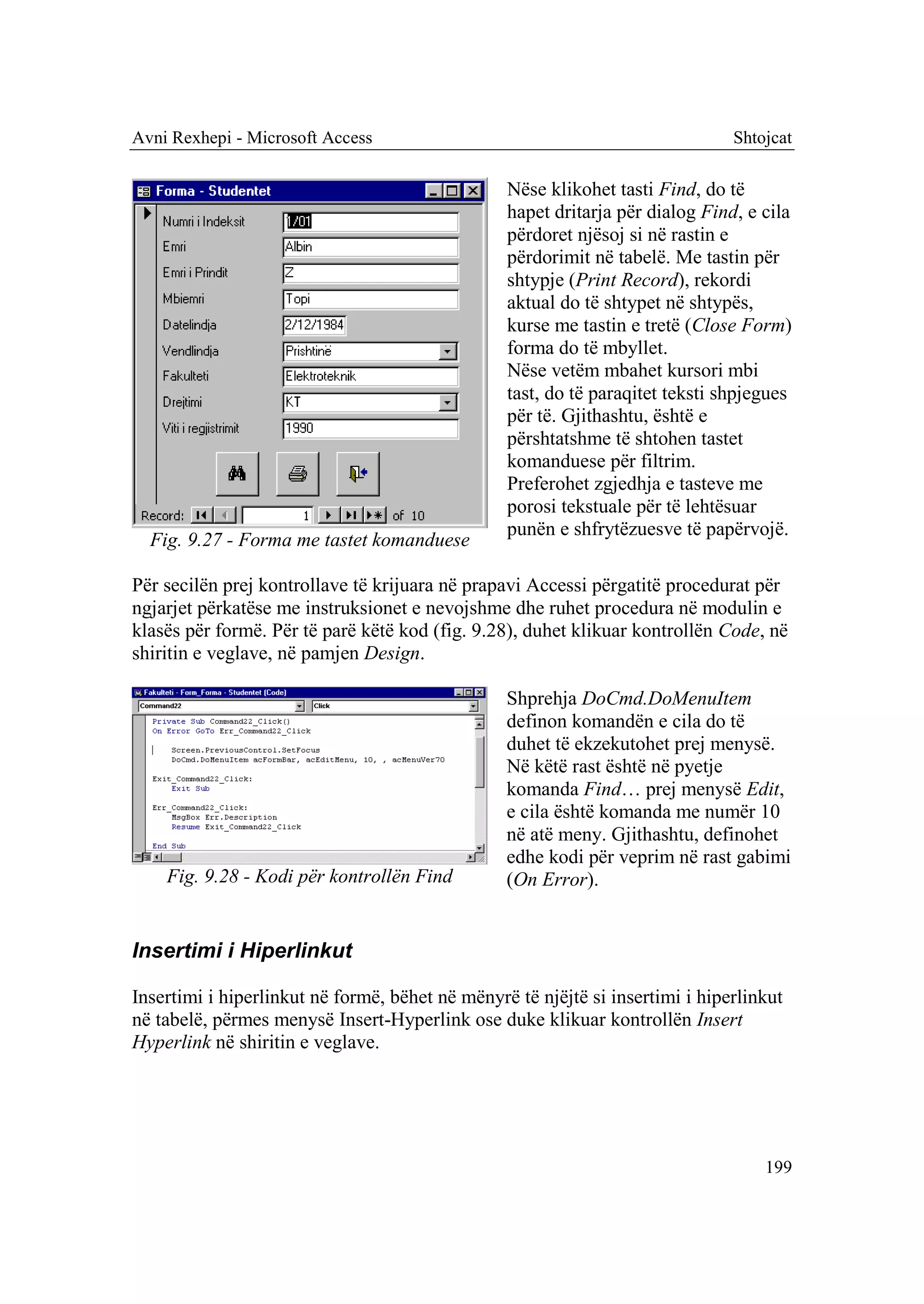 Avni Rexhepi - Microsoft Access                                                Shtojcat

                                                 Nëse klikohet tasti Find, do të
                                                 hapet dritarja për dialog Find, e cila
                                                 përdoret njësoj si në rastin e
                                                 përdorimit në tabelë. Me tastin për
                                                 shtypje (Print Record), rekordi
                                                 aktual do të shtypet në shtypës,
                                                 kurse me tastin e tretë (Close Form)
                                                 forma do të mbyllet.
                                                 Nëse vetëm mbahet kursori mbi
                                                 tast, do të paraqitet teksti shpjegues
                                                 për të. Gjithashtu, është e
                                                 përshtatshme të shtohen tastet
                                                 komanduese për filtrim.
                                                 Preferohet zgjedhja e tasteve me
                                                 porosi tekstuale për të lehtësuar
                                                 punën e shfrytëzuesve të papërvojë.
  Fig. 9.27 - Forma me tastet komanduese

Për secilën prej kontrollave të krijuara në prapavi Accessi përgatitë procedurat për
ngjarjet përkatëse me instruksionet e nevojshme dhe ruhet procedura në modulin e
klasës për formë. Për të parë këtë kod (fig. 9.28), duhet klikuar kontrollën Code, në
shiritin e veglave, në pamjen Design.

                                                 Shprehja DoCmd.DoMenuItem
                                                 definon komandën e cila do të
                                                 duhet të ekzekutohet prej menysë.
                                                 Në këtë rast është në pyetje
                                                 komanda Find… prej menysë Edit,
                                                 e cila është komanda me numër 10
                                                 në atë meny. Gjithashtu, definohet
                                                 edhe kodi për veprim në rast gabimi
    Fig. 9.28 - Kodi për kontrollën Find         (On Error).


Insertimi i Hiperlinkut

Insertimi i hiperlinkut në formë, bëhet në mënyrë të njëjtë si insertimi i hiperlinkut
në tabelë, përmes menysë Insert-Hyperlink ose duke klikuar kontrollën Insert
Hyperlink në shiritin e veglave.




                                                                                   199
 