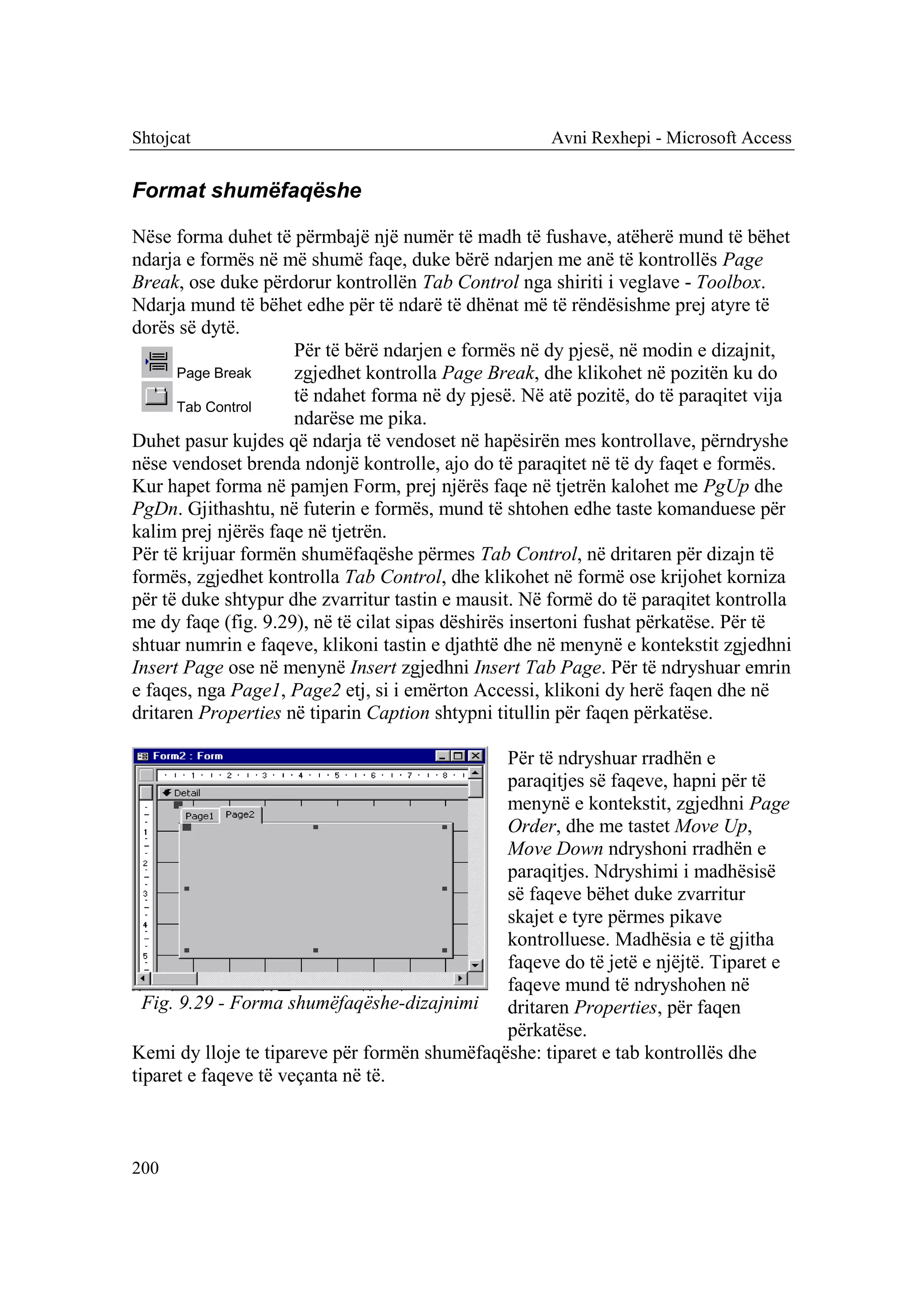 Shtojcat                                              Avni Rexhepi - Microsoft Access


Format shumëfaqëshe

Nëse forma duhet të përmbajë një numër të madh të fushave, atëherë mund të bëhet
ndarja e formës në më shumë faqe, duke bërë ndarjen me anë të kontrollës Page
Break, ose duke përdorur kontrollën Tab Control nga shiriti i veglave - Toolbox.
Ndarja mund të bëhet edhe për të ndarë të dhënat më të rëndësishme prej atyre të
dorës së dytë.
                     Për të bërë ndarjen e formës në dy pjesë, në modin e dizajnit,
      Page Break     zgjedhet kontrolla Page Break, dhe klikohet në pozitën ku do
                     të ndahet forma në dy pjesë. Në atë pozitë, do të paraqitet vija
      Tab Control
                     ndarëse me pika.
Duhet pasur kujdes që ndarja të vendoset në hapësirën mes kontrollave, përndryshe
nëse vendoset brenda ndonjë kontrolle, ajo do të paraqitet në të dy faqet e formës.
Kur hapet forma në pamjen Form, prej njërës faqe në tjetrën kalohet me PgUp dhe
PgDn. Gjithashtu, në futerin e formës, mund të shtohen edhe taste komanduese për
kalim prej njërës faqe në tjetrën.
Për të krijuar formën shumëfaqëshe përmes Tab Control, në dritaren për dizajn të
formës, zgjedhet kontrolla Tab Control, dhe klikohet në formë ose krijohet korniza
për të duke shtypur dhe zvarritur tastin e mausit. Në formë do të paraqitet kontrolla
me dy faqe (fig. 9.29), në të cilat sipas dëshirës insertoni fushat përkatëse. Për të
shtuar numrin e faqeve, klikoni tastin e djathtë dhe në menynë e kontekstit zgjedhni
Insert Page ose në menynë Insert zgjedhni Insert Tab Page. Për të ndryshuar emrin
e faqes, nga Page1, Page2 etj, si i emërton Accessi, klikoni dy herë faqen dhe në
dritaren Properties në tiparin Caption shtypni titullin për faqen përkatëse.

                                              Për të ndryshuar rradhën e
                                              paraqitjes së faqeve, hapni për të
                                              menynë e kontekstit, zgjedhni Page
                                              Order, dhe me tastet Move Up,
                                              Move Down ndryshoni rradhën e
                                              paraqitjes. Ndryshimi i madhësisë
                                              së faqeve bëhet duke zvarritur
                                              skajet e tyre përmes pikave
                                              kontrolluese. Madhësia e të gjitha
                                              faqeve do të jetë e njëjtë. Tiparet e
                                              faqeve mund të ndryshohen në
  Fig. 9.29 - Forma shumëfaqëshe-dizajnimi dritaren Properties, për faqen
                                              përkatëse.
Kemi dy lloje te tipareve për formën shumëfaqëshe: tiparet e tab kontrollës dhe
tiparet e faqeve të veçanta në të.



200
 