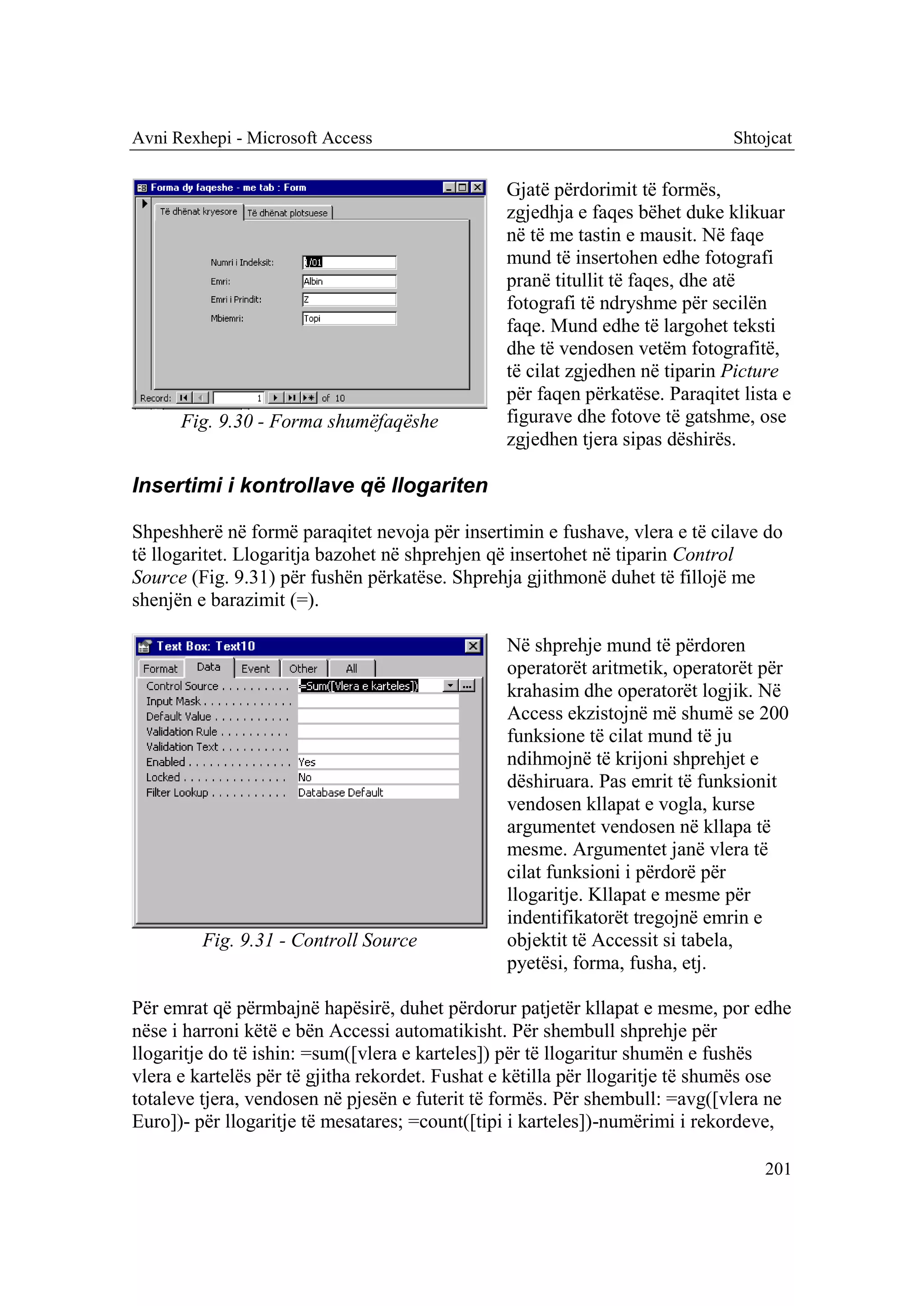 Avni Rexhepi - Microsoft Access                                               Shtojcat

                                                Gjatë përdorimit të formës,
                                                zgjedhja e faqes bëhet duke klikuar
                                                në të me tastin e mausit. Në faqe
                                                mund të insertohen edhe fotografi
                                                pranë titullit të faqes, dhe atë
                                                fotografi të ndryshme për secilën
                                                faqe. Mund edhe të largohet teksti
                                                dhe të vendosen vetëm fotografitë,
                                                të cilat zgjedhen në tiparin Picture
                                                për faqen përkatëse. Paraqitet lista e
      Fig. 9.30 - Forma shumëfaqëshe            figurave dhe fotove të gatshme, ose
                                                zgjedhen tjera sipas dëshirës.

Insertimi i kontrollave që llogariten

Shpeshherë në formë paraqitet nevoja për insertimin e fushave, vlera e të cilave do
të llogaritet. Llogaritja bazohet në shprehjen që insertohet në tiparin Control
Source (Fig. 9.31) për fushën përkatëse. Shprehja gjithmonë duhet të fillojë me
shenjën e barazimit (=).

                                                Në shprehje mund të përdoren
                                                operatorët aritmetik, operatorët për
                                                krahasim dhe operatorët logjik. Në
                                                Access ekzistojnë më shumë se 200
                                                funksione të cilat mund të ju
                                                ndihmojnë të krijoni shprehjet e
                                                dëshiruara. Pas emrit të funksionit
                                                vendosen kllapat e vogla, kurse
                                                argumentet vendosen në kllapa të
                                                mesme. Argumentet janë vlera të
                                                cilat funksioni i përdorë për
                                                llogaritje. Kllapat e mesme për
                                                indentifikatorët tregojnë emrin e
         Fig. 9.31 - Controll Source            objektit të Accessit si tabela,
                                                pyetësi, forma, fusha, etj.

Për emrat që përmbajnë hapësirë, duhet përdorur patjetër kllapat e mesme, por edhe
nëse i harroni këtë e bën Accessi automatikisht. Për shembull shprehje për
llogaritje do të ishin: =sum([vlera e karteles]) për të llogaritur shumën e fushës
vlera e kartelës për të gjitha rekordet. Fushat e këtilla për llogaritje të shumës ose
totaleve tjera, vendosen në pjesën e futerit të formës. Për shembull: =avg([vlera ne
Euro])- për llogaritje të mesatares; =count([tipi i karteles])-numërimi i rekordeve,

                                                                                  201
 