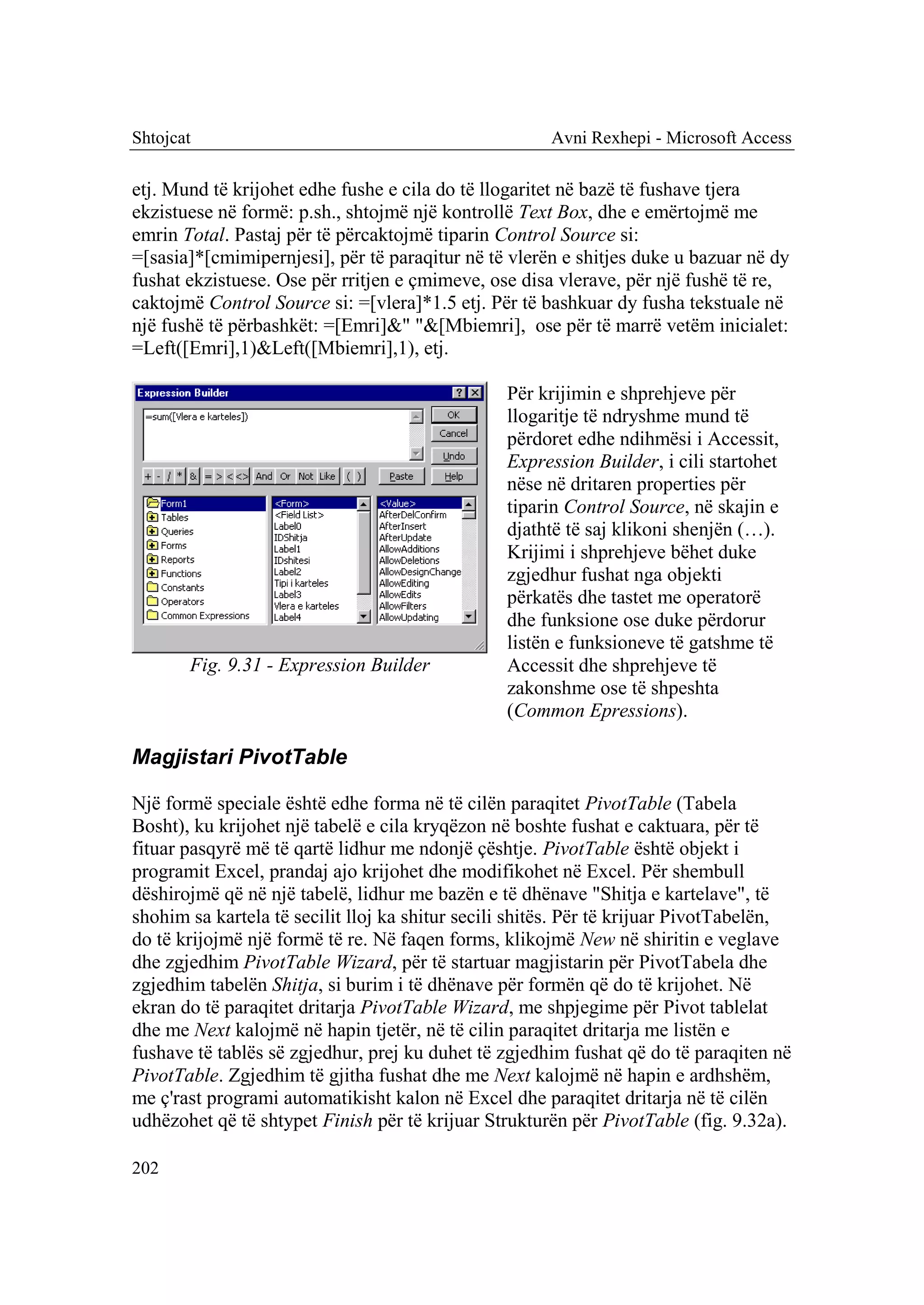 Shtojcat                                               Avni Rexhepi - Microsoft Access

etj. Mund të krijohet edhe fushe e cila do të llogaritet në bazë të fushave tjera
ekzistuese në formë: p.sh., shtojmë një kontrollë Text Box, dhe e emërtojmë me
emrin Total. Pastaj për të përcaktojmë tiparin Control Source si:
=[sasia]*[cmimipernjesi], për të paraqitur në të vlerën e shitjes duke u bazuar në dy
fushat ekzistuese. Ose për rritjen e çmimeve, ose disa vlerave, për një fushë të re,
caktojmë Control Source si: =[vlera]*1.5 etj. Për të bashkuar dy fusha tekstuale në
një fushë të përbashkët: =[Emri]&" "&[Mbiemri], ose për të marrë vetëm inicialet:
=Left([Emri],1)&Left([Mbiemri],1), etj.

                                                 Për krijimin e shprehjeve për
                                                 llogaritje të ndryshme mund të
                                                 përdoret edhe ndihmësi i Accessit,
                                                 Expression Builder, i cili startohet
                                                 nëse në dritaren properties për
                                                 tiparin Control Source, në skajin e
                                                 djathtë të saj klikoni shenjën (…).
                                                 Krijimi i shprehjeve bëhet duke
                                                 zgjedhur fushat nga objekti
                                                 përkatës dhe tastet me operatorë
                                                 dhe funksione ose duke përdorur
                                                 listën e funksioneve të gatshme të
       Fig. 9.31 - Expression Builder            Accessit dhe shprehjeve të
                                                 zakonshme ose të shpeshta
                                                 (Common Epressions).

Magjistari PivotTable

Një formë speciale është edhe forma në të cilën paraqitet PivotTable (Tabela
Bosht), ku krijohet një tabelë e cila kryqëzon në boshte fushat e caktuara, për të
fituar pasqyrë më të qartë lidhur me ndonjë çështje. PivotTable është objekt i
programit Excel, prandaj ajo krijohet dhe modifikohet në Excel. Për shembull
dëshirojmë që në një tabelë, lidhur me bazën e të dhënave "Shitja e kartelave", të
shohim sa kartela të secilit lloj ka shitur secili shitës. Për të krijuar PivotTabelën,
do të krijojmë një formë të re. Në faqen forms, klikojmë New në shiritin e veglave
dhe zgjedhim PivotTable Wizard, për të startuar magjistarin për PivotTabela dhe
zgjedhim tabelën Shitja, si burim i të dhënave për formën që do të krijohet. Në
ekran do të paraqitet dritarja PivotTable Wizard, me shpjegime për Pivot tablelat
dhe me Next kalojmë në hapin tjetër, në të cilin paraqitet dritarja me listën e
fushave të tablës së zgjedhur, prej ku duhet të zgjedhim fushat që do të paraqiten në
PivotTable. Zgjedhim të gjitha fushat dhe me Next kalojmë në hapin e ardhshëm,
me ç'rast programi automatikisht kalon në Excel dhe paraqitet dritarja në të cilën
udhëzohet që të shtypet Finish për të krijuar Strukturën për PivotTable (fig. 9.32a).

202
 