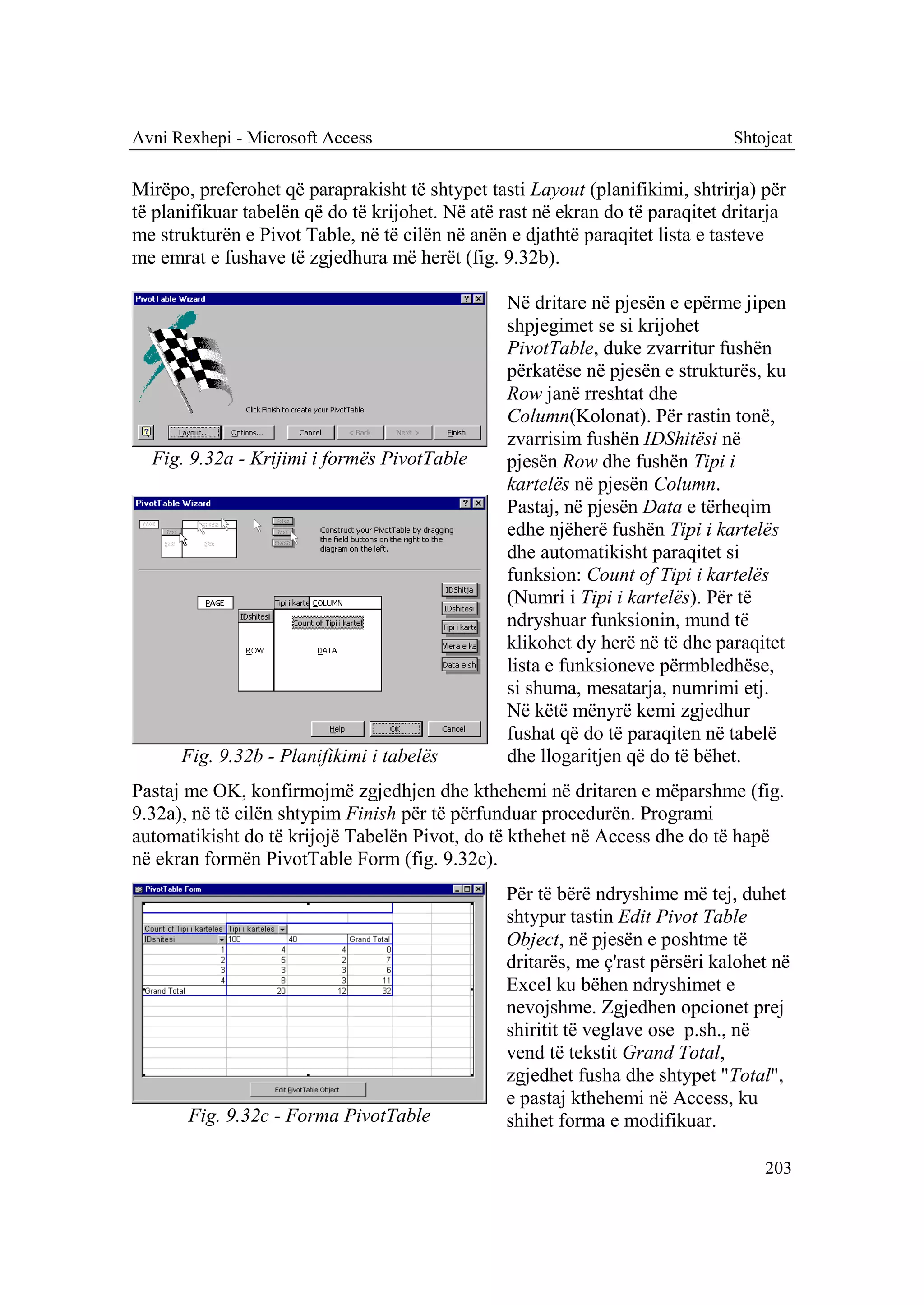 Avni Rexhepi - Microsoft Access                                                Shtojcat

Mirëpo, preferohet që paraprakisht të shtypet tasti Layout (planifikimi, shtrirja) për
të planifikuar tabelën që do të krijohet. Në atë rast në ekran do të paraqitet dritarja
me strukturën e Pivot Table, në të cilën në anën e djathtë paraqitet lista e tasteve
me emrat e fushave të zgjedhura më herët (fig. 9.32b).

                                                 Në dritare në pjesën e epërme jipen
                                                 shpjegimet se si krijohet
                                                 PivotTable, duke zvarritur fushën
                                                 përkatëse në pjesën e strukturës, ku
                                                 Row janë rreshtat dhe
                                                 Column(Kolonat). Për rastin tonë,
                                                 zvarrisim fushën IDShitësi në
  Fig. 9.32a - Krijimi i formës PivotTable       pjesën Row dhe fushën Tipi i
                                                 kartelës në pjesën Column.
                                                 Pastaj, në pjesën Data e tërheqim
                                                 edhe njëherë fushën Tipi i kartelës
                                                 dhe automatikisht paraqitet si
                                                 funksion: Count of Tipi i kartelës
                                                 (Numri i Tipi i kartelës). Për të
                                                 ndryshuar funksionin, mund të
                                                 klikohet dy herë në të dhe paraqitet
                                                 lista e funksioneve përmbledhëse,
                                                 si shuma, mesatarja, numrimi etj.
                                                 Në këtë mënyrë kemi zgjedhur
                                                 fushat që do të paraqiten në tabelë
      Fig. 9.32b - Planifikimi i tabelës         dhe llogaritjen që do të bëhet.
Pastaj me OK, konfirmojmë zgjedhjen dhe kthehemi në dritaren e mëparshme (fig.
9.32a), në të cilën shtypim Finish për të përfunduar procedurën. Programi
automatikisht do të krijojë Tabelën Pivot, do të kthehet në Access dhe do të hapë
në ekran formën PivotTable Form (fig. 9.32c).
                                                 Për të bërë ndryshime më tej, duhet
                                                 shtypur tastin Edit Pivot Table
                                                 Object, në pjesën e poshtme të
                                                 dritarës, me ç'rast përsëri kalohet në
                                                 Excel ku bëhen ndryshimet e
                                                 nevojshme. Zgjedhen opcionet prej
                                                 shiritit të veglave ose p.sh., në
                                                 vend të tekstit Grand Total,
                                                 zgjedhet fusha dhe shtypet "Total",
                                                 e pastaj kthehemi në Access, ku
       Fig. 9.32c - Forma PivotTable             shihet forma e modifikuar.

                                                                                    203
 