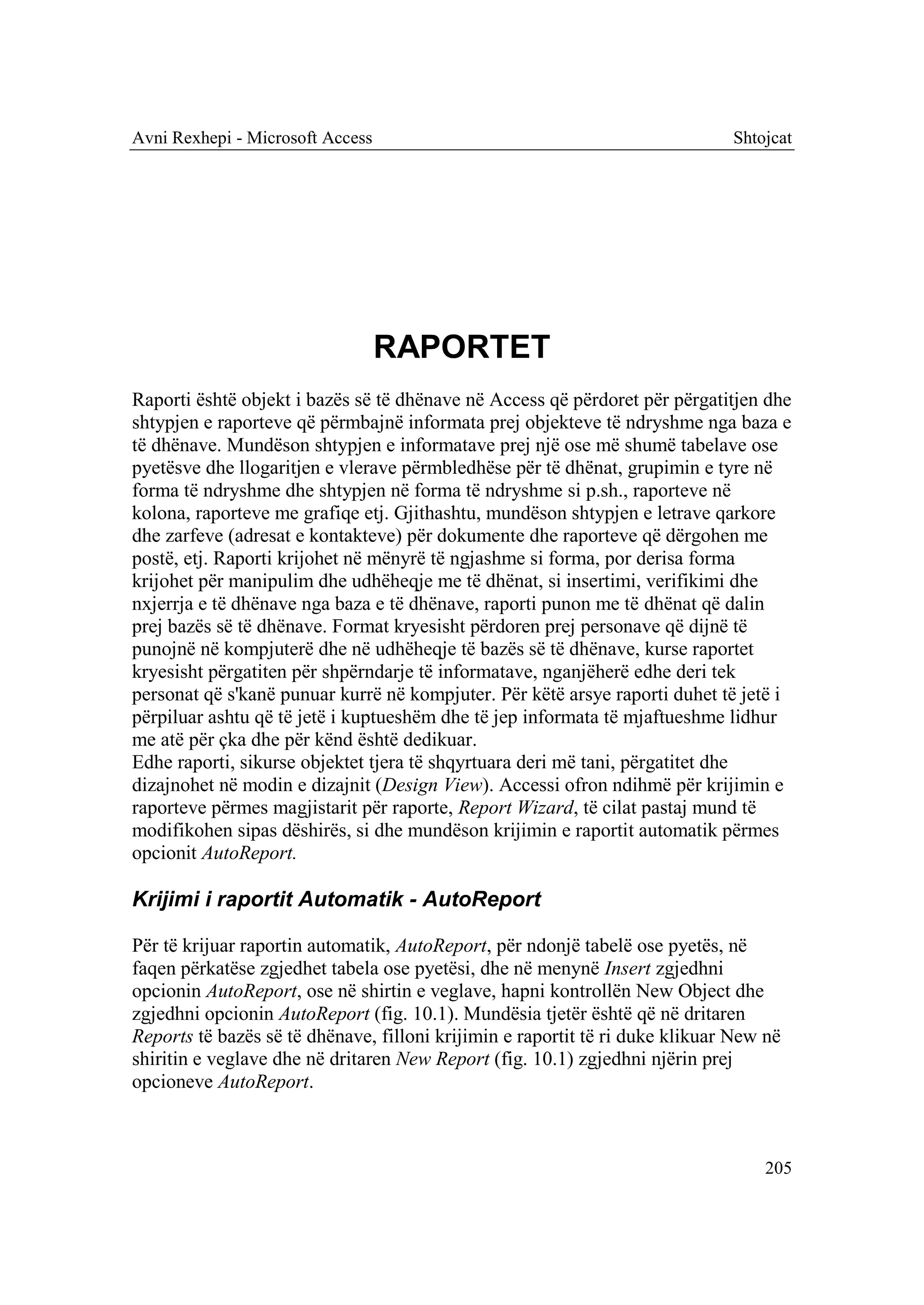 Avni Rexhepi - Microsoft Access                                               Shtojcat




                                  RAPORTET
Raporti është objekt i bazës së të dhënave në Access që përdoret për përgatitjen dhe
shtypjen e raporteve që përmbajnë informata prej objekteve të ndryshme nga baza e
të dhënave. Mundëson shtypjen e informatave prej një ose më shumë tabelave ose
pyetësve dhe llogaritjen e vlerave përmbledhëse për të dhënat, grupimin e tyre në
forma të ndryshme dhe shtypjen në forma të ndryshme si p.sh., raporteve në
kolona, raporteve me grafiqe etj. Gjithashtu, mundëson shtypjen e letrave qarkore
dhe zarfeve (adresat e kontakteve) për dokumente dhe raporteve që dërgohen me
postë, etj. Raporti krijohet në mënyrë të ngjashme si forma, por derisa forma
krijohet për manipulim dhe udhëheqje me të dhënat, si insertimi, verifikimi dhe
nxjerrja e të dhënave nga baza e të dhënave, raporti punon me të dhënat që dalin
prej bazës së të dhënave. Format kryesisht përdoren prej personave që dijnë të
punojnë në kompjuterë dhe në udhëheqje të bazës së të dhënave, kurse raportet
kryesisht përgatiten për shpërndarje të informatave, nganjëherë edhe deri tek
personat që s'kanë punuar kurrë në kompjuter. Për këtë arsye raporti duhet të jetë i
përpiluar ashtu që të jetë i kuptueshëm dhe të jep informata të mjaftueshme lidhur
me atë për çka dhe për kënd është dedikuar.
Edhe raporti, sikurse objektet tjera të shqyrtuara deri më tani, përgatitet dhe
dizajnohet në modin e dizajnit (Design View). Accessi ofron ndihmë për krijimin e
raporteve përmes magjistarit për raporte, Report Wizard, të cilat pastaj mund të
modifikohen sipas dëshirës, si dhe mundëson krijimin e raportit automatik përmes
opcionit AutoReport.

Krijimi i raportit Automatik - AutoReport

Për të krijuar raportin automatik, AutoReport, për ndonjë tabelë ose pyetës, në
faqen përkatëse zgjedhet tabela ose pyetësi, dhe në menynë Insert zgjedhni
opcionin AutoReport, ose në shirtin e veglave, hapni kontrollën New Object dhe
zgjedhni opcionin AutoReport (fig. 10.1). Mundësia tjetër është që në dritaren
Reports të bazës së të dhënave, filloni krijimin e raportit të ri duke klikuar New në
shiritin e veglave dhe në dritaren New Report (fig. 10.1) zgjedhni njërin prej
opcioneve AutoReport.



                                                                                  205
 