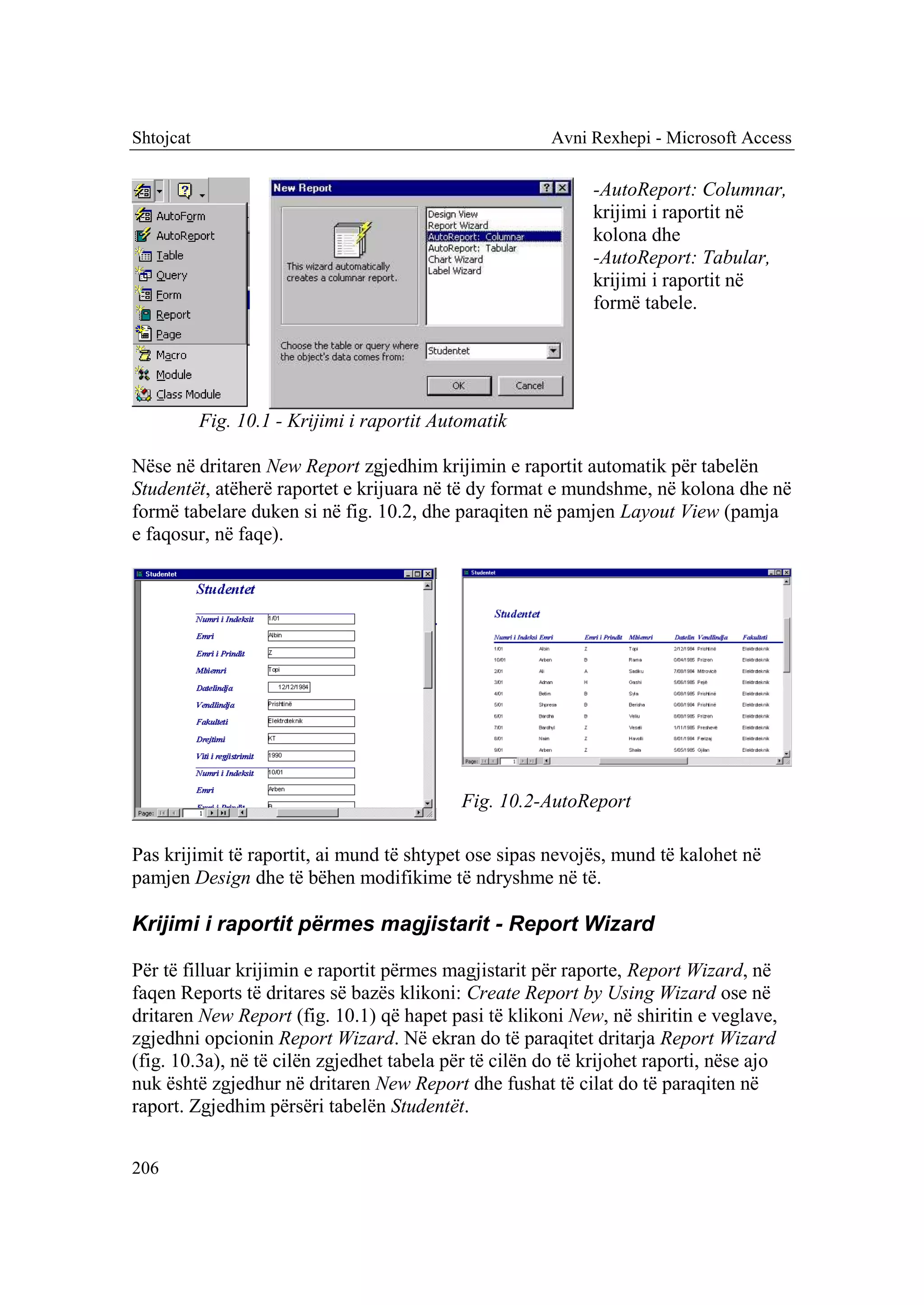 Shtojcat                                                Avni Rexhepi - Microsoft Access

                                                              -AutoReport: Columnar,
                                                              krijimi i raportit në
                                                              kolona dhe
                                                              -AutoReport: Tabular,
                                                              krijimi i raportit në
                                                              formë tabele.




           Fig. 10.1 - Krijimi i raportit Automatik

Nëse në dritaren New Report zgjedhim krijimin e raportit automatik për tabelën
Studentët, atëherë raportet e krijuara në të dy format e mundshme, në kolona dhe në
formë tabelare duken si në fig. 10.2, dhe paraqiten në pamjen Layout View (pamja
e faqosur, në faqe).




                                             Fig. 10.2-AutoReport

Pas krijimit të raportit, ai mund të shtypet ose sipas nevojës, mund të kalohet në
pamjen Design dhe të bëhen modifikime të ndryshme në të.

Krijimi i raportit përmes magjistarit - Report Wizard

Për të filluar krijimin e raportit përmes magjistarit për raporte, Report Wizard, në
faqen Reports të dritares së bazës klikoni: Create Report by Using Wizard ose në
dritaren New Report (fig. 10.1) që hapet pasi të klikoni New, në shiritin e veglave,
zgjedhni opcionin Report Wizard. Në ekran do të paraqitet dritarja Report Wizard
(fig. 10.3a), në të cilën zgjedhet tabela për të cilën do të krijohet raporti, nëse ajo
nuk është zgjedhur në dritaren New Report dhe fushat të cilat do të paraqiten në
raport. Zgjedhim përsëri tabelën Studentët.


206
 