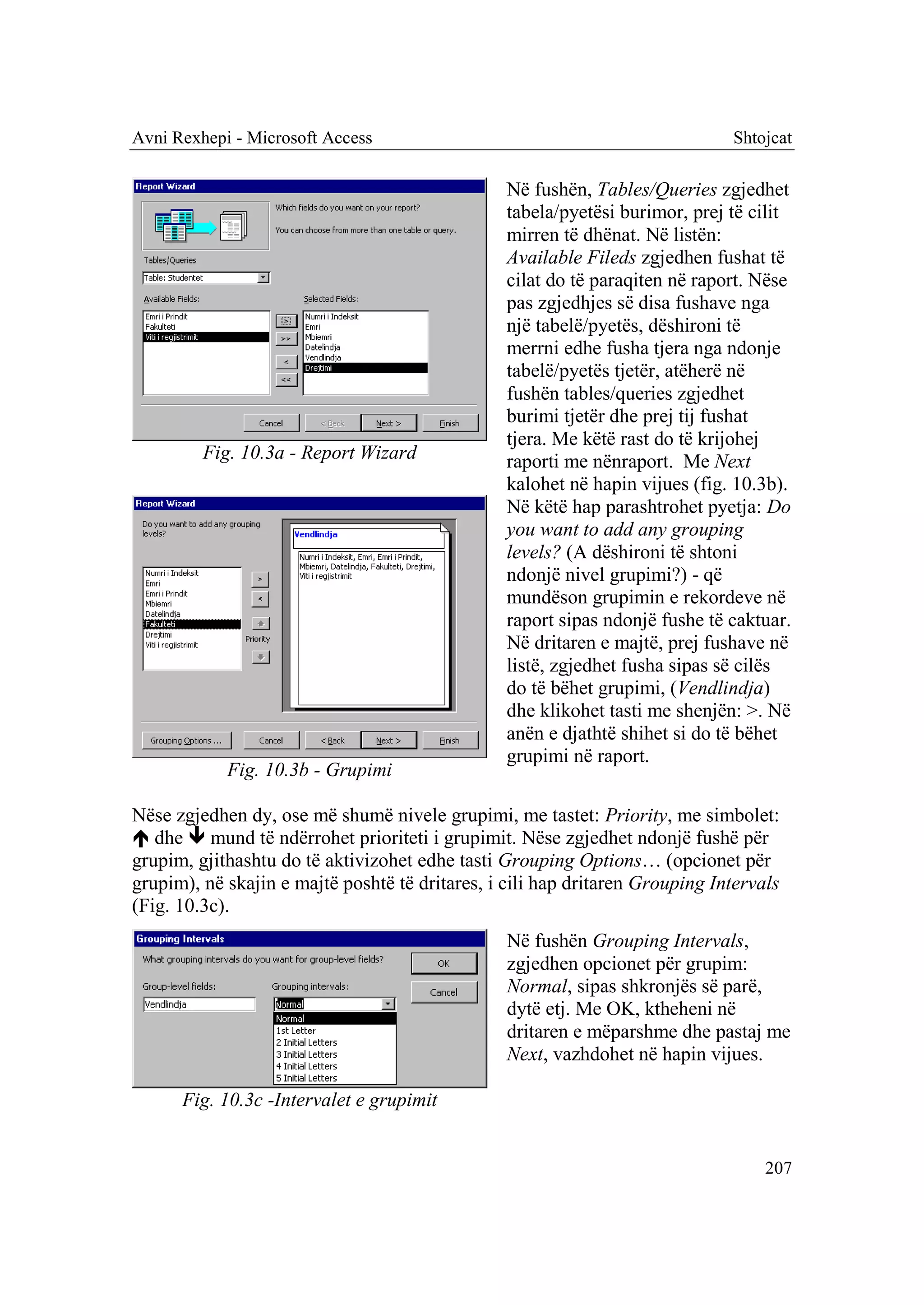 Avni Rexhepi - Microsoft Access                                               Shtojcat

                                                 Në fushën, Tables/Queries zgjedhet
                                                 tabela/pyetësi burimor, prej të cilit
                                                 mirren të dhënat. Në listën:
                                                 Available Fileds zgjedhen fushat të
                                                 cilat do të paraqiten në raport. Nëse
                                                 pas zgjedhjes së disa fushave nga
                                                 një tabelë/pyetës, dëshironi të
                                                 merrni edhe fusha tjera nga ndonje
                                                 tabelë/pyetës tjetër, atëherë në
                                                 fushën tables/queries zgjedhet
                                                 burimi tjetër dhe prej tij fushat
                                                 tjera. Me këtë rast do të krijohej
         Fig. 10.3a - Report Wizard              raporti me nënraport. Me Next
                                                 kalohet në hapin vijues (fig. 10.3b).
                                                 Në këtë hap parashtrohet pyetja: Do
                                                 you want to add any grouping
                                                 levels? (A dëshironi të shtoni
                                                 ndonjë nivel grupimi?) - që
                                                 mundëson grupimin e rekordeve në
                                                 raport sipas ndonjë fushe të caktuar.
                                                 Në dritaren e majtë, prej fushave në
                                                 listë, zgjedhet fusha sipas së cilës
                                                 do të bëhet grupimi, (Vendlindja)
                                                 dhe klikohet tasti me shenjën: >. Në
                                                 anën e djathtë shihet si do të bëhet
                                                 grupimi në raport.
            Fig. 10.3b - Grupimi

Nëse zgjedhen dy, ose më shumë nivele grupimi, me tastet: Priority, me simbolet:
 dhe  mund të ndërrohet prioriteti i grupimit. Nëse zgjedhet ndonjë fushë për
grupim, gjithashtu do të aktivizohet edhe tasti Grouping Options… (opcionet për
grupim), në skajin e majtë poshtë të dritares, i cili hap dritaren Grouping Intervals
(Fig. 10.3c).
                                                 Në fushën Grouping Intervals,
                                                 zgjedhen opcionet për grupim:
                                                 Normal, sipas shkronjës së parë,
                                                 dytë etj. Me OK, ktheheni në
                                                 dritaren e mëparshme dhe pastaj me
                                                 Next, vazhdohet në hapin vijues.

      Fig. 10.3c -Intervalet e grupimit


                                                                                   207
 